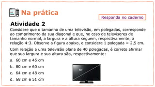 Na prática
Considere que o tamanho de uma televisão, em polegadas, corresponde
ao comprimento da sua diagonal e que, no caso de televisores de
tamanho normal, a largura e a altura seguem, respectivamente, a
relação 4:3. Observe a figura abaixo, e considere 1 polegada = 2,5 cm.
Com relação a uma televisão plana de 40 polegadas, é correto afirmar
que sua largura e sua altura são, respectivamente:
a. 60 cm e 45 cm
b. 80 cm e 60 cm
c. 64 cm e 48 cm
d. 68 cm e 51 cm
Atividade 2
Responda no caderno
 
