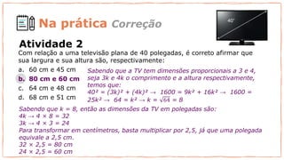 Na prática
Com relação a uma televisão plana de 40 polegadas, é correto afirmar que
sua largura e sua altura são, respectivamente:
a. 60 cm e 45 cm
b. 80 cm e 60 cm
c. 64 cm e 48 cm
d. 68 cm e 51 cm
Sabendo que a TV tem dimensões proporcionais a 3 e 4,
seja 3k e 4k o comprimento e a altura respectivamente,
temos que:
40² = (3k)² + (4k)² → 1600 = 9k² + 16k² → 1600 =
25k² → 64 = k² → k = 64 = 8
Atividade 2
Correção
Para transformar em centímetros, basta multiplicar por 2,5, já que uma polegada
equivale a 2,5 cm.
32 × 2,5 = 80 cm
24 × 2,5 = 60 cm
Sabendo que k = 8, então as dimensões da TV em polegadas são:
4k → 4 × 8 = 32
3k → 4 × 3 = 24
 