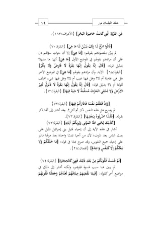 ‫من‬ ‫مان‬ُ‫الج‬ ‫عقد‬09
ِ‫ر‬ْ‫ح‬َ‫الب‬ َ‫ة‬َ‫ر‬ِ‫اض‬َ‫ح‬ ْ‫ت‬َ‫ن‬‫ا‬َ‫ك‬‫ي‬ِ‫ت‬َ‫ل‬‫ا‬ ِ‫ة‬َ‫ي‬ْ‫ر‬َ‫ق‬‫ال‬ ِ‫ن‬َ‫ع‬]:‫اف‬‫ر‬‫{األع‬192}.
[َ‫ي‬ِ‫ه‬ ‫ا‬َ‫م‬ ‫ا‬َ‫ن‬َ‫ل‬ ْ‫ن‬ِّ‫ي‬َ‫ه‬‫ب‬ُ‫ه‬‫ي‬ َ‫ك‬َ‫ب‬َ‫ر‬ ‫ا‬َ‫ن‬َ‫ل‬ ُ‫ع‬ْ‫د‬‫ا‬ ‫وا‬ُ‫ل‬‫ا‬َ‫ق‬]:‫{البقرة‬07}
:‫بقوهلم‬ ‫مقصودهم‬ ‫يبني‬ ‫مل‬[َ‫ي‬ِ‫ه‬ ‫ا‬َ‫م‬]‫دل‬ ‫اهلم‬‫ؤ‬‫س‬ ‫اب‬‫و‬‫ج‬ ‫أن‬ ‫إال‬
‫األ‬ ‫املوضع‬ ‫يف‬ ‫بقوهلم‬ ‫ادهم‬‫ر‬‫م‬ ‫أن‬ ‫على‬‫ول‬[َ‫ي‬ِ‫ه‬ ‫ا‬َ‫م‬]‫سنها؟‬ ‫ما‬ : ‫أ‬
:‫له‬‫و‬‫ق‬ ‫بدليل‬[ٌ‫ر‬ْ‫ك‬ِ‫ب‬ َ‫ا‬َ‫و‬ ٌ ِ‫ر‬‫ا‬َ‫ف‬ َ‫ا‬ ٌ‫ة‬َ‫ر‬َ‫ق‬َ‫ه‬‫ب‬ ‫ا‬َ‫ه‬َ‫ه‬‫ن‬ِ‫إ‬ ُ‫ول‬ُ‫ق‬َ‫ه‬‫ي‬ ُ‫ه‬َ‫ن‬ِ‫إ‬ َ‫ال‬َ‫ق‬]
:‫{البقرة‬91}‫بقوهلم‬ ‫ادهم‬‫ر‬‫م‬ ‫أن‬‫و‬ .‫اآلية‬[َ‫ي‬ِ‫ه‬ ‫ا‬َ‫م‬]‫اآلخر‬ ‫املوضع‬ ‫يف‬
‫عاملة‬ ‫هي‬ ‫هل‬‫أ‬‫م‬‫أ‬ ‫عيب‬ ‫فيها‬ ‫وهل‬ ‫ال؟‬‫م‬‫شي‬ ‫فيها‬ ‫وهل‬ ‫ال؟‬‫خمالف‬
‫أ‬ ‫للوهنا‬‫م‬:‫له‬‫و‬‫ق‬ ‫بدليل‬ ‫ال؟‬[ُ‫ول‬ُ‫ق‬َ‫ه‬‫ي‬ ُ‫ه‬َ‫ن‬ِ‫إ‬ َ‫ال‬َ‫ق‬ُ‫ير‬ِ‫ث‬ُ‫ت‬ ٌ‫ول‬ُ‫ل‬َ‫ذ‬ َ‫ا‬ ٌ‫ة‬َ‫ر‬َ‫ق‬َ‫ه‬‫ب‬ ‫ا‬َ‫ه‬َ‫ه‬‫ن‬ِ‫إ‬
‫ا‬َ‫يه‬ِ‫ف‬ َ‫ة‬َ‫ي‬ِ‫ش‬ َ‫ا‬ ٌ‫ة‬َ‫م‬َ‫ل‬َ‫س‬ُ‫م‬ َ‫ث‬ْ‫ر‬َ‫الح‬ ‫ي‬ِ‫ق‬ْ‫س‬َ‫ت‬ َ‫ا‬َ‫و‬ َ ْ‫َر‬ ‫ا‬]:‫{البقرة‬01}.
[‫ا‬َ‫يه‬ِ‫ف‬ ْ‫م‬ُ‫ت‬ْ‫أ‬َ‫َار‬‫د‬‫ا‬َ‫ف‬ ‫ا‬ً‫س‬ْ‫ف‬َ‫ه‬‫ن‬ ْ‫م‬ُ‫ْت‬‫ل‬َ‫ه‬‫ت‬َ‫ه‬‫ق‬ ْ‫ذ‬ِ‫إ‬َ‫و‬]:‫{البقرة‬02}
‫أ‬ ‫ذكر‬ ‫النفس‬ ‫هذه‬ ‫هل‬ ‫ح‬‫يصر‬ ‫مل‬‫م‬‫ذك‬ ‫أهنا‬ ‫إىل‬ ‫أشار‬ ‫وقد‬ .‫أنثى؟‬‫ر‬
:‫له‬‫و‬‫بق‬[‫ا‬َ‫ه‬ِ‫ض‬ْ‫ع‬َ‫ه‬‫ب‬ِ‫ب‬ ُ‫وه‬ُ‫ب‬ِ‫ر‬ْ‫ض‬‫ا‬ ‫ا‬َ‫ْن‬‫ل‬ُ‫ق‬َ‫ه‬‫ف‬]:‫{البقرة‬02}.
[ِ‫ه‬ِ‫ات‬َ‫َي‬‫آ‬ ْ‫م‬ُ‫ك‬‫ي‬ِ‫ر‬ُ‫ي‬َ‫و‬ ‫ى‬َ‫ت‬ْ‫و‬َ‫الم‬ ُ‫اهلل‬ ‫ي‬ِ‫ي‬ْ‫ح‬ُ‫ي‬ َ‫ك‬ِ‫ل‬َ‫ذ‬َ‫ك‬]:‫{البقرة‬02}
‫على‬ ‫دليل‬ ‫ائيل‬‫ر‬‫إس‬ ‫بين‬ ‫قتيل‬ ‫إحيا‬ ‫أن‬ ‫إىل‬ ‫اآلية‬ ‫هذه‬ ‫يف‬ ‫أشار‬
‫قادر‬ ‫موهتا‬ ‫بعد‬ ‫احدة‬‫و‬ ‫ا‬ً‫نفس‬ ‫أحيا‬ ‫من‬ ‫ألن‬ ‫املوت؛‬ ‫بعد‬ ‫الناس‬ ‫بعث‬
‫مجي‬ ‫إحيا‬ ‫على‬:‫له‬‫و‬‫ق‬ ‫يف‬ ‫هبذا‬ ‫ح‬‫صر‬ ‫وقد‬ ‫النفوسس‬ ‫ع‬[َ‫ا‬َ‫و‬ ْ‫م‬ُ‫ك‬ُ‫ق‬ْ‫ل‬َ ‫ا‬َ‫م‬
ٍ‫ة‬َ‫د‬ِ‫اح‬َ‫و‬ ٍ‫س‬ْ‫ف‬َ‫ه‬‫ن‬َ‫ك‬ َ‫ا‬ِ‫إ‬ ْ‫م‬ُ‫ك‬ُ‫ث‬ْ‫ع‬َ‫ه‬‫ب‬]:‫{لقمان‬21}.
[ِ‫ة‬َ‫ار‬َ‫ج‬ِ‫الح‬َ‫ك‬ َ‫ي‬ِ‫ه‬َ‫ف‬ َ‫ك‬ِ‫ل‬َ‫ذ‬ ِ‫د‬ْ‫ع‬َ‫ه‬‫ب‬ ْ‫ن‬ِ‫م‬ ْ‫م‬ُ‫ك‬ُ‫وب‬ُ‫ل‬ُ‫ه‬‫ق‬ ْ‫ت‬َ‫س‬َ‫ق‬ َ‫م‬ُ‫ث‬]:‫{البقرة‬02}
‫يف‬ ‫ذلك‬ ‫إىل‬ ‫أشار‬ ‫لكنه‬‫و‬ ‫قلوهبمس‬ ‫قسوة‬ ‫سبب‬ ‫هنا‬ ‫يبني‬ ‫مل‬
:‫له‬‫و‬‫كق‬ ‫ُخر‬‫أ‬ ‫اضع‬‫و‬‫م‬[َ‫ف‬ْ‫م‬ُ‫ه‬َ‫ه‬‫ب‬‫و‬ُ‫ل‬ُ‫ه‬‫ق‬ ‫ا‬َ‫ْن‬‫ل‬َ‫ع‬َ‫ج‬َ‫و‬ ْ‫م‬ُ‫َاه‬‫ن‬َ‫ع‬َ‫ل‬ ْ‫م‬ُ‫ه‬َ‫ه‬‫ق‬‫ا‬َ‫يث‬ِ‫م‬ ْ‫م‬ِ‫ه‬ِ‫ض‬ْ‫ق‬َ‫ه‬‫ن‬ ‫ا‬َ‫م‬ِ‫ب‬
 