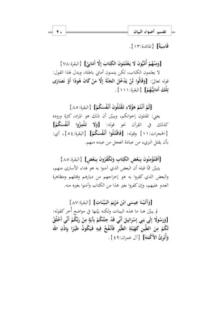 ‫البيان‬ ‫أضواء‬ ‫تفسير‬11
ً‫ة‬َ‫ي‬ِ‫اس‬َ‫ق‬]:‫{املائدة‬12}.
[َ‫ي‬ِ‫ان‬َ‫َم‬‫أ‬ َ‫ا‬ِ‫إ‬ َ‫اب‬َ‫ت‬ِ‫الك‬ َ‫ن‬‫و‬ُ‫م‬َ‫ل‬ْ‫ع‬َ‫ه‬‫ي‬ َ‫ا‬ َ‫ن‬‫و‬ُّ‫ي‬ِّ‫ُم‬‫أ‬ ْ‫م‬ُ‫ه‬ْ‫ه‬‫ن‬ِ‫م‬َ‫و‬]:‫{البقرة‬01}
:‫القول‬ ‫هلذا‬ ‫ويدل‬ ‫باطلةس‬ ‫أماي‬ ‫يتمنون‬ ‫لكن‬ ‫الكتابس‬ ‫يعلمون‬ ‫ال‬
:ٰ‫ىل‬‫تعا‬ ‫له‬‫و‬‫ق‬[‫و‬ُ‫ل‬‫ا‬َ‫ق‬َ‫و‬‫ى‬َ‫ار‬َ‫ص‬َ‫ن‬ ْ‫َو‬‫أ‬ ‫ا‬ً‫ود‬ُ‫ه‬ َ‫ن‬‫ا‬َ‫ك‬ ْ‫ن‬َ‫م‬ َ‫ا‬ِ‫إ‬ َ‫ة‬َ‫ن‬َ‫الج‬ َ‫ل‬ُ ْ‫د‬َ‫ي‬ ْ‫ن‬َ‫ل‬ ‫ا‬
ْ‫م‬ُ‫ه‬ُّ‫ه‬‫ي‬ِ‫ان‬َ‫َم‬‫أ‬ َ‫ْك‬‫ل‬ِ‫ت‬]:‫{البقرة‬111}.
[ْ‫م‬ُ‫ك‬َ‫س‬ُ‫ف‬ْ‫ه‬‫ن‬َ‫أ‬ َ‫ن‬‫و‬ُ‫ل‬ُ‫ه‬‫ت‬ْ‫ق‬َ‫ه‬‫ت‬ ِ‫ء‬ َ‫ا‬ُ‫ؤ‬َ‫ه‬ ْ‫م‬ُ‫ت‬ْ‫ه‬‫ن‬َ‫أ‬ َ‫م‬ُ‫ث‬]:‫{البقرة‬12}
‫وروده‬ ‫كثرة‬ ‫ادس‬‫ر‬‫امل‬ ‫هو‬ ‫ذلك‬ ‫أن‬ ‫ويبني‬ ‫انكمس‬‫و‬‫إخ‬ ‫تقتلون‬ :‫يعين‬
:‫له‬‫و‬‫ق‬ ‫حنو‬ ‫القرآن‬ ‫يف‬ ‫كذلك‬[َ‫ا‬َ‫و‬ْ‫م‬ُ‫ك‬َ‫س‬ُ‫ف‬ْ‫ه‬‫ن‬َ‫أ‬ ‫وا‬ُ‫ز‬ِ‫ْم‬‫ل‬َ‫ه‬‫ت‬]
:‫ات‬‫ر‬‫{احلج‬11}:‫له‬‫و‬‫وق‬[ْ‫م‬ُ‫ك‬َ‫س‬ُ‫ف‬ْ‫ه‬‫ن‬َ‫أ‬ ‫وا‬ُ‫ل‬ُ‫ه‬‫ت‬ْ‫ه‬‫ق‬‫ا‬َ‫ف‬]:‫{البقرة‬22}: ‫أ‬ ‫س‬
‫يقتل‬ ‫بأن‬‫الرب‬‫منهم‬ ‫عبده‬ ‫من‬ ‫العجل‬ ‫عبادة‬ ‫من‬.
[ٍ‫ض‬ْ‫ع‬َ‫ه‬‫ب‬ِ‫ب‬ َ‫ن‬‫و‬ُ‫ر‬ُ‫ف‬ْ‫ك‬َ‫ت‬َ‫و‬ ِ‫اب‬َ‫ت‬ِ‫الك‬ ِ‫ض‬ْ‫ع‬َ‫ه‬‫ب‬ِ‫ب‬ َ‫ن‬‫و‬ُ‫ن‬ِ‫م‬ْ‫ؤ‬ُ‫ه‬‫ت‬َ‫ه‬‫ف‬َ‫أ‬]:‫{البقرة‬12}
‫فدا‬ ‫هو‬ ‫به‬ ‫ا‬‫و‬‫آمن‬ ‫الذ‬ ‫البعض‬ ‫أن‬ ‫قبله‬ ‫ا‬‫مم‬ ‫يتبني‬‫منهمس‬ ‫األسارى‬
‫ومظاهرة‬ ‫وقتلهم‬ ‫ديارهم‬ ‫من‬ ‫اجهم‬‫ر‬‫إخ‬ ‫هو‬ ‫به‬ ‫ا‬‫و‬‫كفر‬ ‫الذ‬ ‫البعض‬‫و‬
‫منه‬ ‫بغريه‬ ‫ا‬‫و‬‫وآمن‬ ‫الكتاب‬ ‫من‬ ‫هذا‬ ‫بغري‬ ‫ا‬‫و‬‫كفر‬‫وإن‬ ‫عليهمس‬ ‫العدو‬.
[ِ ‫ا‬َ‫ن‬ِّ‫ه‬‫ي‬َ‫ه‬‫ب‬‫ال‬ َ‫م‬َ‫ي‬ْ‫ر‬َ‫م‬ َ‫ن‬ْ‫اب‬ ‫ى‬َ‫يس‬ِ‫ع‬ ‫ا‬َ‫ن‬ْ‫ه‬‫ي‬َ‫ه‬‫ت‬َ‫آ‬َ‫و‬]:‫{البقرة‬10}
:‫له‬‫و‬‫كق‬‫ُخر‬‫أ‬ ‫اضع‬‫و‬‫م‬ ‫يف‬ ‫نها‬‫بي‬ ‫لكنه‬‫و‬ ‫البينات‬ ‫هذه‬ ‫ما‬ ‫هنا‬ ‫يبني‬ ‫مل‬
[ُ‫ق‬ُ‫ل‬ْ َ‫أ‬ ‫ي‬ِّ‫ن‬َ‫أ‬ ْ‫م‬ُ‫ك‬ِّ‫ب‬َ‫ر‬ ْ‫ن‬ِ‫م‬ ٍ‫ة‬َ‫َي‬‫آ‬ِ‫ب‬ ْ‫م‬ُ‫ك‬ُ‫ت‬ْ‫ئ‬ِ‫ج‬ ْ‫د‬َ‫ق‬ ‫ي‬ِّ‫ن‬َ‫أ‬ َ‫يل‬ِ‫ائ‬َ‫ر‬ْ‫س‬ِ‫إ‬ ‫ي‬ِ‫ن‬َ‫ب‬ ‫ى‬َ‫ل‬ِ‫إ‬ ً‫وا‬ُ‫س‬َ‫ر‬َ‫و‬
‫اهلل‬ ِ‫ن‬ْ‫ذ‬ِ‫إ‬ِ‫ب‬ ‫ا‬ً‫ر‬ْ‫ه‬‫ي‬َ‫ط‬ ُ‫ن‬‫و‬ُ‫ك‬َ‫ي‬َ‫ه‬‫ف‬ ِ‫يه‬ِ‫ف‬ ُ‫خ‬ُ‫ف‬ْ‫ه‬‫ن‬َ‫أ‬َ‫ف‬ ِ‫ر‬ْ‫ي‬َ‫ط‬‫ال‬ ِ‫ة‬َ‫ئ‬ْ‫ي‬َ‫ه‬َ‫ك‬ ِ‫ن‬‫ي‬ِّ‫ط‬‫ال‬ َ‫ن‬ِ‫م‬ ْ‫م‬ُ‫ك‬َ‫ل‬
َ‫ه‬َ‫م‬ْ‫ك‬َ ‫ا‬ ُ‫ئ‬ِ‫ر‬ْ‫ُب‬‫أ‬َ‫و‬]:‫ان‬‫ر‬‫عم‬ ‫{آل‬21}.
 