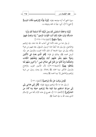‫من‬ ‫مان‬ُ‫الج‬ ‫عقد‬15
‫احلج‬ ‫سورة‬:‫له‬‫و‬‫بق‬ ‫موضعه‬ ‫اه‬‫ر‬‫أ‬ ‫أنه‬[ِ‫ت‬ْ‫ي‬َ‫ه‬‫ب‬‫ال‬ َ‫ن‬‫ا‬َ‫ك‬َ‫م‬ َ‫يم‬ِ‫اه‬َ‫ر‬ْ‫ه‬‫ب‬ِِ‫ِل‬ ‫ا‬َ‫ن‬ْ‫أ‬َ‫و‬َ‫ه‬‫ب‬ ْ‫ذ‬ِ‫إ‬َ‫و‬]
:‫{احلج‬29}‫به‬ ‫فناه‬‫ر‬‫وع‬ ‫حمله‬ ‫له‬ ‫ا‬‫عين‬ : ‫أ‬ ‫س‬.
[‫ا‬َ‫ن‬ِ‫ر‬َ‫أ‬َ‫و‬ َ‫ك‬َ‫ل‬ ً‫ة‬َ‫م‬ِ‫ل‬ْ‫س‬ُ‫م‬ ً‫ة‬َ‫م‬ُ‫أ‬ ‫ا‬َ‫ن‬ِ‫ت‬َ‫ي‬ِّ‫ر‬ُ‫ذ‬ ْ‫ن‬ِ‫م‬َ‫و‬ َ‫ك‬َ‫ل‬ ِ‫ن‬ْ‫ي‬َ‫م‬ِ‫ل‬ْ‫س‬ُ‫م‬ ‫ا‬َ‫ْن‬‫ل‬َ‫ع‬ْ‫اج‬َ‫و‬ ‫ا‬َ‫ن‬َ‫ه‬‫ب‬َ‫ر‬
ْ‫ه‬‫ي‬َ‫ل‬َ‫ع‬ ْ‫ب‬ُ‫ت‬َ‫و‬ ‫ا‬َ‫ن‬َ‫ك‬ِ‫اس‬َ‫ن‬َ‫م‬ُ‫يم‬ِ‫ح‬َ‫ر‬‫ال‬ ُ‫اب‬َ‫َو‬‫ه‬‫ت‬‫ال‬ َ‫ت‬ْ‫ن‬َ‫أ‬ َ‫ك‬َ‫ن‬ِ‫إ‬ ‫ا‬َ‫ن‬*ْ‫م‬ِ‫ه‬‫ي‬ِ‫ف‬ ْ‫ث‬َ‫ع‬ْ‫ه‬‫ب‬‫ا‬َ‫و‬ ‫ا‬َ‫ن‬َ‫ه‬‫ب‬َ‫ر‬
ْ‫م‬ُ‫ه‬ْ‫ه‬‫ن‬ِ‫م‬ ً‫وا‬ُ‫س‬َ‫ر‬]:‫{البقرة‬121-121}
‫أجاب‬ ‫اليت‬ ‫األمة‬ ‫هذه‬ ‫من‬ ‫هنا‬ ‫يبني‬ ‫مل‬‫اهلل‬ٰ‫إبر‬ ‫ه‬‫نبي‬ ‫دعا‬ ‫هبا‬‫ا‬‫هيم‬
ٰ‫مس‬‫وإ‬‫ا‬‫هو؟‬ ‫من‬ ‫فيهم‬ ‫بعثه‬ ‫املسؤول‬ ‫الرسول‬ ‫هذا‬ ‫ا‬ً‫أيض‬ ‫هنا‬ ‫يبني‬ ‫مل‬‫و‬ ‫عيلس‬
‫سو‬ ‫يف‬ ‫يبني‬ ‫لكنه‬‫و‬ِّ‫ي‬‫س‬ ‫هو‬ ‫سول‬‫الر‬‫و‬ ‫العربس‬ ‫األمة‬ ‫تلك‬ ‫أن‬ ‫اومعة‬ ‫رة‬‫د‬
‫حممد‬ ‫الرسل‬:‫له‬‫و‬‫ق‬ ‫يف‬ ‫وذلك‬ ‫س‬[َ‫ين‬ِّ‫ي‬ِّ‫ُم‬ ‫ا‬ ‫ي‬ِ‫ف‬ َ‫ث‬َ‫ع‬َ‫ه‬‫ب‬ ‫ي‬ِ‫ذ‬َ‫ل‬‫ا‬ َ‫و‬ُ‫ه‬
َ‫اب‬َ‫ت‬ِ‫الك‬ ُ‫م‬ُ‫ه‬ُ‫م‬ِّ‫ل‬َ‫ع‬ُ‫ه‬‫ي‬َ‫و‬ ْ‫م‬ِ‫ه‬‫ي‬ِّ‫ك‬َ‫ز‬ُ‫ه‬‫ي‬َ‫و‬ ِ‫ه‬ِ‫ات‬َ‫َي‬‫آ‬ ْ‫م‬ِ‫ه‬ْ‫ي‬َ‫ل‬َ‫ع‬ ‫و‬ُ‫ل‬ْ‫ه‬‫ت‬َ‫ه‬‫ي‬ ْ‫م‬ُ‫ه‬ْ‫ه‬‫ن‬ِ‫م‬ ً‫وا‬ُ‫س‬َ‫ر‬
ٍ‫ل‬ َ‫َل‬َ‫ض‬ ‫ي‬ِ‫ف‬َ‫ل‬ ُ‫ل‬ْ‫ب‬َ‫ه‬‫ق‬ ْ‫ن‬ِ‫م‬ ‫وا‬ُ‫ن‬‫ا‬َ‫ك‬ ْ‫ن‬ِ‫إ‬َ‫و‬ َ‫ة‬َ‫م‬ْ‫ك‬ِ‫الح‬َ‫و‬ٍ‫ن‬‫ي‬ِ‫ب‬ُ‫م‬*‫ا‬َ‫م‬َ‫ل‬ ْ‫م‬ُ‫ه‬ْ‫ه‬‫ن‬ِ‫م‬ َ‫ين‬ِ‫ر‬َ َ‫آ‬َ‫و‬
ْ‫م‬ِ‫ه‬ِ‫ب‬ ‫وا‬ُ‫ق‬َ‫ْح‬‫ل‬َ‫ه‬‫ي‬]:‫{اومعة‬2-2}‫باإلمجاع‬ ‫العرب‬ ‫األميني‬ ‫ألن‬ ‫؛‬
‫د‬‫حمم‬ ‫نبينا‬ ‫املذكور‬ ‫الرسول‬‫و‬‫ية‬‫ر‬‫ذ‬ ‫من‬ ‫رسول‬ ‫يبعث‬ ‫مل‬‫و‬ .‫ا‬ً‫إمجاع‬
ٰ‫إبر‬‫ا‬ٰ‫مس‬‫وإ‬ ‫هيم‬‫ا‬‫حممد‬ ‫نبينا‬ ‫إال‬ ‫عيل‬.‫وحده‬
[َ‫يم‬ِ‫اه‬َ‫ر‬ْ‫ه‬‫ب‬ِ‫إ‬ ِ‫ة‬َ‫ل‬ِ‫م‬ ْ‫ن‬َ‫ع‬ ُ‫ب‬َ‫غ‬ْ‫ر‬َ‫ه‬‫ي‬ ْ‫ن‬َ‫م‬َ‫و‬]:‫{البقرة‬127}
ٰ‫إبر‬ ‫ة‬‫مل‬ ‫ما‬ ‫هنا‬ ‫يبني‬ ‫مل‬‫ا‬:‫له‬‫و‬‫بق‬ ‫وبينها‬ ‫هيم‬[‫ي‬ِّ‫ب‬َ‫ر‬ ‫ي‬ِ‫ان‬َ‫د‬َ‫ه‬ ‫ي‬ِ‫ن‬َ‫ن‬ِ‫إ‬ ْ‫ل‬ُ‫ق‬
َ‫ن‬ِ‫م‬ َ‫ن‬‫ا‬َ‫ك‬ ‫ا‬َ‫م‬َ‫و‬ ‫ا‬ً‫ف‬‫ي‬ِ‫ن‬َ‫ح‬ َ‫يم‬ِ‫اه‬َ‫ر‬ْ‫ه‬‫ب‬ِ‫إ‬ َ‫ة‬َ‫ل‬ِ‫م‬ ‫ا‬ً‫م‬َ‫ي‬ِ‫ق‬ ‫ا‬ً‫ين‬ِ‫د‬ ٍ‫يم‬ِ‫ق‬َ‫ت‬ْ‫س‬ُ‫م‬ ٍ‫اط‬َ‫ر‬ِ‫ص‬ ‫ى‬َ‫ل‬ِ‫إ‬
َ‫ين‬ِ‫ك‬ِ‫ر‬ْ‫ش‬ُ‫الم‬]:‫{األنعام‬191}‫اإلسالم‬ ‫دين‬ ‫بأهنا‬ ‫اآلية‬ ‫هذه‬ ‫يف‬ ‫ح‬‫فصر‬ ‫س‬
‫بعث‬ ‫الذ‬‫اهلل‬‫ه‬‫نبي‬ ‫به‬‫ا‬ً‫حممد‬.
 