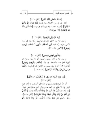 ‫البيان‬ ‫أضواء‬ ‫تفسير‬16
[َ‫ِّين‬‫الد‬ ُ‫م‬ُ‫ك‬َ‫ل‬ ‫ى‬َ‫ف‬َ‫ط‬ْ‫اص‬ َ‫اهلل‬ َ‫ن‬ِ‫إ‬]:‫{البقرة‬122}
:‫له‬‫و‬‫بق‬ ‫هنا‬ ‫اإلسالم‬ ‫دين‬ ‫أنه‬ ‫إىل‬ ‫أشار‬[ْ‫م‬ُ‫ت‬ْ‫ه‬‫ن‬َ‫أ‬َ‫و‬ َ‫ا‬ِ‫إ‬ َ‫ن‬ُ‫ت‬‫و‬ُ‫م‬َ‫ت‬ َ‫َل‬َ‫ف‬
َ‫ن‬‫و‬ُ‫م‬ِ‫ل‬ْ‫س‬ُ‫م‬]:‫{البقرة‬122}:‫له‬‫و‬‫ق‬ ‫يف‬ ‫بذلك‬ ‫ح‬‫وصر‬ ‫س‬[َ‫د‬ْ‫ن‬ِ‫ع‬ َ‫ِّين‬‫الد‬ َ‫ن‬ِ‫إ‬
‫اهلل‬ُ‫م‬ َ‫َل‬ْ‫س‬ِ‫ِل‬‫ا‬]:‫ان‬‫ر‬‫عم‬ ‫{آل‬11}.
[َ‫ل‬ِ‫ز‬ْ‫ن‬ُ‫أ‬ ‫ا‬َ‫م‬َ‫و‬َ‫يم‬ِ‫اه‬َ‫ر‬ْ‫ه‬‫ب‬ِ‫إ‬ ‫ى‬َ‫ل‬ِ‫إ‬]:‫{البقرة‬129}
ٰ‫إبر‬ ‫إىل‬ ‫أنزل‬ ‫الذ‬ ‫هذا‬ ‫هنا‬ ‫يبني‬ ‫مل‬‫ا‬‫سورة‬ ‫يف‬ ‫بني‬ ‫لكنه‬‫و‬ ‫هيمس‬
‫األعلى‬:‫له‬‫و‬‫بق‬[‫ى‬َ‫ل‬‫ُو‬ ‫ا‬ ِ‫ف‬ُ‫ح‬ُّ‫الص‬ ‫ي‬ِ‫ف‬َ‫ل‬ ‫ا‬َ‫ذ‬َ‫ه‬ َ‫ن‬ِ‫إ‬*َ‫يم‬ِ‫اه‬َ‫ر‬ْ‫ه‬‫ب‬ِ‫إ‬ ِ‫ف‬ُ‫ح‬ُ‫ص‬
‫ى‬َ‫وس‬ُ‫م‬َ‫و‬]:‫{األعلى‬11-11}.
[‫ى‬َ‫يس‬ِ‫ع‬َ‫و‬ ‫ى‬َ‫وس‬ُ‫م‬ َ‫ي‬ِ‫ُوت‬‫أ‬ ‫ا‬َ‫م‬َ‫و‬]:‫{البقرة‬129}
‫أو‬ ‫ما‬ ‫هنا‬ ‫يبني‬ ‫مل‬ٰ‫وعيسى‬ ٰ‫موسى‬ ‫تيه‬‫و‬‫هو‬ ٰ‫موسى‬ ‫ُوتيه‬‫أ‬ ‫ما‬ ‫أن‬
َّ‫املعرب‬ ‫اة‬‫ر‬‫التو‬:‫له‬‫و‬‫ق‬ ‫يف‬ ‫بالصحف‬ ‫عنها‬[‫ى‬َ‫وس‬ُ‫م‬َ‫و‬ َ‫يم‬ِ‫اه‬َ‫ر‬ْ‫ه‬‫ب‬ِ‫إ‬ ِ‫ف‬ُ‫ح‬ُ‫ص‬]
:‫[األعلى‬11]:‫له‬‫و‬‫ق‬ ‫يف‬ ‫كما‬‫اإلجنيل‬ ‫هو‬ ‫عيسى‬ ‫أوتيه‬ ‫ما‬ ‫أن‬[‫ا‬َ‫ن‬ْ‫ه‬‫ي‬َ‫ف‬َ‫ه‬‫ق‬َ‫و‬
َ‫يل‬ِ‫ج‬ْ‫ن‬ِ‫ِل‬‫ا‬ ُ‫اه‬َ‫ن‬ْ‫ه‬‫ي‬َ‫ه‬‫ت‬َ‫آ‬َ‫و‬ َ‫م‬َ‫ي‬ْ‫ر‬َ‫م‬ ِ‫ن‬ْ‫اب‬ ‫ى‬َ‫يس‬ِ‫ع‬ِ‫ب‬]:‫{احلديد‬20}.
[َ‫ي‬ِ‫ُوت‬‫أ‬ ‫ا‬َ‫م‬َ‫و‬ْ‫م‬ُ‫ه‬ْ‫ه‬‫ن‬ِ‫م‬ ٍ‫د‬َ‫َح‬‫أ‬ َ‫ن‬ْ‫ي‬َ‫ه‬‫ب‬ ُ‫ق‬ِّ‫ر‬َ‫ف‬ُ‫ه‬‫ن‬ َ‫ا‬ ْ‫م‬ِ‫ه‬ِّ‫ب‬َ‫ر‬ ْ‫ن‬ِ‫م‬ َ‫ن‬‫و‬ُّ‫ي‬ِ‫ب‬َ‫ن‬‫ال‬]
:‫{البقرة‬129}
‫أمر‬‫اهلل‬‫النيب‬‫مجيع‬ ‫أوتيه‬ ‫مبا‬ ‫ا‬‫و‬‫يؤمن‬ ‫أن‬ ‫اآلية‬ ‫هذه‬ ‫يف‬ ‫املسلمني‬‫و‬
‫منهم‬ ‫أحد‬ ‫بني‬ ‫ا‬‫و‬‫يفرق‬ ‫ال‬ ‫أن‬‫و‬ ‫ني‬‫النبي‬‫أهنم‬ ‫وذكر‬:‫له‬‫و‬‫بق‬ ‫األمر‬ ‫ا‬‫و‬‫امتثل‬
[َ‫ن‬َ‫َم‬‫آ‬ ٌّ‫ل‬ُ‫ك‬ َ‫ن‬‫و‬ُ‫ن‬ِ‫م‬ْ‫ؤ‬ُ‫الم‬َ‫و‬ ِ‫ه‬ِّ‫ب‬َ‫ر‬ ْ‫ن‬ِ‫م‬ُ‫ق‬ِّ‫ر‬َ‫ف‬ُ‫ه‬‫ن‬ َ‫ا‬ ِ‫ه‬ِ‫ل‬ُ‫س‬ُ‫ر‬َ‫و‬ ِ‫ه‬ِ‫ب‬ُ‫ت‬ُ‫ك‬َ‫و‬ ِ‫ه‬ِ‫ت‬َ‫ك‬ِ‫ئ‬ َ‫َل‬َ‫م‬َ‫و‬ ‫اهلل‬ِ‫ب‬
َ‫ك‬َ‫ن‬‫ا‬َ‫ر‬ْ‫ف‬ُ‫غ‬ ‫ا‬َ‫ن‬ْ‫ع‬َ‫ط‬َ‫أ‬َ‫و‬ ‫ا‬َ‫ن‬ْ‫ع‬ِ‫م‬َ‫س‬ ‫وا‬ُ‫ل‬‫ا‬َ‫ق‬َ‫و‬ ِ‫ه‬ِ‫ل‬ُ‫س‬ُ‫ر‬ ْ‫ن‬ِ‫م‬ ٍ‫د‬َ‫َح‬‫أ‬ َ‫ن‬ْ‫ي‬َ‫ه‬‫ب‬]:‫{البقرة‬212}‫س‬
:‫له‬‫و‬‫بق‬ ‫ذلك‬ ‫على‬ ‫هم‬ ‫ا‬‫ز‬‫ج‬ ‫وذكر‬[ْ‫م‬َ‫ل‬َ‫و‬ ِ‫ه‬ِ‫ل‬ُ‫س‬ُ‫ر‬َ‫و‬ ‫اهلل‬ِ‫ب‬ ‫وا‬ُ‫ن‬َ‫َم‬‫آ‬ َ‫ين‬ِ‫ذ‬َ‫ل‬‫ا‬َ‫و‬
 