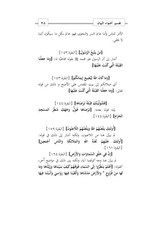 ‫البيان‬ ‫أضواء‬ ‫تفسير‬18
‫للناس‬ ‫األمر‬‫و‬‫عامل‬ ‫أما‬‫م‬ ‫بكل‬ ‫عامل‬ ‫فهو‬ ‫النجوى‬‫و‬ ‫السر‬‫كما‬‫سيكون‬ ‫ا‬
.‫خيفى‬ ‫ال‬
[َ‫ول‬ُ‫س‬َ‫ر‬‫ال‬ ُ‫ع‬ِ‫ب‬َ‫ت‬َ‫ه‬‫ي‬ ْ‫ن‬َ‫م‬]:‫{البقرة‬122}
‫حممد‬ ‫هو‬ ‫الرسول‬ ‫أن‬ ‫إىل‬ ‫أشار‬:‫له‬ ‫ا‬ً‫خماطب‬ ‫له‬‫و‬‫بق‬[‫ا‬َ‫ْن‬‫ل‬َ‫ع‬َ‫ج‬ ‫ا‬َ‫م‬َ‫و‬
‫ا‬َ‫ه‬ْ‫ه‬‫ي‬َ‫ل‬َ‫ع‬ َ‫ت‬ْ‫ن‬ُ‫ك‬‫ي‬ِ‫ت‬َ‫ل‬‫ا‬ َ‫ة‬َ‫ل‬ْ‫ه‬‫ب‬ِ‫الق‬].
[ْ‫م‬ُ‫ك‬َ‫ن‬‫ا‬َ‫يم‬ِ‫إ‬ َ‫يع‬ِ‫ض‬ُ‫ي‬ِ‫ل‬ ُ‫اهلل‬ َ‫ن‬‫ا‬َ‫ك‬‫ا‬َ‫م‬َ‫و‬]:‫{البقرة‬122}
‫األصح‬ ‫على‬ ‫املقدس‬ ‫بيت‬ ‫إىل‬ ‫صالتكم‬ ‫أ‬‫له‬‫و‬‫ق‬ ‫من‬ ‫ذلك‬ ‫و‬
‫تعاىل‬:[‫ا‬َ‫ه‬ْ‫ه‬‫ي‬َ‫ل‬َ‫ع‬ َ‫ت‬ْ‫ن‬ُ‫ك‬‫ي‬ِ‫ت‬َ‫ل‬‫ا‬ َ‫ة‬َ‫ل‬ْ‫ه‬‫ب‬ِ‫الق‬ ‫ا‬َ‫ْن‬‫ل‬َ‫ع‬َ‫ج‬ ‫ا‬َ‫م‬َ‫و‬].
[‫ا‬َ‫اه‬َ‫ض‬ْ‫ر‬َ‫ه‬‫ت‬ ً‫ة‬َ‫ل‬ْ‫ه‬‫ب‬ِ‫ق‬ َ‫َك‬‫ن‬َ‫ه‬‫ي‬ِّ‫ل‬َ‫و‬ُ‫ه‬‫ن‬َ‫ل‬َ‫ه‬‫ف‬]:‫{البقرة‬122}
:‫بعده‬ ‫له‬‫و‬‫ق‬ ‫نه‬‫بي‬[ِ‫د‬ِ‫ج‬ْ‫س‬َ‫الم‬ َ‫ْر‬‫ط‬َ‫ش‬ َ‫ك‬َ‫ه‬ْ‫ج‬َ‫و‬ ِّ‫ل‬َ‫و‬َ‫ه‬‫ف‬ ‫ا‬َ‫اه‬َ‫ض‬ْ‫ر‬َ‫ه‬‫ت‬
ِ‫ام‬َ‫ر‬َ‫الح‬]:‫{البقرة‬122}.
[َ‫ه‬‫ي‬َ‫و‬ ُ‫اهلل‬ ُ‫م‬ُ‫ه‬ُ‫ه‬‫ن‬َ‫ْع‬‫ل‬َ‫ه‬‫ي‬ َ‫ك‬ِ‫ئ‬َ‫ل‬‫ُو‬‫أ‬َ‫ن‬‫و‬ُ‫ن‬ِ‫ع‬ َ‫الَل‬ ُ‫م‬ُ‫ه‬ُ‫ه‬‫ن‬َ‫ْع‬‫ل‬]:‫{البقرة‬121}
‫م‬ ‫هنا‬ ‫يبني‬ ‫مل‬‫ن‬:‫له‬‫و‬‫ق‬ ‫يف‬ ‫ذلك‬ ‫إىل‬ ‫أشار‬ ‫لكنه‬‫و‬ ‫الالعنونس‬
[َ‫ين‬ِ‫ع‬َ‫م‬ْ‫َج‬‫أ‬ ِ‫َاس‬‫ن‬‫ال‬َ‫و‬ ِ‫ة‬َ‫ك‬ِ‫ئ‬ َ‫َل‬َ‫الم‬َ‫و‬ ِ‫اهلل‬ ُ‫ة‬َ‫ن‬ْ‫ع‬َ‫ل‬ ْ‫م‬ِ‫ه‬ْ‫ي‬َ‫ل‬َ‫ع‬ َ‫ك‬ِ‫ئ‬َ‫ل‬‫ُو‬‫أ‬]
:‫{البقرة‬191}.
[ِ ْ‫َر‬ ‫ا‬َ‫و‬ ِ ‫ا‬َ‫او‬َ‫م‬َ‫س‬‫ال‬ ِ‫ْق‬‫ل‬َ ‫ي‬ِ‫ف‬ َ‫ن‬ِ‫إ‬]:‫{البقرة‬192}
‫هنا‬ ‫يبني‬ ‫مل‬‫ُخرس‬‫أ‬ ‫اضع‬‫و‬‫م‬ ‫يف‬ ‫ذلك‬ ‫بني‬ ‫لكنه‬‫و‬ ‫آيةس‬ ‫كوهنما‬ ‫وجه‬
:‫له‬‫و‬‫كق‬[‫ا‬َ‫م‬َ‫و‬ ‫ا‬َ‫َاه‬‫ن‬َ‫ه‬‫ي‬َ‫ز‬َ‫و‬ ‫ا‬َ‫اه‬َ‫ن‬ْ‫ه‬‫ي‬َ‫ه‬‫ن‬َ‫ه‬‫ب‬ َ‫ف‬ْ‫ي‬َ‫ك‬ ْ‫م‬ُ‫ه‬َ‫ه‬‫ق‬ْ‫و‬َ‫ه‬‫ف‬ ِ‫اء‬َ‫م‬َ‫س‬‫ال‬ ‫ى‬َ‫ل‬ِ‫إ‬ ‫وا‬ُ‫ر‬ُ‫ظ‬ْ‫ن‬َ‫ه‬‫ي‬ ْ‫م‬َ‫ل‬َ‫ه‬‫ف‬َ‫أ‬
ٍ‫وج‬ُ‫ر‬ُ‫ه‬‫ف‬ ْ‫ن‬ِ‫م‬ ‫ا‬َ‫ه‬َ‫ل‬*‫ا‬َ‫يه‬ِ‫ف‬ ‫ا‬َ‫ن‬ْ‫ه‬‫ت‬َ‫ب‬ْ‫ه‬‫ن‬َ‫أ‬َ‫و‬ َ‫ي‬ِ‫اس‬َ‫و‬َ‫ر‬ ‫ا‬َ‫يه‬ِ‫ف‬ ‫ا‬َ‫ن‬ْ‫ه‬‫ي‬َ‫ق‬ْ‫ل‬َ‫أ‬َ‫و‬ ‫ا‬َ‫اه‬َ‫ن‬ْ‫د‬َ‫د‬َ‫م‬ َ ْ‫َر‬ ‫ا‬َ‫و‬
 