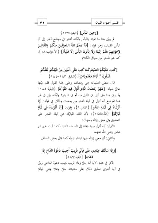 ‫البيان‬ ‫أضواء‬ ‫تفسير‬11
[ِ‫ْس‬‫أ‬َ‫الب‬ َ‫ين‬ِ‫ح‬َ‫و‬]:‫{البقرة‬100}
‫بالبأس‬ ‫اد‬‫ر‬‫امل‬ ‫ما‬ ‫هنا‬ ‫يبني‬ ‫مل‬‫أن‬ ‫إىل‬ ‫آخر‬ ‫موضع‬ ‫يف‬ ‫أشار‬ ‫لكنه‬‫و‬
:‫له‬‫و‬‫ق‬ ‫وهو‬ ‫القتالس‬ ‫البأس‬[َ‫ين‬ِ‫ل‬ِ‫ائ‬َ‫ق‬‫ال‬َ‫و‬ ْ‫م‬ُ‫ك‬ْ‫ن‬ِ‫م‬ َ‫ين‬ِ‫ق‬ِّ‫و‬َ‫ع‬ُ‫الم‬ ُ‫اهلل‬ ُ‫م‬َ‫ل‬ْ‫ع‬َ‫ه‬‫ي‬ ْ‫د‬َ‫ق‬
ً‫يَل‬ِ‫ل‬َ‫ق‬ َ‫ا‬ِ‫إ‬ َ‫ْس‬‫أ‬َ‫الب‬ َ‫ن‬‫و‬ُ‫ت‬ْ‫أ‬َ‫ي‬ َ‫ا‬َ‫و‬ ‫ا‬َ‫ن‬ْ‫ه‬‫ي‬َ‫ل‬ِ‫إ‬ َ‫م‬ُ‫ل‬َ‫ه‬ ْ‫م‬ِ‫ه‬ِ‫ان‬َ‫و‬ْ ِِ‫ِل‬]:‫اب‬‫ز‬‫{األح‬11}.
‫ا‬ ‫هو‬ ‫كما‬.‫الكالم‬ ‫سيا‬ ‫من‬ ‫اهر‬
[ْ‫م‬ُ‫ك‬َ‫ل‬َ‫ع‬َ‫ل‬ ْ‫م‬ُ‫ك‬ِ‫ل‬ْ‫ب‬َ‫ه‬‫ق‬ ْ‫ن‬ِ‫م‬ َ‫ين‬ِ‫ذ‬َ‫ل‬‫ا‬ ‫ى‬َ‫ل‬َ‫ع‬ َ‫ب‬ِ‫ت‬ُ‫ك‬‫ا‬َ‫م‬َ‫ك‬ُ‫ام‬َ‫ي‬ِّ‫الص‬ ُ‫م‬ُ‫ك‬ْ‫ي‬َ‫ل‬َ‫ع‬ َ‫ب‬ِ‫ت‬ُ‫ك‬
َ‫ن‬‫و‬ُ‫ق‬َ‫ه‬‫ت‬َ‫ه‬‫ت‬*ٍ ‫ا‬َ‫ود‬ُ‫د‬ْ‫ع‬َ‫م‬ ‫ا‬ً‫ام‬َ‫ي‬َ‫أ‬]‫{البقرة‬:112-112}
‫العلما‬ ‫بعض‬ ‫قال‬:‫نها‬‫بي‬ ‫فقد‬ ‫القول‬ ‫هذا‬ ‫وعلى‬ ‫رمضانس‬ ‫هي‬
:‫له‬‫و‬‫بق‬ ٰ‫ىل‬‫تعا‬[‫ي‬ِ‫ذ‬َ‫ل‬‫ا‬ َ‫ن‬‫ا‬َ‫ض‬َ‫م‬َ‫ر‬ ُ‫ر‬ْ‫ه‬َ‫ش‬ُ‫ن‬َ‫آ‬ْ‫ر‬ُ‫ق‬‫ال‬ ِ‫يه‬ِ‫ف‬ َ‫ل‬ِ‫ز‬ْ‫ن‬ُ‫أ‬]:‫{البقرة‬112}
‫و‬‫أ‬ ‫منه‬ ‫الليل‬ ‫يف‬ ‫أنزل‬ ‫هل‬ ‫هنا‬ ‫يبني‬ ‫مل‬‫يف‬ ‫م‬‫غري‬ ‫يف‬ ‫بني‬ ‫لكنه‬‫و‬ ‫النهار؟‬
:‫له‬‫و‬‫ق‬ ‫يف‬ ‫وذلك‬ ‫رمضان‬ ‫من‬ ‫القدر‬ ‫ليلة‬ ‫يف‬ ‫أنزل‬ ‫أنه‬ ‫املوضع‬ ‫هذا‬[‫ا‬َ‫ن‬ِ‫إ‬
ِ‫ر‬ْ‫د‬َ‫ق‬‫ال‬ ِ‫ة‬َ‫ل‬ْ‫ه‬‫ي‬َ‫ل‬ ‫ي‬ِ‫ف‬ ُ‫اه‬َ‫ْن‬‫ل‬َ‫ز‬ْ‫ه‬‫ن‬َ‫أ‬:‫{القدر‬ ]1}:‫له‬‫و‬‫وق‬ ‫س‬[ْ‫ه‬‫ي‬َ‫ل‬ ‫ي‬ِ‫ف‬ ُ‫اه‬َ‫ْن‬‫ل‬َ‫ز‬ْ‫ه‬‫ن‬َ‫أ‬ ‫ا‬َ‫ن‬ِ‫إ‬ٍ‫ة‬َ‫ل‬
ٍ‫ة‬َ‫ك‬َ‫ار‬َ‫ب‬ُ‫م‬]:‫خان‬ُ‫{الد‬2}‫على‬ ‫القدر‬ ‫ليلة‬ ‫هي‬ ‫كة‬‫املبار‬ ‫الليلة‬ ‫ألن‬ ‫؛‬
:‫وجهان‬ ‫اله‬‫ز‬‫إن‬ ‫معىن‬ ‫ويف‬ ‫التحقيق‬
‫ابن‬ ‫عن‬ ‫ابت‬ ‫كما‬ ‫الدنياس‬ ‫السما‬ ‫إىل‬ ‫مجلة‬ ‫فيها‬ ‫أنزل‬ ‫أنه‬ :‫األول‬
‫رضي‬ ‫عباس‬‫اهلل‬.‫عنهما‬
‫بعض‬ ‫قال‬ ‫كما‬‫له‬‫و‬‫نز‬ ‫ابتدا‬ ‫فيها‬ ‫اله‬‫ز‬‫إن‬ ‫معىن‬ ‫أن‬ :‫الثاي‬‫و‬‫السلف‬.
[َ‫أ‬َ‫س‬ ‫ا‬َ‫ذ‬ِ‫إ‬َ‫و‬‫ا‬َ‫ذ‬ِ‫إ‬ ِ‫اع‬َ‫د‬‫ال‬ َ‫ة‬َ‫و‬ْ‫ع‬َ‫د‬ ُ‫يب‬ِ‫ُج‬‫أ‬ ٌ‫يب‬ِ‫ر‬َ‫ق‬ ‫ي‬ِّ‫ن‬ِ‫إ‬َ‫ف‬ ‫ِّي‬‫ن‬َ‫ع‬ ‫ي‬ِ‫اد‬َ‫ب‬ِ‫ع‬ َ‫ك‬َ‫ل‬
ِ‫ان‬َ‫ع‬َ‫د‬]:‫{البقرة‬119}
‫وبني‬ ‫الداعي‬ ‫دعوة‬ ‫جييب‬ ‫يب‬‫ر‬‫ق‬ ‫وعال‬ ‫جل‬ ‫أنه‬ ‫اآلية‬ ‫هذه‬ ‫يف‬ ‫ذكر‬
:‫له‬‫و‬‫ق‬ ‫وهي‬ ‫وعال‬ ‫جل‬ ‫مشيئته‬ ‫على‬ ‫ذلك‬ ‫تعليق‬ ‫أخرى‬ ‫آية‬ ‫يف‬
 