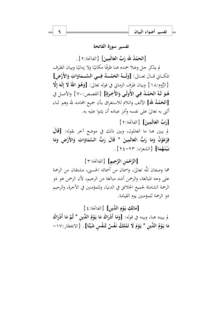‫البيان‬ ‫أضواء‬ ‫تفسير‬6
‫سورة‬ ‫تفسير‬‫الفاتحة‬
[َ‫ين‬ِ‫م‬َ‫ل‬‫ا‬َ‫الع‬ ِّ‫ب‬َ‫ر‬ ‫هلل‬ ُ‫د‬ْ‫م‬َ‫الح‬]:‫{الفاحتة‬2}.
‫دذك‬‫د‬‫ي‬ ‫مل‬‫دال‬‫د‬‫ع‬‫و‬ ‫دل‬‫د‬‫ج‬ ‫ر‬‫دا‬‫د‬ً‫ماني‬ ‫ال‬‫و‬ ‫دا‬‫د‬ً‫مكاني‬ ‫دا‬‫د‬ً‫ف‬‫ر‬‫ا‬ ‫دا‬‫د‬‫ن‬‫ه‬ ‫دده‬‫د‬‫مح‬‫ال‬ ‫دان‬‫د‬‫ي‬‫وب‬‫در‬‫د‬‫ظ‬‫ف‬
‫داي‬‫د‬‫د‬‫د‬‫د‬‫د‬‫د‬‫ك‬‫امل‬‫داىل‬‫د‬‫د‬‫د‬‫د‬‫د‬‫د‬‫ع‬‫ت‬ ‫دال‬‫د‬‫د‬‫د‬‫د‬‫د‬‫د‬‫ق‬:[ُ‫هه‬‫ه‬‫ه‬‫ه‬‫ه‬‫ه‬‫ه‬َ‫ل‬َ‫و‬ِ ْ‫َر‬ ‫ا‬َ‫و‬ ِ ‫ا‬َ‫او‬َ‫هم‬‫ه‬‫ه‬‫ه‬‫ه‬‫ه‬‫ه‬َ‫س‬‫ال‬ ‫هي‬‫ه‬‫ه‬‫ه‬‫ه‬‫ه‬‫ه‬ِ‫ف‬ ُ‫د‬‫ه‬‫ه‬‫ه‬‫ه‬‫ه‬‫ه‬‫ه‬ْ‫م‬َ‫الح‬]
:‫وم‬ُّ‫{الر‬11}‫وبيان‬‫ار‬‫ف‬‫له‬‫و‬‫ق‬ ‫يف‬ ‫الزماي‬:‫تعاىل‬[َ‫هه‬َ‫ل‬ِ‫إ‬ َ‫ا‬ ُ‫اهلل‬ َ‫هو‬ُ‫ه‬َ‫و‬َ‫ا‬ِ‫إ‬
ِ‫ة‬َ‫هر‬‫ه‬َِ ‫ا‬َ‫و‬ ‫هى‬‫ه‬َ‫ل‬‫ُو‬ ‫ا‬ ‫هي‬‫ه‬ِ‫ف‬ ُ‫د‬‫ه‬‫ه‬ْ‫م‬َ‫الح‬ ُ‫هه‬‫ه‬َ‫ل‬ َ‫هو‬‫ه‬ُ‫ه‬]:‫دص‬‫د‬‫ص‬‫{الق‬07}‫يف‬ ‫دل‬‫د‬‫ص‬‫األ‬‫و‬
[‫هلل‬ ُ‫د‬‫ه‬‫ه‬ْ‫م‬َ‫الح‬]‫دالم‬‫د‬‫ل‬‫ا‬‫و‬ ‫دف‬‫د‬‫ل‬‫األ‬‫ل‬‫ا‬‫ر‬‫دتغ‬‫د‬‫س‬‫ال‬‫دأن‬‫د‬‫ب‬‫دد‬‫د‬‫م‬‫اما‬ ‫دع‬‫د‬‫ي‬‫مج‬‫هلل‬‫دا‬‫د‬‫ن‬‫ا‬ ‫دو‬‫د‬‫ه‬‫و‬
‫نفسه‬ ‫على‬ ٰ‫ىل‬‫تعا‬ ‫به‬ ‫أاىن‬‫و‬.‫به‬ ‫عليه‬ ‫ا‬‫و‬‫يثن‬ ‫أن‬ ‫عباده‬ َ‫ر‬َ‫أم‬
[َ‫ين‬ِ‫م‬َ‫ل‬‫ا‬َ‫الع‬ ِّ‫ب‬َ‫ر‬]:‫{الفاحتة‬2}
‫و‬ ‫العاملونس‬ ‫ما‬ ‫هنا‬ ‫يبني‬ ‫مل‬:‫له‬‫و‬‫بق‬ ‫آخر‬ ‫موضع‬ ‫يف‬ ‫ذلك‬ ‫بني‬[َ‫ال‬َ‫ق‬
َ‫ين‬ِ‫م‬َ‫ل‬‫ا‬َ‫الع‬ ُّ‫ب‬َ‫ر‬ ‫ا‬َ‫م‬َ‫و‬ ُ‫ن‬ْ‫و‬َ‫ع‬ْ‫ر‬ِ‫ف‬*‫ا‬َ‫م‬َ‫و‬ ِ ْ‫َر‬ ‫ا‬َ‫و‬ ِ ‫ا‬َ‫او‬َ‫م‬َ‫س‬‫ال‬ ُّ‫ب‬َ‫ر‬ َ‫ال‬َ‫ق‬
‫ا‬َ‫م‬ُ‫ه‬َ‫ه‬‫ن‬ْ‫ه‬‫ي‬َ‫ه‬‫ب‬]‫ا‬‫ر‬‫{الشع‬:22-22}.
[ِ‫يم‬ِ‫ح‬َ‫ر‬‫ال‬ ِ‫ن‬َ‫م‬ْ‫ح‬َ‫ر‬‫ال‬]:‫{الفاحتة‬2}
‫الرمحة‬ ‫من‬ ‫مشتقان‬ ‫احلسىنس‬ ‫أمسائه‬ ‫من‬ ‫امسان‬‫و‬ ‫س‬ٰ‫ىل‬‫تعا‬ ‫ه‬َّ‫ل‬‫ل‬ ‫وصفان‬ ‫مها‬
‫وجه‬ ‫على‬‫الرمح‬‫و‬ ‫املبالغةس‬‫ن‬‫الرمح‬ ‫ألن‬ ‫الرحيمس‬ ‫من‬ ‫مبالغة‬ ‫أشد‬‫ن‬‫ذو‬ ‫هو‬
‫الرحيم‬‫و‬ ‫اآلخرةس‬ ‫يف‬ ‫للمؤمنني‬‫و‬ ‫الدنياس‬ ‫يف‬ ‫اخلالئق‬ ‫وميع‬ ‫الشاملة‬ ‫الرمحة‬
.‫القيامة‬ ‫يوم‬ ‫للمؤمنني‬ ‫الرمحة‬ ‫ذو‬
[ِ‫ن‬‫ِّي‬‫الد‬ ِ‫م‬ْ‫و‬َ‫ه‬‫ي‬ ِ‫ك‬ِ‫ال‬َ‫م‬]:‫{الفاحتة‬2}
:‫له‬‫و‬‫ق‬ ‫يف‬ ‫وبينه‬ ‫هناس‬ ‫يبينه‬ ‫مل‬[‫ا‬ ُ‫م‬ْ‫و‬َ‫ه‬‫ي‬ ‫ا‬َ‫م‬ َ‫اك‬َ‫ر‬ْ‫د‬َ‫أ‬ ‫ا‬َ‫م‬َ‫و‬ِ‫ن‬‫ِّي‬‫لد‬*َ‫اك‬َ‫ر‬ْ‫د‬َ‫أ‬ ‫ا‬َ‫م‬ َ‫م‬ُ‫ث‬
ِ‫ن‬‫ِّي‬‫الد‬ ُ‫م‬ْ‫و‬َ‫ه‬‫ي‬ ‫ا‬َ‫م‬*‫ا‬ً‫ئ‬ْ‫ي‬َ‫ش‬ ٍ‫س‬ْ‫ف‬َ‫ه‬‫ن‬ِ‫ل‬ ٌ‫س‬ْ‫ف‬َ‫ه‬‫ن‬ ُ‫ك‬ِ‫ل‬ْ‫م‬َ‫ت‬ َ‫ا‬ َ‫م‬ْ‫و‬َ‫ه‬‫ي‬.]‫{االنفطار‬:10-
 