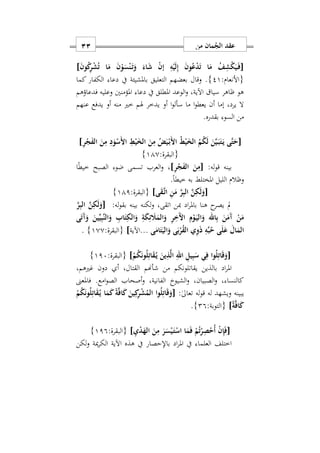 ‫من‬ ‫مان‬ُ‫الج‬ ‫عقد‬11
[ِ‫ه‬ْ‫ي‬َ‫ل‬ِ‫إ‬ َ‫ن‬‫و‬ُ‫ع‬ْ‫د‬َ‫ت‬ ‫ا‬َ‫م‬ ُ‫ف‬ِ‫ش‬ْ‫ك‬َ‫ي‬َ‫ه‬‫ف‬ْ‫ن‬َ‫ه‬‫ت‬َ‫و‬ َ‫اء‬َ‫ش‬ ْ‫ن‬‫إ‬َ‫ن‬‫و‬ُ‫ك‬ِ‫ر‬ْ‫ش‬ُ‫ت‬ ‫ا‬َ‫م‬ َ‫ن‬ْ‫و‬َ‫س‬]
:‫{األنعام‬21}.‫كما‬ ‫الكفار‬ ‫دعا‬ ‫يف‬ ‫باملشيئة‬ ‫التعليق‬ ‫بعضهم‬ ‫وقال‬
‫فدعاؤهم‬ ‫وعليه‬ ‫املؤمنني‬ ‫دعا‬ ‫يف‬ ‫املطلق‬ ‫الوعد‬‫و‬ ‫اآليةس‬ ‫سيا‬ ‫ااهر‬ ‫هو‬
‫عنهم‬ ‫يدفع‬ ‫أو‬ ‫منه‬ ‫خري‬ ‫هلم‬ ‫يدخر‬ ‫أو‬ ‫ا‬‫و‬‫سأل‬ ‫ما‬ ‫ا‬‫و‬‫يعط‬ ‫أن‬ ‫إما‬ ‫يردس‬ ‫ال‬
.‫بقدره‬ ‫السو‬ ‫من‬
[ُ‫م‬ُ‫ك‬َ‫ل‬ َ‫ن‬َ‫ي‬َ‫ه‬‫ب‬َ‫ت‬َ‫ه‬‫ي‬ ‫َى‬‫ت‬َ‫ح‬ِ‫ر‬ْ‫ج‬َ‫ف‬‫ال‬ َ‫ن‬ِ‫م‬ ِ‫د‬َ‫و‬ْ‫َس‬ ‫ا‬ ِ‫ط‬ْ‫ي‬َ‫الخ‬ َ‫ن‬ِ‫م‬ ُ‫ض‬َ‫ي‬ْ‫ه‬‫ب‬َ ‫ا‬ ُ‫ط‬ْ‫ي‬َ‫الخ‬]
:‫{البقرة‬110}
:‫له‬‫و‬‫ق‬ ‫بينه‬[ِ‫ر‬ْ‫ج‬َ‫ف‬‫ال‬ َ‫ن‬ِ‫م‬]‫ا‬ً‫ط‬‫خي‬ ‫الصبح‬ ‫ضو‬ ‫تسمى‬ ‫العرب‬‫و‬ ‫س‬
.ً‫ا‬‫خيط‬ ‫به‬ ‫املختلط‬ ‫الليل‬ ‫واالم‬
[‫ى‬َ‫ق‬َ‫ه‬‫ت‬‫ا‬ ِ‫ن‬َ‫م‬ َ‫ر‬ِ‫ب‬‫ال‬ َ‫ن‬ِ‫ك‬َ‫ل‬َ‫و‬]:‫{البقرة‬111}
:‫له‬‫و‬‫بق‬ ‫بينه‬ ‫لكنه‬‫و‬ ‫اتقىس‬ ‫مبن‬ ‫اد‬‫ر‬‫بامل‬ ‫هنا‬ ‫ح‬‫يصر‬ ‫مل‬[َ‫ر‬ِ‫ب‬‫ال‬ َ‫ن‬ِ‫ك‬َ‫ل‬َ‫و‬
‫ى‬َ‫ت‬َ‫آ‬َ‫و‬ َ‫ين‬ِّ‫ي‬ِ‫ب‬َ‫ن‬‫ال‬َ‫و‬ ِ‫اب‬َ‫ت‬ِ‫الك‬َ‫و‬ ِ‫ة‬َ‫ك‬ِ‫ئ‬ َ‫َل‬َ‫الم‬َ‫و‬ ِ‫ر‬َِ ‫ا‬ ِ‫م‬ْ‫و‬َ‫ه‬‫ي‬‫ال‬َ‫و‬ ‫اهلل‬ِ‫ب‬ َ‫ن‬َ‫َم‬‫آ‬ ْ‫ن‬َ‫م‬
‫ى‬َ‫ام‬َ‫ت‬َ‫الي‬َ‫و‬ ‫ى‬َ‫ب‬ْ‫ر‬ُ‫ق‬‫ال‬ ‫ي‬ِ‫و‬َ‫ذ‬ ِ‫ه‬ِّ‫ب‬ُ‫ح‬ ‫ى‬َ‫ل‬َ‫ع‬ َ‫ال‬َ‫الم‬...‫اآلية‬]:‫{البقرة‬100}.
[ْ‫م‬ُ‫ك‬َ‫ن‬‫و‬ُ‫ل‬ِ‫ات‬َ‫ق‬ُ‫ه‬‫ي‬ َ‫ين‬ِ‫ذ‬َ‫ل‬‫ا‬ ِ‫اهلل‬ ِ‫يل‬ِ‫ب‬َ‫س‬ ‫ي‬ِ‫ف‬ ‫وا‬ُ‫ل‬ِ‫ات‬َ‫ق‬َ‫و‬]:‫{البقرة‬117}
‫غريهمس‬ ‫دون‬ ‫أ‬ ‫القتالس‬ ‫شأهنم‬ ‫من‬ ‫يقاتلونكم‬ ‫بالذين‬ ‫اد‬‫ر‬‫امل‬
‫فاملعىن‬ .‫امع‬‫و‬‫الص‬ ‫أصحاب‬‫و‬ ‫الفانيةس‬ ‫الشيوخ‬‫و‬ ‫الصبيانس‬‫و‬ ‫س‬ ‫كالنسا‬
:ٰ‫ىل‬‫تعا‬ ‫له‬‫و‬‫ق‬ ‫له‬ ‫ويشهد‬ ‫يبينه‬[ْ‫م‬ُ‫ك‬َ‫ن‬‫و‬ُ‫ل‬ِ‫ات‬َ‫ق‬ُ‫ه‬‫ي‬ ‫ا‬َ‫م‬َ‫ك‬ً‫ة‬َ‫ف‬‫ا‬َ‫ك‬ َ‫ين‬ِ‫ك‬ِ‫ر‬ْ‫ش‬ُ‫الم‬ ‫وا‬ُ‫ل‬ِ‫ات‬َ‫ق‬َ‫و‬
ً‫ة‬َ‫ف‬‫ا‬َ‫ك‬]:‫{التوبة‬29}.
[‫ا‬َ‫م‬َ‫ف‬ ْ‫م‬ُ‫ت‬ْ‫ر‬ِ‫ص‬ْ‫ُح‬‫أ‬ ْ‫ن‬ِ‫إ‬َ‫ف‬ِ‫ي‬ْ‫د‬َ‫اله‬ َ‫ن‬ِ‫م‬ َ‫ر‬َ‫س‬ْ‫ي‬َ‫ه‬‫ت‬ْ‫اس‬]:‫{البقرة‬119}
‫لكن‬‫و‬ ‫مية‬‫ر‬‫الك‬ ‫اآلية‬ ‫هذه‬ ‫يف‬ ‫باإلحصار‬ ‫اد‬‫ر‬‫امل‬ ‫يف‬ ‫العلما‬ ‫اختلف‬
 
