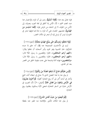 ‫البيان‬ ‫أضواء‬ ‫تفسير‬11
:‫هذا‬ ‫بعد‬ ٰ‫ىل‬‫تعا‬ ‫له‬‫و‬‫ق‬[ْ‫م‬ُ‫ت‬ْ‫ن‬ِ‫َم‬‫أ‬ ‫ا‬َ‫ذ‬ِ‫إ‬َ‫ف‬]‫هنا‬ ‫باإلحصار‬ ‫اد‬‫ر‬‫امل‬ ‫أن‬ ‫إىل‬ ‫يشري‬ ‫س‬
‫العرب‬ ‫لغة‬ ‫يف‬ ‫أطلق‬ ‫إذا‬ ‫األمن‬ ‫ألن‬ ‫؛‬ ‫امرم‬ ‫العدو‬ ‫صد‬‫ي‬‫إىل‬ ‫نصرف‬
‫إىل‬ ‫ال‬ ‫اخلوف‬ ‫من‬ ‫األمن‬‫املرض‬ ‫من‬ ‫الشفا‬:‫له‬‫و‬‫ق‬[َ‫ن‬ِ‫م‬ َ‫ر‬َ‫س‬ْ‫ي‬َ‫ه‬‫ت‬ْ‫اس‬ ‫ا‬َ‫م‬َ‫ف‬
ِ‫ي‬ْ‫د‬َ‫اله‬]‫فوقها‬ ‫فما‬ ‫شاة‬ ‫به‬ ‫اد‬‫ر‬‫امل‬ ‫أن‬ ‫على‬ ‫العلما‬ ‫فجمهور‬ ‫س‬‫يف‬ ‫تنحر‬
.‫احلصر‬ ‫مكان‬ ‫يف‬ ‫تنحر‬ ‫أو‬ ‫إليه‬ ‫ترسل‬ ‫أو‬ ‫تيسر‬ ‫إن‬ ‫احلرم‬
[ُ‫ه‬َ‫ل‬ِ‫ح‬َ‫م‬ ُ‫ي‬ْ‫د‬َ‫اله‬ َ‫غ‬ُ‫ل‬ْ‫ه‬‫ب‬َ‫ه‬‫ي‬ ‫َى‬‫ت‬َ‫ح‬ ْ‫م‬ُ‫ك‬َ‫وس‬ُ‫ء‬ُ‫ر‬ ‫وا‬ُ‫ق‬ِ‫ل‬ْ‫ح‬َ‫ت‬ َ‫ا‬َ‫و‬]:‫{البقرة‬119}
‫األحاديث‬ ‫يف‬ ‫ابت‬‫عنه‬ ‫الصحيحة‬‫صده‬ ‫ملا‬ ‫حلق‬ ‫أنه‬ ‫س‬
:‫وقال‬ ‫ا‬‫و‬‫حيلق‬ ‫أن‬ ‫أصحابه‬ ‫أمر‬‫و‬ ‫حمرمس‬ ‫وهو‬ ‫احلديبية‬ ‫عام‬ ‫كون‬‫املشر‬
«‫اللهم‬‫أ‬‫المحلقين‬ ‫رحم‬»‫س‬‫رسول‬ ‫يا‬ ‫ين‬‫ر‬‫املقص‬‫و‬ :‫ا‬‫و‬‫قال‬‫اهلل‬:‫قال‬ ‫؟‬
«‫اللهم‬‫أ‬‫المحلقين‬ ‫رحم‬»‫رسول‬ ‫يا‬ ‫ين‬‫ر‬‫املقص‬‫و‬ :‫ا‬‫و‬‫قال‬ ‫س‬‫اهلل‬:‫قال‬ ‫؟‬
«‫ين‬‫ر‬‫والمقص‬»‫احللق‬ ‫سقوط‬ ‫عدم‬ ‫على‬ ‫اضحة‬‫و‬ ‫أدلة‬ ‫فهذه‬‫امصر‬ ‫عن‬
. ‫اهلد‬ ‫حنر‬ ‫بعد‬
[ْ‫م‬ُ‫ك‬ِّ‫ب‬َ‫ر‬ ْ‫ن‬ِ‫م‬ ً‫َل‬ْ‫ض‬َ‫ف‬ ‫وا‬ُ‫غ‬َ‫ه‬‫ت‬ْ‫ب‬َ‫ه‬‫ت‬ ْ‫ن‬َ‫أ‬ ٌ‫اح‬َ‫ن‬ُ‫ج‬ ْ‫م‬ُ‫ك‬ْ‫ي‬َ‫ل‬َ‫ع‬ َ‫س‬ْ‫ي‬َ‫ل‬]:‫{البقرة‬111}
‫احلج‬ ‫أانا‬ ‫ابتغائه‬ ‫يف‬ ‫جناح‬ ‫ال‬ ‫الذ‬ ‫الفضل‬ ‫هذا‬ ‫ما‬ ‫هنا‬ ‫يبني‬ ‫مل‬
‫التجارة‬ ‫بح‬‫ر‬ ‫أنه‬ ‫إىل‬ ‫ُخر‬‫أ‬ ‫آيات‬ ‫يف‬ ‫أشار‬‫و‬‫له‬‫و‬‫كق‬:[َ‫ن‬‫و‬ُ‫ب‬ِ‫ر‬ْ‫ض‬َ‫ي‬ َ‫ن‬‫و‬ُ‫ر‬َ َ‫آ‬َ‫و‬
ْ‫ب‬َ‫ه‬‫ي‬ ِ ْ‫َر‬ ‫ا‬ ‫ي‬ِ‫ف‬‫اهلل‬ ِ‫ل‬ْ‫ض‬َ‫ف‬ ْ‫ن‬ِ‫م‬ َ‫ن‬‫و‬ُ‫غ‬َ‫ه‬‫ت‬]:‫{املزمل‬27}‫يف‬ ‫الضرب‬ ‫ألن‬
‫بح‬‫ر‬ ‫يطلبون‬ ‫يسافرون‬ ‫اآلية‬ ‫فمعىن‬ ‫للتجارةس‬ ‫السفر‬ ‫عن‬ ‫عبارة‬ ‫األرض‬
‫التجارة‬.
[ُ‫َاس‬‫ن‬‫ال‬ َ ‫ا‬َ‫ف‬َ‫أ‬ ُ‫ث‬ْ‫ي‬َ‫ح‬ ْ‫ن‬ِ‫م‬ ‫ا‬‫و‬ُ‫يض‬ِ‫َف‬‫أ‬ َ‫م‬ُ‫ث‬]:‫{البقرة‬111}
‫مل‬‫بلفظة‬ ‫عنه‬ ‫املعرب‬ ‫منه‬ ‫باإلفاضة‬ ‫املأمور‬ ‫املكان‬ ‫هنا‬ ‫يبني‬
 