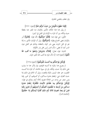‫من‬ ‫مان‬ُ‫الج‬ ‫عقد‬17
‫و‬‫او‬‫املغايرة‬ ‫يقتضي‬ ‫عطف‬.
َ‫ف‬ َ‫ن‬ْ‫ر‬َ‫ه‬َ‫ط‬َ‫ت‬ ‫ا‬َ‫ذ‬ِ‫إ‬َ‫ف‬[]‫اهلل‬ ُ‫م‬ُ‫ك‬َ‫ر‬َ‫َم‬‫أ‬ ُ‫ث‬ْ‫ي‬َ‫ح‬ ْ‫ن‬ِ‫م‬ َ‫ن‬ُ‫وه‬ُ‫ت‬ْ‫أ‬[:‫البقرة‬222]
‫بلفظة‬ ‫عنه‬ ‫املعرب‬ ‫منه‬ ‫باإلتيان‬ ‫املأمور‬ ‫املكان‬ ‫هذا‬ ‫هنا‬ ‫يبني‬ ‫مل‬
‫آيتني‬ ‫يف‬ ‫القبل‬ ‫يف‬ ‫اإلتيان‬ ‫به‬ ‫اد‬‫ر‬‫امل‬ ‫أن‬ ‫بني‬ ‫لكنه‬‫و‬ ‫حيث‬:
‫األوىل‬:‫هنا‬ ‫له‬‫و‬‫ق‬ ‫هي‬ :]ْ‫م‬ُ‫ك‬َ‫ث‬ْ‫ر‬َ‫ح‬ ْ‫ا‬‫و‬ُ‫ت‬ْ‫أ‬َ‫ف‬[:‫له‬‫و‬‫ق‬ ‫ألن‬ ‫؛‬[ْ‫ا‬‫و‬ُ‫ت‬‫ا‬َ‫ف‬]‫أمر‬
‫مبعىن‬ ‫باإلتيان‬:‫له‬‫و‬‫وق‬ ‫اوماع‬[ْ‫م‬ُ‫ك‬ِ‫ث‬ْ‫ر‬َ‫ح‬]،‫إمنا‬ ‫به‬ ‫املأمور‬ ‫اإلتيان‬ ‫أن‬ ‫يبني‬
‫دون‬ ‫القبل‬ ‫هو‬ ‫وذلك‬ ‫بالنطفةس‬ ‫لد‬‫و‬‫ال‬ ‫بذر‬ ‫يعين‬ ‫احلرث‬ ‫حمل‬ ‫يف‬ ‫هو‬
‫لألوالد‬ ‫بذر‬ ‫حمل‬ ‫ليس‬ ‫الدبر‬ ‫ألن‬ ‫؛‬ ‫خيفى‬ ‫ال‬ ‫كما‬‫الدبر‬
:ٰ‫ىل‬‫تعا‬ ‫له‬‫و‬‫ق‬ :‫الثانية‬[ُ‫اهلل‬ َ‫ب‬َ‫ت‬َ‫ك‬ ‫ا‬َ‫م‬ ‫وا‬ُ‫غ‬َ‫ه‬‫ت‬ْ‫ه‬‫ب‬‫ا‬َ‫و‬ َ‫ن‬ُ‫وه‬ُ‫ر‬ِ‫اش‬َ‫ب‬ َ‫ن‬َ ‫ا‬َ‫ف‬
ْ‫م‬ُ‫ك‬َ‫ل‬]‫{ال‬:‫بقرة‬110}‫كتب‬‫مبا‬ ‫اد‬‫ر‬‫امل‬ ‫ألن‬ ‫؛‬‫اهلل‬‫لد‬‫و‬‫ال‬ ‫لكمس‬.
[ْ‫م‬ُ‫ك‬ُ‫وب‬ُ‫ل‬ُ‫ه‬‫ق‬ ْ‫ت‬َ‫ب‬َ‫س‬َ‫ك‬‫ا‬َ‫م‬ِ‫ب‬ ْ‫م‬ُ‫ك‬ُ‫ذ‬ِ‫ا‬َ‫ؤ‬ُ‫ه‬‫ي‬ ْ‫ن‬ِ‫ك‬َ‫ل‬َ‫و‬]:‫{البقرة‬222}
‫تب‬‫رت‬‫ي‬ ‫ما‬ ‫هنا‬ ‫يذكر‬ ‫مل‬‫و‬ ‫قلوهبمس‬ ‫كسبته‬ ‫مبا‬ ‫اد‬‫ر‬‫بامل‬ ‫هنا‬ ‫ح‬‫يصر‬ ‫مل‬
‫املائدة‬ ‫سورة‬ ‫يف‬ ‫بني‬ ‫لكنه‬‫و‬ ‫حنثس‬ ‫إذا‬ ‫ذلك‬ ‫على‬‫س‬‫كسبت‬‫مبا‬ ‫اد‬‫ر‬‫امل‬ ‫أن‬
‫اليم‬ ‫عقد‬ ‫هو‬ ‫القلوبس‬‫إذا‬ ‫ذلك‬ ‫يف‬ ‫م‬ ‫الال‬ ‫أن‬ ‫وبني‬ ‫القصدس‬‫و‬ ‫ة‬‫بالني‬ ‫ني‬
‫رقبة‬ ‫ير‬‫ر‬‫حت‬ ‫أو‬ ‫كسوهتمس‬‫أو‬ ‫مساكنيس‬ ‫عشرة‬ ‫إطعام‬ :‫هي‬ ‫كفارةس‬‫حنث‬
‫االاة‬ ‫فصوم‬ ‫الثالاة‬ ‫من‬ ‫احد‬‫و‬ ‫عن‬ ‫عجز‬ ‫ومن‬:‫له‬‫و‬‫ق‬ ‫يف‬ ‫وذلك‬ ‫أيامس‬
[ِ‫ة‬َ‫ر‬َ‫ش‬َ‫ع‬ ُ‫ام‬َ‫ْع‬‫ط‬ِ‫إ‬ ُ‫ه‬ُ‫ت‬َ‫ار‬َ‫ف‬َ‫ك‬َ‫ف‬ َ‫ن‬‫ا‬َ‫م‬ْ‫َي‬ ‫ا‬ ُ‫م‬ُ‫ت‬ْ‫د‬َ‫ق‬َ‫ع‬ ‫ا‬َ‫م‬ِ‫ب‬ ْ‫م‬ُ‫ك‬ُ‫ذ‬ِ‫ا‬َ‫ؤ‬ُ‫ه‬‫ي‬ ْ‫ن‬ِ‫ك‬َ‫ل‬َ‫و‬
‫ا‬َ‫س‬َ‫م‬ٍ‫ة‬َ‫ب‬َ‫ه‬‫ق‬َ‫ر‬ ُ‫ير‬ِ‫ر‬ْ‫ح‬َ‫ت‬ ْ‫َو‬‫أ‬ ْ‫م‬ُ‫ه‬ُ‫ه‬‫ت‬َ‫و‬ْ‫س‬ِ‫ك‬ ْ‫َو‬‫أ‬ ْ‫م‬ُ‫ك‬‫ي‬ِ‫ل‬ْ‫ه‬َ‫أ‬ َ‫ن‬‫و‬ُ‫م‬ِ‫ْع‬‫ط‬ُ‫ت‬ ‫ا‬َ‫م‬ ِ‫ط‬َ‫س‬ْ‫َو‬‫أ‬ ْ‫ن‬ِ‫م‬ َ‫ين‬ِ‫ك‬
ْ‫م‬ُ‫ت‬ْ‫ف‬َ‫ل‬َ‫ح‬ ‫ا‬َ‫ذ‬ِ‫إ‬ ْ‫م‬ُ‫ك‬ِ‫ان‬َ‫م‬ْ‫َي‬‫أ‬ ُ‫ة‬َ‫ار‬َ‫ف‬َ‫ك‬ َ‫ك‬ِ‫ل‬َ‫ذ‬ ٍ‫ام‬َ‫ي‬َ‫أ‬ ِ‫ة‬َ‫ث‬ َ‫َل‬َ‫ث‬ ُ‫ام‬َ‫ي‬ِ‫ص‬َ‫ف‬ ْ‫د‬ِ‫ج‬َ‫ي‬ ْ‫م‬َ‫ل‬ ْ‫ن‬َ‫م‬َ‫ف‬]
:‫{املائدة‬11}.
 