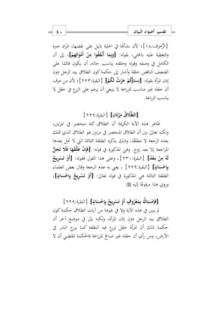 ‫البيان‬ ‫أضواء‬ ‫تفسير‬11
:‫خرف‬ُّ‫{الز‬11}‫جربه‬ ‫اد‬‫ر‬‫امل‬ ‫نقصهاس‬ ‫على‬ ‫دليل‬ ‫احللية‬ ‫يف‬ ‫نشأهتا‬ ‫ألن‬ ‫؛‬
:‫له‬‫و‬‫بق‬ ‫باحلليس‬ ‫عليه‬ ‫التغطية‬‫و‬[ْ‫م‬ِ‫ه‬ِ‫ال‬َ‫و‬ْ‫َم‬‫أ‬ ْ‫ن‬ِ‫م‬ ‫ا‬‫و‬ُ‫ق‬َ‫ف‬ْ‫ه‬‫ن‬َ‫أ‬ ‫ا‬َ‫م‬ِ‫ب‬َ‫و‬]‫أن‬ ‫إىل‬ ‫س‬
‫على‬ ‫ا‬ً‫قائم‬ ‫يكون‬ ‫أن‬ ‫حالهس‬ ‫يناسب‬ ‫وخلقته‬ ‫وقوته‬ ‫وصفه‬ ‫يف‬ ‫الكامل‬
‫خلقة‬ ‫الناقص‬ ‫الضعيف‬‫و‬‫دون‬ ‫الرجل‬ ‫بيد‬ ‫الطال‬ ‫كون‬‫حكمة‬ ‫إىل‬ ‫أشار‬
:‫له‬‫و‬‫بق‬ ‫أة‬‫ر‬‫امل‬ ‫إذن‬[ْ‫م‬ُ‫ك‬َ‫ل‬ ٌ‫ث‬ْ‫ر‬َ‫ح‬ ْ‫م‬ُ‫ك‬ُ‫ؤ‬‫ا‬َ‫س‬ِ‫ن‬]:‫{البقرة‬222}‫عرف‬ ‫من‬ ‫ألن‬ ‫؛‬
‫مناسب‬ ‫غري‬ ‫حقله‬ ‫أن‬‫ال‬ ‫حقل‬ ‫يف‬ ‫ع‬‫الزر‬ ‫على‬ ‫يرغم‬ ‫أن‬ ‫ينبغي‬ ‫ال‬ ‫اعة‬‫ر‬‫للز‬
‫اعة‬‫ر‬‫الز‬ ‫يناسب‬.
[ِ‫ان‬َ‫ت‬َ‫ر‬َ‫م‬ ُ‫ق‬ َ‫َل‬َ‫ط‬‫ال‬]:‫{البقرة‬221}
‫تنيس‬‫ر‬‫امل‬ ‫يف‬ ‫منحصر‬ ‫كله‬ ‫الطال‬ ‫أن‬ ‫مية‬‫ر‬‫الك‬ ‫اآلية‬ ‫هذه‬ ‫ااهر‬
‫ال‬ ‫أن‬ ‫بني‬ ٰ‫ىل‬‫تعا‬ ‫لكنه‬‫و‬‫امل‬ ‫طال‬‫متلك‬ ‫الذ‬ ‫الطال‬ ‫هو‬ ‫تني‬‫ر‬‫م‬ ‫يف‬ ‫نحصر‬
‫الطلق‬ ‫بذكره‬ ‫وذلك‬ ‫اس‬ً‫ق‬‫مطل‬ ‫ال‬ ‫الرجعة‬ ‫بعده‬‫بعدها‬ ‫حتل‬ ‫ال‬ ‫اليت‬ ‫الثالثة‬ ‫ة‬
:‫له‬‫و‬‫ق‬ ‫يف‬ ‫املذكورة‬ ‫وهي‬ .‫وج‬ ‫بعد‬ ‫إال‬ ‫اجعة‬‫ر‬‫امل‬[ُّ‫ل‬ِ‫ح‬َ‫ت‬ َ‫َل‬َ‫ف‬ ‫ا‬َ‫ه‬َ‫ق‬َ‫ل‬َ‫ط‬ ْ‫ن‬ِ‫إ‬َ‫ف‬
ُ‫د‬ْ‫ع‬َ‫ه‬‫ب‬ ْ‫ن‬ِ‫م‬ ُ‫ه‬َ‫ل‬]:‫{البقرة‬227}:‫له‬‫و‬‫فق‬ ‫القول‬ ‫هذا‬ ‫وعلى‬ ‫س‬[ٌ‫يح‬ِ‫ر‬ْ‫س‬َ‫ت‬ ْ‫َو‬‫أ‬
ٍ‫ان‬َ‫س‬ْ‫ح‬ِ‫إ‬ِ‫ب‬]:‫{البقرة‬221}‫العلما‬ ‫بعض‬ ‫وقال‬ ‫الرجعة‬ ‫عدم‬ ‫به‬ ‫يعين‬ ‫س‬
‫هي‬ ‫الثالثة‬ ‫الطلقة‬:ٰ‫ىل‬‫تعا‬ ‫له‬‫و‬‫ق‬ ‫يف‬ ‫املذكورة‬[ٍ‫ان‬َ‫س‬ْ‫ح‬ِ‫إ‬ِ‫ب‬ ٌ‫يح‬ِ‫ر‬ْ‫س‬َ‫ت‬ ْ‫َو‬‫أ‬]‫س‬
‫إليه‬ ‫ا‬ً‫مرفوع‬ ‫هذا‬ ‫ورو‬.
[ٍ‫ان‬َ‫س‬ْ‫ح‬ِ‫إ‬ِ‫ب‬ ٌ‫يح‬ِ‫ر‬ْ‫س‬َ‫ت‬ ْ‫َو‬‫أ‬ ٍ‫وف‬ُ‫ر‬ْ‫ع‬َ‫م‬ِ‫ب‬ ٌ‫اك‬َ‫س‬ْ‫م‬ِ‫إ‬َ‫ف‬]:‫{البقرة‬221}
‫كون‬‫حكمة‬ ‫الطال‬ ‫آيات‬ ‫من‬ ‫غريها‬ ‫يف‬ ‫وال‬ ‫اآلية‬ ‫هذه‬ ‫يف‬ ‫يبني‬ ‫مل‬
‫أةس‬‫ر‬‫امل‬ ‫إذن‬ ‫دون‬ ‫الرجل‬ ‫بيد‬ ‫الطال‬‫أن‬ ‫آخر‬ ‫موضع‬ ‫يف‬ ‫بني‬ ‫لكنه‬‫و‬
‫يف‬ ‫البذر‬ ‫ع‬‫يزر‬ ‫كما‬ ‫النطفة‬ ‫فيه‬ ‫ع‬‫تزر‬ ‫حقل‬ ‫أة‬‫ر‬‫امل‬ ‫أن‬ ‫ذلك‬ ‫حكمة‬
‫ال‬ ‫أن‬ ‫تقتضي‬ ‫فاحلكمة‬ ‫اعة‬‫ر‬‫للز‬ ‫صاحل‬ ‫غري‬ ‫حقله‬ ‫أن‬ ‫أى‬‫ر‬ ‫ومن‬ ‫األرضس‬
 