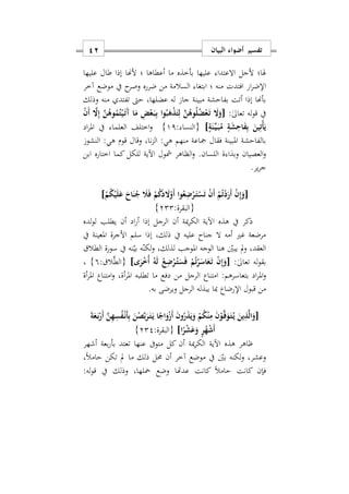 ‫البيان‬ ‫أضواء‬ ‫تفسير‬11
‫ألجل‬ ‫هلا؛‬‫االعتدا‬‫عليها‬ ‫طال‬ ‫إذا‬ ‫ألهنا‬ ‫؛‬ ‫أعطاها‬ ‫ما‬ ‫بأخذه‬ ‫عليها‬
‫افتد‬ ‫ار‬‫ر‬‫اإلض‬‫آخر‬ ‫موضع‬ ‫يف‬ ‫ح‬‫وصر‬ ‫ضرره‬ ‫من‬ ‫السالمة‬ ‫ابتغا‬ ‫؛‬ ‫منه‬ ‫ت‬
‫وذلك‬ ‫منه‬ ‫تفتد‬ ‫حىت‬ ‫عضلهاس‬ ‫له‬ ‫جا‬ ‫مبينة‬ ‫بفاحشة‬ ‫أتت‬ ‫إذا‬ ‫بأهنا‬
:ٰ‫ىل‬‫تعا‬ ‫له‬‫و‬‫ق‬ ‫يف‬[ْ‫ن‬َ‫أ‬ َ‫ا‬ِ‫إ‬ َ‫ن‬ُ‫وه‬ُ‫م‬ُ‫ت‬ْ‫ي‬َ‫ه‬‫ت‬َ‫آ‬ ‫ا‬َ‫م‬ ِ‫ض‬ْ‫ع‬َ‫ه‬‫ب‬ِ‫ب‬ ‫وا‬ُ‫ب‬َ‫ه‬ْ‫ذ‬َ‫ت‬ِ‫ل‬ َ‫ن‬ُ‫وه‬ُ‫ل‬ُ‫ض‬ْ‫ع‬َ‫ه‬‫ت‬ َ‫ا‬َ‫و‬
ٍ‫ة‬َ‫ن‬ِّ‫ه‬‫ي‬َ‫ه‬‫ب‬ُ‫م‬ ٍ‫ة‬َ‫ش‬ِ‫اح‬َ‫ف‬ِ‫ب‬ َ‫ين‬ِ‫ْت‬‫أ‬َ‫ي‬]: ‫{النسا‬11}‫اختلف‬‫و‬‫اد‬‫ر‬‫امل‬ ‫يف‬ ‫العلما‬
‫النشو‬ :‫هي‬ ‫قوم‬ ‫وقال‬ ‫ناس‬‫ز‬‫ال‬ :‫هي‬ ‫منهم‬ ‫مجاعة‬ ‫فقال‬ ‫املبينة‬ ‫بالفاحشة‬
‫وبذا‬ ‫العصيان‬‫و‬‫ة‬‫ابن‬ ‫اختاره‬ ‫كما‬ ‫للكل‬ ‫اآلية‬ ‫مشول‬ ‫الظاهر‬‫و‬ .‫اللسان‬
.‫ير‬‫ر‬‫ج‬
[ْ‫م‬ُ‫ك‬ْ‫ي‬َ‫ل‬َ‫ع‬ َ‫اح‬َ‫ن‬ُ‫ج‬ َ‫َل‬َ‫ف‬ ْ‫م‬ُ‫ك‬َ‫د‬ َ‫ا‬ْ‫َو‬‫أ‬ ‫وا‬ُ‫ع‬ِ‫ض‬ْ‫ر‬َ‫ه‬‫ت‬ْ‫س‬َ‫ت‬ ْ‫ن‬َ‫أ‬ ْ‫م‬ُ‫ت‬ْ‫د‬َ‫َر‬‫أ‬ ْ‫ن‬ِ‫إ‬َ‫و‬]
:‫{البقرة‬222}
‫ا‬ ‫هذه‬ ‫يف‬ ‫ذكر‬‫لده‬‫و‬‫ل‬ ‫يطلب‬ ‫أن‬ ‫اد‬‫ر‬‫أ‬ ‫إذا‬ ‫الرجل‬ ‫أن‬ ‫مية‬‫ر‬‫الك‬ ‫آلية‬
‫يف‬ ‫املعينة‬ ‫األجرة‬ ‫سلم‬ ‫إذا‬ ‫ذلكس‬ ‫يف‬ ‫عليه‬ ‫جناح‬ ‫ال‬ ‫أمه‬ ‫غري‬ ‫مرضعة‬
‫سورة‬ ‫يف‬ ‫نه‬‫بي‬ ‫ه‬‫لكن‬‫و‬ ‫لذلكس‬ ‫املوجب‬ ‫الوجه‬ ‫هنا‬ ‫يبني‬ ‫مل‬‫و‬ ‫العقدس‬‫الطال‬
:ٰ‫ىل‬‫تعا‬ ‫له‬‫و‬‫بق‬[‫ى‬َ‫ر‬ْ ُ‫أ‬ ُ‫ه‬َ‫ل‬ ُ‫ع‬ِ‫ض‬ْ‫ر‬ُ‫ه‬‫ت‬َ‫س‬َ‫ف‬ ْ‫م‬ُ‫ت‬ْ‫ر‬َ‫اس‬َ‫ع‬َ‫ه‬‫ت‬ ْ‫ن‬ِ‫إ‬َ‫و‬]: ‫ال‬َّ‫ط‬‫{ال‬9}‫س‬
‫امل‬‫و‬‫أة‬‫ر‬‫امل‬ ‫امتناع‬‫و‬ ‫أةس‬‫ر‬‫امل‬ ‫تطلبه‬ ‫ما‬ ‫دفع‬ ‫من‬ ‫الرجل‬ ‫امتناع‬ :‫بتعاسرهم‬ ‫اد‬‫ر‬
.‫به‬ ‫ويرضى‬ ‫الرجل‬ ‫يبذله‬ ‫مبا‬ ‫اإلرضاع‬ ‫قبول‬ ‫من‬
[َ‫ة‬َ‫ع‬َ‫ه‬‫ب‬ْ‫َر‬‫أ‬ َ‫ن‬ِ‫ه‬ِ‫س‬ُ‫ف‬ْ‫ه‬‫ن‬َ‫أ‬ِ‫ب‬ َ‫ن‬ْ‫ص‬َ‫ب‬َ‫ر‬َ‫ه‬‫ت‬َ‫ه‬‫ي‬ ‫ا‬ً‫اج‬َ‫و‬ْ‫ز‬َ‫أ‬ َ‫ن‬‫و‬ُ‫ر‬َ‫ذ‬َ‫ي‬َ‫و‬ ْ‫م‬ُ‫ك‬ْ‫ن‬ِ‫م‬ َ‫ن‬ْ‫و‬َ‫ه‬‫ف‬َ‫و‬َ‫ه‬‫ت‬ُ‫ه‬‫ي‬ َ‫ين‬ِ‫ذ‬َ‫ل‬‫ا‬َ‫و‬
‫ا‬ً‫ر‬ْ‫ش‬َ‫ع‬َ‫و‬ ٍ‫ر‬ُ‫ه‬ْ‫ش‬َ‫أ‬]:‫{البقرة‬222}
‫اآلية‬ ‫هذه‬ ‫ااهر‬‫أشهر‬ ‫بعة‬‫ر‬‫بأ‬ ‫تعتد‬ ‫عنها‬ ‫متوىف‬ ‫كل‬ ‫أن‬ ‫مية‬‫ر‬‫الك‬
‫س‬ً‫ال‬‫حام‬ ‫تكن‬ ‫مل‬ ‫ما‬ ‫ذلك‬ ‫حمل‬ ‫أن‬ ‫آخر‬ ‫موضع‬ ‫يف‬ ‫بني‬ ‫لكنه‬‫و‬ ‫وعشرس‬
:‫له‬‫و‬‫ق‬ ‫يف‬ ‫وذلك‬ ‫محلهاس‬ ‫وضع‬ ‫عدهتا‬ ‫كانت‬ ً‫ال‬‫حام‬ ‫كانت‬ ‫فإن‬
 