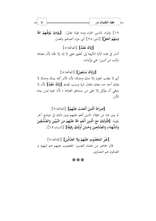 ‫من‬ ‫مان‬ُ‫الج‬ ‫عقد‬7
11}:ٰ‫ىل‬‫تعا‬ ‫له‬‫و‬‫ق‬ ‫ومنه‬ ‫ا‬‫ز‬‫او‬ ‫بالدين‬ ‫اد‬‫ر‬‫امل‬‫و‬[ُ‫اهلل‬ ُ‫م‬ِ‫ه‬‫ي‬ِّ‫ف‬َ‫و‬ُ‫ه‬‫ي‬ ٍ‫ذ‬ِ‫ئ‬َ‫م‬ْ‫و‬َ‫ه‬‫ي‬
َ‫ق‬َ‫الح‬ ُ‫م‬ُ‫ه‬َ‫ه‬‫ن‬‫ي‬ِ‫د‬]:‫{النور‬22}‫بالعدل‬ ‫أعماهلم‬ ‫ا‬‫ز‬‫ج‬ ‫أ‬.
[ُ‫ب‬ْ‫ع‬َ‫ه‬‫ن‬ َ‫اك‬َ‫ي‬ِ‫إ‬ُ‫د‬]:‫{الفاحتة‬2}
‫إل‬ ‫ال‬ ‫معىن‬ ‫حتقيق‬ ‫إىل‬ ‫مية‬‫ر‬‫الك‬ ‫اآلية‬ ‫هذه‬ ‫يف‬ ‫أشار‬‫ه‬‫إال‬‫اهلل‬‫معناها‬ ‫ألن‬ ‫؛‬
‫وإابات‬ ‫نفي‬ :‫ين‬‫ر‬‫أم‬ ‫من‬ ‫كب‬‫مر‬.
[ُ‫ين‬ِ‫ع‬َ‫ت‬ْ‫س‬َ‫ن‬ َ‫اك‬َ‫ي‬ِ‫إ‬َ‫و‬]:‫{الفاحتة‬2}
‫ال‬ ‫وحدك‬ ‫بيدك‬ ‫كله‬‫األمر‬ ‫ألن‬ ‫وحدك؛‬ ‫منك‬ ‫إال‬ ‫العون‬ ‫نطلب‬ ‫ال‬ ‫أ‬
‫ذرة‬ ‫مثقال‬ ‫معك‬ ‫منه‬ ‫أحد‬ ‫ميلك‬‫تقدمي‬ ‫وسبب‬[َ‫اك‬َ‫ي‬ِ‫إ‬ُ‫د‬ُ‫ب‬ْ‫ع‬َ‫ه‬‫ن‬]‫ألن‬‫ال‬
‫بيده‬ ‫ليس‬ ‫غريه‬ ‫ألن‬ ‫؛‬ ‫العبادة‬ ‫يستحق‬ ‫من‬ ‫على‬ ‫إال‬ ‫كل‬‫يتو‬ ‫أن‬ ‫ينبغي‬
.‫األمر‬
[ْ‫م‬ِ‫ه‬ْ‫ي‬َ‫ل‬َ‫ع‬ َ‫ت‬ْ‫م‬َ‫ع‬ْ‫ه‬‫ن‬َ‫أ‬ َ‫ين‬ِ‫ذ‬َ‫ل‬‫ا‬ َ‫ط‬‫ا‬َ‫ر‬ِ‫ص‬]:‫{الفاحتة‬0}
‫مل‬‫آخر‬ ‫موضع‬ ‫يف‬ ‫ذلك‬ ‫وبني‬ ‫عليهم‬ ‫أنعم‬ ‫الذين‬ ‫هؤال‬ ‫من‬ ‫هنا‬ ‫يبني‬
:‫له‬‫و‬‫بق‬[ِ‫ه‬ْ‫ي‬َ‫ل‬َ‫ع‬ ُ‫اهلل‬ َ‫م‬َ‫ع‬ْ‫ه‬‫ن‬َ‫أ‬ َ‫ين‬ِ‫ذ‬َ‫ل‬‫ا‬ َ‫ع‬َ‫م‬ َ‫ك‬ِ‫ئ‬َ‫ل‬‫ُو‬‫أ‬َ‫ف‬َ‫ين‬ِ‫ِّيق‬‫د‬ِّ‫الص‬َ‫و‬ َ‫ين‬ِّ‫ي‬ِ‫ب‬َ‫ن‬‫ال‬ َ‫ن‬ِ‫م‬ ْ‫م‬
‫ا‬ً‫ق‬‫ي‬ِ‫ف‬َ‫ر‬ َ‫ك‬ِ‫ئ‬َ‫ل‬‫ُو‬‫أ‬ َ‫ن‬ُ‫س‬َ‫ح‬َ‫و‬ َ‫ين‬ِ‫ح‬ِ‫ال‬َ‫ص‬‫ال‬َ‫و‬ ِ‫اء‬َ‫د‬َ‫ه‬ُّ‫الش‬َ‫و‬]: ‫{النسا‬91}.
[َ‫ين‬ِّ‫ل‬‫َا‬‫ض‬‫ال‬ َ‫ا‬َ‫و‬ ْ‫م‬ِ‫ه‬ْ‫ي‬َ‫ل‬َ‫ع‬ ِ‫وب‬ُ‫ض‬ْ‫غ‬َ‫الم‬ ِ‫ر‬ْ‫ي‬َ‫غ‬]:‫{الفاحتة‬0}
:‫التفسري‬ ‫علما‬ ‫من‬ ‫مجاهري‬ ‫قال‬‫هم‬ ‫عليهم‬ ‫املغضوب‬‫و‬ ‫اليهود‬
‫الضال‬‫و‬‫ن‬‫هم‬.‫النصارى‬

 