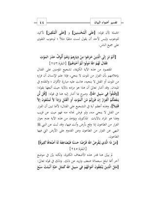 ‫البيان‬ ‫أضواء‬ ‫تفسير‬11
:‫له‬‫و‬‫ق‬ ‫ألن‬ ‫اوملة‬]َ‫ين‬ِ‫ن‬ِ‫س‬ْ‫ح‬ُ‫ْم‬‫ل‬‫ٱ‬ ‫ى‬َ‫ل‬َ‫[ع‬‫و‬]َ‫ين‬ِ‫َق‬‫ت‬ُ‫ْم‬‫ل‬‫ٱ‬ ‫ى‬َ‫ل‬َ‫[ع‬‫تأكيد‬
‫للوجوب‬‫التقوى‬ ‫لوجوب‬ ‫؛‬ ً‫ال‬‫مث‬ ‫ا‬ً‫متقي‬ ‫لست‬ ‫يقول‬ ‫أن‬ ‫ألحد‬ ‫ليس‬‫و‬
.‫الناس‬ ‫مجيع‬ ‫على‬
[ِ
ْ‫و‬َ‫الم‬ َ‫ر‬َ‫ذ‬َ‫ح‬ ٌ‫وف‬ُ‫ل‬ُ‫أ‬ ْ‫م‬ُ‫ه‬َ‫و‬ ْ‫م‬ِ‫ه‬ِ‫ر‬‫ا‬َ‫ي‬ِ‫د‬ ْ‫ن‬ِ‫م‬ ‫ا‬‫و‬ُ‫ج‬َ‫ر‬َ َ‫ين‬ِ‫ذ‬َ‫ل‬‫ا‬ ‫ى‬َ‫ل‬ِ‫إ‬ َ‫ر‬َ‫ه‬‫ت‬ ْ‫م‬َ‫ل‬َ‫أ‬
ْ‫م‬ُ‫اه‬َ‫ي‬ْ‫َح‬‫أ‬ َ‫م‬ُ‫ث‬ ‫وا‬ُ‫ت‬‫و‬ُ‫م‬ ُ‫اهلل‬ ُ‫م‬ُ‫ه‬َ‫ل‬ َ‫ال‬َ‫ق‬َ‫ه‬‫ف‬]:‫{البقرة‬222}
‫املؤم‬ ‫تشجيع‬ ‫ميةس‬‫ر‬‫الك‬ ‫اآلية‬ ‫هذه‬ ‫من‬ ‫املقصود‬‫القتال‬ ‫على‬ ‫نني‬
‫اره‬‫ر‬‫ف‬ ‫أن‬ ‫اإلنسان‬ ‫علم‬ ‫فإذا‬ ‫ينجيس‬ ‫ال‬ ‫املوت‬ ‫من‬ ‫ار‬‫ر‬‫الف‬ ‫بأن‬ ‫بإعالمهم‬
‫يف‬ ‫التقدم‬‫و‬ ‫؛‬ ‫ان‬‫ر‬‫األق‬ ‫ة‬‫مبار‬ ‫عليه‬ ‫هانت‬ ‫ينجيهس‬ ‫ال‬ ‫القتل‬ ‫أو‬ ‫املوت‬ ‫من‬
:‫له‬‫و‬‫بق‬ ‫أتبعها‬ ‫حيث‬ ‫باآلية‬ ‫اده‬‫ر‬‫م‬ ‫هو‬ ‫هذا‬ ‫أن‬ ٰ‫ىل‬‫تعا‬ ‫أشار‬ ‫وقد‬ .‫امليدان‬
ِ‫يل‬ِ‫ب‬َ‫س‬ ‫ي‬ِ‫ف‬ ْ‫ا‬‫و‬ُ‫ل‬ِ‫ت‬ٰ‫ه‬َ‫ق‬َ‫[و‬‫اهلل‬]‫أش‬ ‫مبا‬ ‫ح‬‫وصر‬ ‫س‬:‫له‬‫و‬‫ق‬ ‫يف‬ ‫هنا‬ ‫إليه‬ ‫ار‬‫ن‬َ‫ل‬ ‫ل‬ُ‫ق‬[
َ‫ا‬ِ‫إ‬ َ‫ن‬‫و‬ُ‫َع‬‫ه‬‫ت‬َ‫م‬ُ‫ت‬ َ‫ا‬ ً‫ا‬‫ذ‬ِ‫إ‬َ‫و‬ ِ‫ل‬ْ‫ت‬َ‫ق‬ْ‫ل‬‫ٱ‬ ِ‫و‬َ‫أ‬ ِ
ْ‫و‬َ‫ْم‬‫ل‬‫ٱ‬ َ‫ن‬ّ‫م‬ ْ‫م‬ُ‫ت‬ْ‫ر‬َ‫ر‬َ‫ه‬‫ف‬ ‫ن‬ِ‫إ‬ ُ‫ار‬َ‫ر‬ِ‫ْف‬‫ل‬‫ٱ‬ ُ‫م‬ُ‫ك‬َ‫ع‬َ‫ف‬‫ن‬َ‫ي‬
]ً‫َل‬‫ي‬ِ‫ل‬َ‫ق‬‫ار‬‫ر‬‫الف‬ ‫أن‬ ‫تبني‬ ‫ألهنا‬ ‫القتال؛‬ ‫على‬ ‫التشجيع‬ ‫يف‬ ‫آية‬ ‫أعظم‬ ‫وهذه‬ ‫س‬
‫يب‬‫ر‬‫ق‬ ‫عن‬ ‫ميت‬ ‫فهو‬ ‫منه‬ ‫جناته‬ ‫فرض‬ ‫لو‬‫و‬ ‫منهس‬ ‫ينجي‬ ‫ال‬ ‫القتل‬ ‫من‬
‫باآليات‬ ‫اد‬‫ر‬‫امل‬ ‫هو‬ ‫وهذا‬‫ا‬‫و‬‫ج‬ ‫عدم‬ ‫اآلية‬ ‫هذه‬ ‫من‬ ‫ويؤخذ‬ ‫املذكورةس‬
‫النيب‬ ‫عن‬ ‫ابت‬ ‫وقد‬ ‫فيهاس‬ ‫أنت‬‫و‬ ‫بأرض‬ ‫وقع‬ ‫إذا‬ ‫الطاعون‬ ‫من‬ ‫ار‬‫ر‬‫الف‬
‫األرض‬ ‫على‬ ‫القدوم‬ ‫وعن‬ ‫الطاعون‬ ‫من‬ ‫ار‬‫ر‬‫الف‬ ‫عن‬ ‫النهي‬‫فيها‬ ‫اليت‬
.‫الطاعون‬
[َ‫ل‬ ُ‫ه‬َ‫ف‬ِ‫اع‬َ‫ض‬ُ‫ي‬َ‫ه‬‫ف‬ ‫ا‬ً‫ن‬َ‫س‬َ‫ح‬ ‫ا‬ً‫ض‬ْ‫ر‬َ‫ه‬‫ق‬ َ‫اهلل‬ ُ ِ‫ر‬ْ‫ق‬ُ‫ه‬‫ي‬ ‫ي‬ِ‫ذ‬َ‫ل‬‫ا‬ ‫ا‬َ‫ذ‬ ْ‫ن‬َ‫م‬ً‫ة‬َ‫ير‬ِ‫ث‬َ‫ك‬‫ا‬ً‫ف‬‫ا‬َ‫ع‬ْ‫ض‬َ‫أ‬ ُ‫ه‬]
:‫{البقرة‬222}
‫موضع‬ ‫يف‬ ‫بني‬ ‫لكنه‬‫و‬ ‫الكثريةس‬ ‫األضعاف‬ ‫هذه‬ ‫قدر‬ ‫هنا‬ ‫يبني‬ ‫مل‬
:ٰ‫ىل‬‫تعا‬ ‫له‬‫و‬‫ق‬ ‫يف‬ ‫وذلك‬ .‫ذلك‬ ‫عن‬ ‫يد‬‫ز‬‫وت‬ ‫ضعف‬ ‫سبعمائة‬ ‫تبلغ‬ ‫أهنا‬ ‫آخر‬
[َ‫ع‬ْ‫ب‬َ‫س‬ ْ‫ت‬َ‫ت‬َ‫ب‬ْ‫ه‬‫ن‬َ‫أ‬ ٍ‫ة‬َ‫ب‬َ‫ح‬ ِ‫ل‬َ‫ث‬َ‫م‬َ‫ك‬ ‫اهلل‬ ِ‫يل‬ِ‫ب‬َ‫س‬ ‫ي‬ِ‫ف‬ ْ‫م‬ُ‫ه‬َ‫ل‬‫ا‬َ‫و‬ْ‫َم‬‫أ‬ َ‫ن‬‫و‬ُ‫ق‬ِ‫ف‬ْ‫ن‬ُ‫ه‬‫ي‬ َ‫ين‬ِ‫ذ‬َ‫ل‬‫ا‬ ُ‫ل‬َ‫ث‬َ‫م‬
 