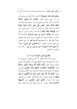 ‫البيان‬ ‫أضواء‬ ‫تفسير‬16
‫ا‬ً‫ود‬ُ‫م‬ْ‫ح‬َ‫م‬ ‫ا‬ً‫ام‬َ‫ق‬َ‫م‬ َ‫ك‬ُّ‫ب‬َ‫ر‬ َ‫ك‬َ‫ث‬َ‫ع‬ْ‫ه‬‫ب‬َ‫ه‬‫ي‬]: ‫ا‬‫ر‬‫{اإلس‬01}‫ُخر‬‫أ‬ ‫اضع‬‫و‬‫م‬ ‫يف‬ ‫أشار‬‫و‬
ٰ‫إبر‬ ‫منهم‬ ‫أن‬ ‫إىل‬‫ا‬:‫له‬‫و‬‫كق‬ ‫هيم‬[َ َ‫يم‬ِ‫اه‬َ‫ر‬ْ‫ه‬‫ب‬ِ‫إ‬ ُ‫اهلل‬ َ‫ذ‬َ‫خ‬َ‫ت‬‫ا‬َ‫و‬ً‫يَل‬ِ‫ل‬]
: ‫{النسا‬122}:‫له‬‫و‬‫ق‬ ‫وهو‬ ‫داود‬ ‫منهم‬ ‫أن‬ ‫إىل‬ ‫آخر‬ ‫موضع‬ ‫يف‬ ‫أشار‬‫و‬
[‫ا‬ً‫ور‬ُ‫ب‬َ‫ز‬ َ‫ود‬ُ‫او‬َ‫د‬ ‫ا‬َ‫ن‬ْ‫ه‬‫ي‬َ‫ه‬‫ت‬َ‫آ‬َ‫و‬ ٍ‫ض‬ْ‫ع‬َ‫ه‬‫ب‬ ‫ى‬َ‫ل‬َ‫ع‬ َ‫ين‬ِّ‫ي‬ِ‫ب‬َ‫ن‬‫ال‬ َ‫ض‬ْ‫ع‬َ‫ه‬‫ب‬ ‫ا‬َ‫ْن‬‫ل‬َ‫ض‬َ‫ف‬ ْ‫د‬َ‫ق‬َ‫ل‬َ‫و‬]
: ‫ا‬‫ر‬‫{اإلس‬22}‫وهو‬ ‫يس‬‫ر‬‫إد‬ ‫منهم‬ ‫أن‬ ‫إىل‬ ‫آخر‬ ‫موضع‬ ‫يف‬ ‫أشار‬‫و‬ ‫س‬
:‫له‬‫و‬‫ق‬[‫ا‬ًّ‫ي‬ِ‫ل‬َ‫ع‬ ‫ا‬ً‫ن‬‫ا‬َ‫ك‬َ‫م‬ ُ‫اه‬َ‫ن‬ْ‫ع‬َ‫ه‬‫ف‬َ‫ر‬َ‫و‬]:‫{مرمي‬20}‫منهم‬ ‫أن‬ ‫إىل‬ ‫هنا‬ ‫أشار‬‫و‬ ‫س‬
‫له‬‫و‬‫بق‬ ٰ‫عيسى‬[ِ ‫ا‬َ‫ن‬ِّ‫ه‬‫ي‬َ‫ه‬‫ب‬‫ال‬ َ‫م‬َ‫ي‬ْ‫ر‬َ‫م‬ َ‫ن‬ْ‫اب‬ ‫ى‬َ‫يس‬ِ‫ع‬ ‫ا‬َ‫ن‬ْ‫ه‬‫ي‬َ‫ه‬‫ت‬َ‫آ‬َ‫و‬]:‫{البقرة‬222}
‫التفضيل‬ ‫ا‬‫و‬‫ج‬ ‫اومع‬ ‫وجه‬ ‫أن‬ ‫القرطيب‬ ‫عنه‬ ‫نقله‬ ‫كما‬‫عطية‬ ‫ابن‬ ‫اختار‬‫و‬
‫له‬‫و‬‫كق‬ً‫ال‬‫إمجا‬:«‫ولد‬ ‫سيد‬ ‫أنا‬‫آ‬‫فخر‬ ‫وا‬ ‫دم‬»،‫التفضيل‬ ‫ومنع‬
:‫كقوله‬ ‫اخلصوص‬ ‫يق‬‫ر‬‫ط‬ ‫على‬«‫تفضلوني‬ ‫ا‬‫موسى‬ ‫على‬»:‫له‬‫و‬‫وق‬ ‫س‬
«‫َى‬‫ت‬‫م‬ ‫بن‬ ‫يونس‬ ‫من‬ ‫ير‬ ‫أنا‬ ‫يقول‬ ‫أن‬ ‫حد‬ ‫ينبغي‬ ‫ا‬»‫ذلك‬ ‫وحنو‬ ‫س‬
‫عند‬ ‫العلم‬‫و‬‫اهلل‬.ٰ‫ىل‬‫تعا‬
[‫وا‬ُ‫ن‬َ‫َم‬‫آ‬ َ‫ين‬ِ‫ذ‬َ‫ل‬‫ا‬ ُّ‫ي‬ِ‫ل‬َ‫و‬ ُ‫اهلل‬]:‫{البقرة‬220}
‫بأن‬ ‫مية‬‫ر‬‫الك‬ ‫اآلية‬ ‫هذه‬ ‫يف‬ ‫ح‬‫صر‬‫اهلل‬‫آية‬ ‫يف‬ ‫ح‬‫وصر‬ ‫املؤمننيس‬ ‫ويل‬
‫رسول‬ ‫أن‬‫و‬ ‫ليهم‬‫و‬ ‫بأنه‬ ‫أخرى‬‫اهلل‬‫ب‬ ‫أن‬‫و‬ ‫همس‬‫لي‬‫و‬‫بعضس‬ ‫ليا‬‫و‬‫أ‬ ‫عضهم‬
:ٰ‫ىل‬‫تعا‬ ‫له‬‫و‬‫ق‬ ‫يف‬ ‫وذلك‬]ْ‫ا‬‫و‬ُ‫ن‬َ‫ءام‬ َ‫ين‬ِ‫ذ‬َ‫ل‬‫ٱ‬َ‫و‬ ُ‫ه‬ُ‫ل‬‫و‬ُ‫س‬َ‫ر‬َ‫و‬ ُ‫ه‬َ‫ل‬‫ٱل‬ ُ‫م‬ُ‫ك‬ُّ‫ي‬ِ‫ل‬َ‫و‬ ‫ا‬َ‫م‬َ‫ن‬ِ‫إ‬[
:‫وقال‬[ْ‫ل‬‫ٱ‬َ‫و‬ْ‫ل‬‫ٱ‬َ‫و‬ َ‫ن‬‫و‬ُ‫ن‬ِ‫م‬ْ‫ؤ‬ُ‫م‬ٍ‫ض‬ْ‫ع‬َ‫ه‬‫ب‬ ‫اء‬َ‫ي‬ِ‫ل‬ْ‫َو‬‫أ‬ ْ‫م‬ُ‫ه‬ُ‫ض‬ْ‫ع‬َ‫ه‬‫ب‬ ِ‫ت‬ٰ‫ه‬َ‫ن‬ِ‫م‬ْ‫ؤ‬ُ‫م‬]‫يف‬ ‫ح‬‫وصر‬
‫له‬‫و‬‫ق‬ ‫وهو‬ ‫ين‬‫ر‬‫الكاف‬ ‫دون‬ ‫للمسلمني‬ ‫الوالية‬ ‫هذه‬ ‫خبصوص‬ ‫آخر‬ ‫موضع‬
:ٰ‫ىل‬‫تعا‬[ِ‫ل‬َ‫ذ‬ٰ‫ى‬َ‫ل‬ْ‫و‬َ‫م‬ َ‫ا‬ َ‫ين‬ِ‫ر‬ِ‫ف‬ٰ‫ه‬َ‫ك‬ْ‫ل‬‫ٱ‬ َ‫ن‬َ‫أ‬َ‫و‬ ْ‫ا‬‫و‬ُ‫ن‬َ‫ءام‬ َ‫ين‬ِ‫ذ‬َ‫ل‬‫ٱ‬ ‫ى‬َ‫ل‬ْ‫و‬َ‫م‬ َ‫ه‬َ‫ل‬‫ٱل‬ َ‫ن‬َ‫أ‬ِ‫ب‬ َ‫ك‬
ْ‫م‬ُ‫ه‬َ‫ل‬]‫ه‬‫نبي‬ ‫بأن‬ ‫آخر‬ ‫موضع‬ ‫يف‬ ‫ح‬‫وصر‬ ‫س‬‫أنفسهمس‬ ‫من‬ ‫باملؤمنني‬ ‫أوىل‬
‫تعاىل‬ ‫له‬‫و‬‫ق‬ ‫وهو‬:ٰٰ]ْ‫م‬ِ‫ه‬ِ‫س‬ُ‫ف‬ْ‫ه‬‫ن‬َ‫أ‬ ْ‫ن‬ِ‫م‬ َ‫ين‬ِ‫ن‬ِ‫م‬ْ‫ؤ‬ُ‫الم‬ِ‫ب‬ ‫ى‬َ‫ل‬ْ‫َو‬‫أ‬ ُّ‫ي‬ِ‫ب‬َ‫ن‬‫[ال‬
:‫اب‬‫ز‬‫ح‬ ‫{ا‬6}‫آية‬ ‫يف‬ ‫وبني‬ ‫س‬‫سورة‬‫البقرة‬ٰ‫ىل‬‫تعا‬ ‫واليته‬ ‫مثرة‬ ‫هذهس‬
 