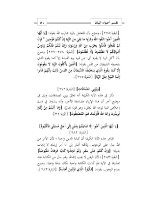 ‫البيان‬ ‫أضواء‬ ‫تفسير‬51
:‫{البقرة‬202}‫حمارب‬ ‫با‬‫ر‬‫بال‬ ‫املتعامل‬ ‫بأن‬ ‫ح‬‫وصر‬ ‫س‬‫اهلل‬:‫له‬‫و‬‫بق‬[‫ا‬َ‫ه‬ُّ‫ه‬‫ي‬َ‫أ‬ ‫ا‬َ‫ي‬
َ‫ين‬ِ‫ن‬ِ‫م‬ْ‫ؤ‬ُ‫م‬ ْ‫م‬ُ‫ت‬ْ‫ن‬ُ‫ك‬ ْ‫ن‬ِ‫إ‬ ‫ا‬َ‫ب‬ِّ‫الر‬ َ‫ن‬ِ‫م‬ َ‫ي‬ِ‫ق‬َ‫ب‬ ‫ا‬َ‫م‬ ‫وا‬ُ‫ر‬َ‫ذ‬َ‫و‬ َ‫اهلل‬ ‫وا‬ُ‫ق‬َ‫ه‬‫ت‬‫ا‬ ‫وا‬ُ‫ن‬َ‫َم‬‫آ‬ َ‫ين‬ِ‫ذ‬َ‫ل‬‫ا‬*ْ‫ن‬ِ‫إ‬َ‫ف‬
ُ‫ك‬َ‫ل‬َ‫ه‬‫ف‬ ْ‫م‬ُ‫ت‬ْ‫ب‬ُ‫ه‬‫ت‬ ْ‫ن‬ِ‫إ‬َ‫و‬ ِ‫ه‬ِ‫ول‬ُ‫س‬َ‫ر‬َ‫و‬ ِ‫اهلل‬ َ‫ن‬ِ‫م‬ ٍ‫ب‬ْ‫ر‬َ‫ح‬ِ‫ب‬ ‫وا‬ُ‫ن‬َ‫ذ‬ْ‫أ‬َ‫ف‬ ‫وا‬ُ‫ل‬َ‫ع‬ْ‫ف‬َ‫ه‬‫ت‬ ْ‫م‬َ‫ل‬ُ‫وس‬ُ‫ء‬ُ‫ر‬ ْ‫م‬
َ‫ن‬‫و‬ُ‫م‬َ‫ل‬ْ‫ظ‬ُ‫ت‬ َ‫ا‬َ‫و‬ َ‫ن‬‫و‬ُ‫م‬ِ‫ْل‬‫ظ‬َ‫ت‬ َ‫ا‬ ْ‫م‬ُ‫ك‬ِ‫ال‬َ‫و‬ْ‫َم‬‫أ‬]‫{البقرة‬:201-201}‫وصرح‬
‫الذ‬ ‫يقوم‬ ‫كما‬ ‫إال‬ ‫القيامة‬ ‫يوم‬ ‫قربه‬ ‫من‬ : ‫أ‬ ‫يقوم‬ ‫ال‬ ‫با‬‫ر‬‫ال‬ ‫آكل‬ ‫بأن‬
‫الشيطان‬ ‫يتخبطه‬:‫له‬‫و‬‫بق‬ ‫املس‬ ‫من‬[َ‫ن‬‫و‬ُ‫وم‬ُ‫ق‬َ‫ه‬‫ي‬ َ‫ا‬ ‫ا‬َ‫ب‬ِّ‫الر‬ َ‫ن‬‫و‬ُ‫ل‬ُ‫ك‬ْ‫أ‬َ‫ي‬ َ‫ين‬ِ‫ذ‬َ‫ل‬‫ا‬
َ‫ه‬‫ي‬ ‫ي‬ِ‫ذ‬َ‫ل‬‫ا‬ ُ‫وم‬ُ‫ق‬َ‫ه‬‫ي‬ ‫ا‬َ‫م‬َ‫ك‬ َ‫ا‬ِ‫إ‬‫وا‬ُ‫ل‬‫ا‬َ‫ق‬ ْ‫م‬ُ‫ه‬َ‫ه‬‫ن‬َ‫أ‬ِ‫ب‬ َ‫ك‬ِ‫ل‬َ‫ذ‬ ِّ‫س‬َ‫الم‬ َ‫ن‬ِ‫م‬ ُ‫ن‬‫ا‬َ‫ط‬ْ‫ي‬َ‫ش‬‫ال‬ ُ‫ه‬ُ‫ط‬َ‫ب‬َ‫خ‬َ‫ت‬
‫ا‬َ‫ب‬ِّ‫الر‬ ُ‫ل‬ْ‫ث‬ِ‫م‬ ُ‫ع‬ْ‫ي‬َ‫ه‬‫ب‬‫ال‬ ‫ا‬َ‫م‬َ‫ن‬ِ‫إ‬]:‫{البقرة‬202}.
[ِ ‫ا‬َ‫ق‬َ‫د‬َ‫ص‬‫ال‬ ‫ي‬ِ‫ب‬ْ‫ر‬ُ‫ه‬‫ي‬َ‫و‬]:‫{البقرة‬209}
‫يف‬ ‫وبني‬ ‫الصدقاتس‬ ‫يريب‬ ٰ‫ىل‬‫تعا‬ ‫أنه‬ ‫مية‬‫ر‬‫الك‬ ‫اآلية‬ ‫هذه‬ ‫يف‬ ‫ذكر‬
‫ي‬ ‫أنه‬‫و‬ ‫األجرس‬ ‫مضاعفة‬ ‫با‬‫ر‬‫اإل‬ ‫هذا‬ ‫أن‬ ‫آخر‬ ‫موضع‬‫ذلك‬ ‫يف‬ ‫شرتط‬
‫لوجه‬ ‫النية‬ ‫إخالص‬‫اهلل‬:ٰ‫ىل‬‫تعا‬ ‫له‬‫و‬‫ق‬ ‫وهو‬ ‫س‬ٰ‫ىل‬‫تعا‬[ٍ‫اة‬َ‫ك‬َ‫ز‬ ْ‫ن‬ِ‫م‬ ْ‫م‬ُ‫ت‬ْ‫ي‬َ‫ه‬‫ت‬َ‫آ‬ ‫ا‬َ‫م‬َ‫و‬
َ‫ن‬‫و‬ُ‫ف‬ِ‫ع‬ْ‫ض‬ُ‫الم‬ ُ‫م‬ُ‫ه‬ َ‫ك‬ِ‫ئ‬َ‫ل‬‫ُو‬‫أ‬َ‫ف‬ ‫اهلل‬ َ‫ه‬ْ‫ج‬َ‫و‬ َ‫ن‬‫و‬ُ‫د‬‫ي‬ِ‫ر‬ُ‫ت‬]:‫وم‬ُّ‫{الر‬21}.
ُ‫وه‬ُ‫ب‬ُ‫ت‬ْ‫ك‬‫ا‬َ‫ف‬ ‫ى‬ًّ‫م‬َ‫س‬ُ‫م‬ ٍ‫ل‬َ‫َج‬‫أ‬ ‫ى‬َ‫ل‬ِ‫إ‬ ٍ‫ن‬ْ‫ي‬َ‫د‬ِ‫ب‬ ْ‫م‬ُ‫ت‬ْ‫ن‬َ‫ه‬‫ي‬‫ا‬َ‫د‬َ‫ت‬ ‫ا‬َ‫ذ‬ِ‫إ‬ ‫وا‬ُ‫ن‬َ‫َم‬‫آ‬ َ‫ين‬ِ‫ذ‬َ‫ل‬‫ا‬ ‫ا‬َ‫ه‬ُّ‫ه‬‫ي‬َ‫أ‬ ‫ا‬َ‫[ي‬]
{:‫البقرة‬212}
‫من‬ ‫األمر‬ ‫ألن‬ ‫؛‬ ‫اجبة‬‫و‬ ‫الدين‬ ‫كتابة‬ ‫أن‬ ‫مية‬‫ر‬‫الك‬ ‫اآلية‬ ‫هذه‬ ‫ااهر‬
‫اهلل‬‫إجياب‬ ‫ال‬ ‫إرشاد‬ ‫أمر‬ ‫أنه‬ ‫إىل‬ ‫أشار‬ ‫لكنه‬‫و‬ .‫الوجوب‬ ‫على‬ ‫يدل‬
:‫له‬‫و‬‫بق‬[ٌ‫ة‬َ‫وض‬ُ‫ب‬ْ‫ق‬َ‫م‬ ٌ‫ن‬‫ا‬َ‫ه‬ِ‫ر‬َ‫ف‬ ‫ا‬ً‫ب‬ِ‫ات‬َ‫ك‬ ‫وا‬ُ‫د‬ِ‫ج‬َ‫ت‬ ْ‫م‬َ‫ل‬َ‫و‬ ٍ‫ر‬َ‫ف‬َ‫س‬ ‫ى‬َ‫ل‬َ‫ع‬ ْ‫م‬ُ‫ت‬ْ‫ن‬ُ‫ك‬ ْ‫ن‬ِ‫إ‬َ‫و‬]
:‫{البقرة‬212}ً‫إمجاع‬ ‫جيب‬ ‫ال‬ ‫الرهن‬ ‫ألن‬ ‫؛‬‫عند‬ ‫الكتابة‬ ‫من‬ ‫بدل‬ ‫وهو‬ ‫ا‬
‫ح‬‫وصر‬ .‫ا‬ً‫اجب‬‫و‬ ‫بدهلا‬ ‫لكان‬ ‫اجبة‬‫و‬ ‫الكتابة‬ ‫كانت‬ ‫فلو‬ ‫اآلية‬ ‫يف‬ ‫تعذرها‬
:‫له‬‫و‬‫بق‬ ‫الوجوب‬ ‫بعدم‬[ُ‫ه‬َ‫ت‬َ‫ه‬‫ن‬‫ا‬َ‫َم‬‫أ‬ َ‫ن‬ِ‫م‬ُ‫ت‬ْ‫اؤ‬ ‫ي‬ِ‫ذ‬َ‫ل‬‫ا‬ ِّ‫د‬َ‫ؤ‬ُ‫ه‬‫ي‬ْ‫ل‬َ‫ه‬‫ف‬]:‫{البقرة‬212}‫س‬
 