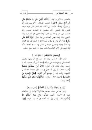 ‫من‬ ‫مان‬ُ‫الج‬ ‫عقد‬50
:‫له‬‫و‬‫ق‬ ‫يف‬ ‫األمر‬ ‫أن‬ ‫فالتحقيق‬ٍ‫ن‬ْ‫ي‬َ‫د‬ِ‫ب‬ ْ‫م‬ُ‫ت‬ْ‫ن‬َ‫ه‬‫ي‬‫ا‬َ‫د‬َ‫ت‬ ‫ا‬َ‫ذ‬ِ‫إ‬ ‫وا‬ُ‫ن‬َ‫َم‬‫آ‬ َ‫ين‬ِ‫ذ‬َ‫ل‬‫ا‬ ‫ا‬َ‫ه‬ُّ‫ه‬‫ي‬َ‫أ‬ ‫ا‬َ‫[ي‬
ِ‫إ‬]ُ‫وه‬ُ‫ب‬ُ‫ت‬ْ‫ك‬‫ا‬َ‫ف‬ ‫ى‬ًّ‫م‬َ‫س‬ُ‫م‬ ٍ‫ل‬َ‫َج‬‫أ‬ ‫ى‬َ‫ل‬‫أن‬ ِ‫ن‬ْ‫َّي‬‫الد‬ ‫لرب‬ ‫ألن‬ ‫؛‬ ‫اإلرشاد‬‫و‬ ‫للندب‬
‫احليطة‬ ‫جهة‬ ‫على‬ ‫هو‬ ‫إمنا‬ ‫فيه‬ ‫الكتابة‬ ‫إىل‬ ‫فالندب‬ ‫اس‬ً‫إمجاع‬ ‫كه‬‫ويرت‬ ‫يهبه‬
.‫القرطيب‬ ‫قاله‬ ‫للناسس‬‫وقال‬‫ه‬‫فح‬ ‫أشهدت‬ ‫إن‬ :‫بعضهم‬‫سن‬‫وإن‬ ‫س‬
‫الصحيح‬ ‫هو‬ ‫القول‬ ‫وهذا‬ ‫عطيةس‬ ‫ابن‬ ‫وسعة‬ ‫حل‬ ‫ففي‬ ‫ائتمنت‬‫و‬‫قاله‬
‫القرطيب‬‫ا‬ً‫أيض‬‫و‬:ٰ‫ىل‬‫تعا‬ ‫له‬‫و‬‫ق‬ ‫من‬ ‫العلما‬ ‫بعض‬ ‫أخذ‬[‫ى‬َ‫ل‬َ‫ع‬ ْ‫م‬ُ‫ت‬ْ‫ن‬ُ‫ك‬ ْ‫ن‬ِ‫إ‬َ‫و‬
ٍ‫ر‬َ‫ف‬َ‫س‬]‫جماهد‬ ‫قاله‬ ‫كما‬‫السفر‬ ‫يف‬ ‫إال‬ ‫ا‬ً‫مشروع‬ ‫يكون‬ ‫ال‬ ‫الرهن‬ ‫أن‬ .‫اآلية‬
‫احلض‬ ‫يف‬ ‫ه‬ ‫ا‬‫و‬‫ج‬ ‫التحقيق‬‫و‬ ‫وداود‬ ‫الضحاك‬‫و‬‫مفهو‬ ‫وال‬ ‫ر‬‫م‬‫اآلية‬ ‫ملخالف‬
.‫احلضر‬ ‫دون‬ ‫السفر‬ ‫يف‬ ‫يتعذر‬ ‫الكاتب‬‫و‬ ‫الغالب‬ ‫األمر‬ ‫على‬ ‫جرى‬ ‫ألنه‬
[َ‫و‬ْ‫م‬ُ‫ت‬ْ‫ع‬َ‫ه‬‫ي‬‫ا‬َ‫ب‬َ‫ه‬‫ت‬ ‫ا‬َ‫ذ‬ِ‫إ‬ ‫وا‬ُ‫د‬ِ‫ه‬ْ‫ش‬َ‫أ‬]:‫{البقرة‬212}
‫ومجهور‬ ‫يشهد‬ ‫أن‬ ‫باع‬ ‫من‬ ‫على‬ ‫أيضا‬ ‫الوجوب‬ ‫األمر‬ ‫ااهر‬
‫ال‬ ‫إليه‬ ‫مندوب‬ ‫أمر‬ ‫الدين‬ ‫كتابة‬‫و‬ ‫املبالغة‬ ‫على‬ ‫اإلشهاد‬ ‫إن‬ ‫على‬ ‫العلما‬
:‫تعاىل‬ ‫له‬‫و‬‫ق‬ ‫ذلك‬ ‫ويدل‬ ‫اجب‬‫و‬[‫ا‬ً‫ض‬ْ‫ع‬َ‫ه‬‫ب‬ ْ‫م‬ُ‫ك‬ُ‫ض‬ْ‫ع‬َ‫ه‬‫ب‬ َ‫ن‬ِ‫َم‬‫أ‬ ْ‫ن‬ِ‫إ‬َ‫ف‬]
:‫{البقرة‬212}‫يبني‬ ‫مل‬‫اهلل‬ٰ‫ىل‬‫تعا‬‫يف‬ ‫العدالة‬ ‫اط‬‫رت‬‫اش‬ ‫اآلية‬ ‫هذه‬ ‫يف‬
:‫له‬‫و‬‫كق‬ ‫ُخر‬‫أ‬ ‫اضع‬‫و‬‫م‬ ‫يف‬ ‫نه‬‫بي‬ ‫لكنه‬‫و‬ ‫الشهودس‬[َ‫ن‬ِ‫م‬ َ‫ن‬ْ‫و‬َ‫ض‬ْ‫ر‬َ‫ه‬‫ت‬ ْ‫ن‬َ‫م‬ِ‫م‬
ِ‫اء‬َ‫د‬َ‫ه‬ُّ‫الش‬]:‫{البقرة‬212}:‫له‬‫و‬‫وق‬ ‫س‬[ْ‫م‬ُ‫ك‬ْ‫ن‬ِ‫م‬ ٍ‫ل‬ْ‫د‬َ‫ع‬ ْ‫ي‬َ‫و‬َ‫ذ‬ ‫وا‬ُ‫د‬ِ‫ه‬ْ‫ش‬َ‫أ‬َ‫و‬]
: ‫ال‬َّ‫ط‬‫{ال‬2}.
[‫ا‬َ‫ن‬ْ‫أ‬َ‫ط‬ْ َ‫أ‬ ْ‫َو‬‫أ‬ ‫ا‬َ‫ين‬ِ‫س‬َ‫ن‬ ْ‫ن‬ِ‫إ‬ ‫ا‬َ‫ن‬ْ‫ذ‬ِ‫ا‬َ‫ؤ‬ُ‫ه‬‫ت‬ َ‫ا‬ ‫ا‬َ‫ن‬َ‫ه‬‫ب‬َ‫ر‬]:‫{البقرة‬219}
‫مل‬‫أ‬ ‫هذا‬ ‫هم‬ ‫دعا‬ ‫أجاب‬ ‫هل‬ ‫هنا‬ ‫يبني‬‫م‬‫أجابه‬ ‫أنه‬ ‫إىل‬ ‫أشار‬‫و‬ ‫ال؟‬
:‫اخلطأ‬ ‫يف‬ ‫له‬‫و‬‫بق‬[ِ‫ه‬ِ‫ب‬ ْ‫م‬ُ‫ت‬ْ‫أ‬َ‫ط‬ْ َ‫أ‬ ‫ا‬َ‫يم‬ِ‫ف‬ ٌ‫اح‬َ‫ن‬ُ‫ج‬ ْ‫م‬ُ‫ك‬ْ‫ي‬َ‫ل‬َ‫ع‬ َ‫س‬ْ‫ي‬َ‫ل‬َ‫و‬]
:‫اب‬‫ز‬‫{األح‬2}:‫له‬‫و‬‫بق‬ ‫النسيان‬ ‫يف‬ ‫أجابه‬ ‫أنه‬ ‫إىل‬ ‫أشار‬‫و‬[‫ا‬َ‫م‬ِ‫إ‬َ‫و‬
 