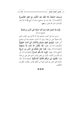 ‫البيان‬ ‫أضواء‬ ‫تفسير‬51
َ‫ع‬َ‫م‬ ‫ى‬َ‫ر‬ْ‫ك‬ِّ‫الذ‬ َ‫د‬ْ‫ع‬َ‫ه‬‫ب‬ ْ‫د‬ُ‫ع‬ْ‫ق‬َ‫ه‬‫ت‬ َ‫َل‬َ‫ف‬ ُ‫ن‬‫ا‬َ‫ط‬ْ‫ي‬َ‫ش‬‫ال‬ َ‫َك‬‫ن‬َ‫ه‬‫ي‬ِ‫س‬ْ‫ن‬ُ‫ه‬‫ي‬َ‫ين‬ِ‫م‬ِ‫ال‬َ‫ظ‬‫ال‬ ِ‫م‬ْ‫و‬َ‫ق‬‫ال‬]
:‫{األنعام‬91}‫النيب‬ ‫أن‬ ‫مسلم‬ ‫صحيح‬ ‫يف‬ ‫ابت‬ ‫وقد‬‫أ‬‫ر‬‫ق‬ ‫ملا‬‫هذه‬
:‫قال‬ ‫اآلية‬‫قال‬‫اهلل‬:ٰ‫ىل‬‫تعا‬(‫نعم‬).
[‫ا‬َ‫ن‬ِ‫ل‬ْ‫ب‬َ‫ه‬‫ق‬ ْ‫ن‬ِ‫م‬ َ‫ين‬ِ‫ذ‬َ‫ل‬‫ا‬ ‫ى‬َ‫ل‬َ‫ع‬ ُ‫ه‬َ‫ْت‬‫ل‬َ‫م‬َ‫ح‬ ‫ا‬َ‫م‬َ‫ك‬‫ا‬ً‫ر‬ْ‫ص‬ِ‫إ‬ ‫ا‬َ‫ن‬ْ‫ه‬‫ي‬َ‫ل‬َ‫ع‬ ْ‫ل‬ِ‫م‬ْ‫ح‬َ‫ت‬ َ‫ا‬َ‫و‬ ‫ا‬َ‫ن‬َ‫ه‬‫ب‬َ‫ر‬]
:‫{البقرة‬219}
‫هذا‬ ‫هم‬ ‫دعا‬ ‫أجاب‬ ‫هل‬ ‫هنا‬ ‫يبني‬ ‫مل‬‫أ‬‫م‬‫الذ‬ ‫اإلصر‬ ‫يبني‬ ‫مل‬‫و‬ ‫ال؟‬
‫قبلناس‬ ‫من‬ ‫على‬ ً‫ال‬‫و‬‫حمم‬ ‫كان‬‫اضع‬‫و‬‫م‬ ‫يف‬ ‫هذا‬ ‫هم‬ ‫دعا‬ ‫أجاب‬ ‫أنه‬ ‫وبني‬
:‫له‬‫و‬‫كق‬ ‫ُخر‬‫أ‬[ْ‫م‬ِ‫ه‬ْ‫ي‬َ‫ل‬َ‫ع‬ ْ‫ت‬َ‫ن‬‫ا‬َ‫ك‬ ‫ي‬ِ‫ت‬َ‫ل‬‫ا‬ َ‫ل‬ َ‫َل‬ْ‫غ‬َ ‫ا‬َ‫و‬ ْ‫م‬ُ‫ه‬َ‫ر‬ْ‫ص‬ِ‫إ‬ ْ‫م‬ُ‫ه‬ْ‫ه‬‫ن‬َ‫ع‬ ُ‫ع‬َ‫ض‬َ‫ي‬َ‫و‬]
:‫اف‬‫ر‬‫{األع‬120}:‫له‬‫و‬‫وق‬ ‫س‬[‫ا‬َ‫ه‬َ‫ع‬ْ‫س‬ُ‫و‬ َ‫ا‬ِ‫إ‬ ‫ا‬ً‫س‬ْ‫ف‬َ‫ه‬‫ن‬ ُ‫اهلل‬ ُ‫ف‬ِّ‫ل‬َ‫ك‬ُ‫ي‬ َ‫ا‬]
:‫{البقرة‬219}‫و‬ ‫س‬:‫له‬‫و‬‫ق‬[ٍ‫ج‬َ‫ر‬َ‫ح‬ ْ‫ن‬ِ‫م‬ ِ‫ن‬‫ِّي‬‫الد‬ ‫ي‬ِ‫ف‬ ْ‫م‬ُ‫ك‬ْ‫ي‬َ‫ل‬َ‫ع‬ َ‫ل‬َ‫ع‬َ‫ج‬ ‫ا‬َ‫م‬َ‫و‬]
:‫{احلج‬01}:‫له‬‫و‬‫وق‬ ‫س‬[َ‫ر‬ْ‫س‬ُ‫الي‬ ُ‫م‬ُ‫ك‬ِ‫ب‬ ُ‫اهلل‬ ُ‫د‬‫ي‬ِ‫ر‬ُ‫ي‬]:‫{البقرة‬112}‫إىل‬ ‫س‬
.‫اآليات‬ ‫من‬ ‫ذلك‬ ‫غري‬‫قبلنا‬ ‫من‬ ‫على‬ ‫محل‬ ‫الذ‬ ‫اإلصر‬ ‫بعض‬ ‫إىل‬ ‫أشار‬‫و‬
‫له‬‫و‬‫بق‬:[ْ‫م‬ُ‫ك‬َ‫س‬ُ‫ف‬ْ‫ه‬‫ن‬َ‫أ‬ ‫وا‬ُ‫ل‬ُ‫ه‬‫ت‬ْ‫ه‬‫ق‬‫ا‬َ‫ف‬ ْ‫م‬ُ‫ك‬ِ‫ئ‬ِ‫ر‬‫ا‬َ‫ب‬ ‫ى‬َ‫ل‬ِ‫إ‬ ‫وا‬ُ‫وب‬ُ‫ت‬َ‫ه‬‫ف‬]:‫{البقرة‬22}‫ألن‬ ‫؛‬
‫يف‬ ‫الثقل‬ ‫اإلصر‬‫و‬ ‫اإلصرس‬ ‫أعظم‬ ‫من‬ ‫التوبة‬ ‫قبول‬ ‫يف‬ ‫النفس‬ ‫قتل‬ ‫اط‬‫رت‬‫اش‬
‫التكليف‬.

 