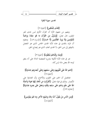 ‫البيان‬ ‫أضواء‬ ‫تفسير‬8
‫البقرة‬ ‫سورة‬ ‫تفسير‬
[َ‫ين‬ِ‫َق‬‫ت‬ُ‫ْم‬‫ل‬ِ‫ل‬ ‫ى‬ً‫د‬ُ‫ه‬]:‫{البقرة‬2}
‫أن‬ ‫اآلية‬ ‫مفهوم‬ ‫من‬ ‫ويفهم‬‫لغري‬ ‫هدى‬ ‫ليس‬ ‫الكرمي‬ ‫القرآن‬
‫تعاىل‬ ‫قال‬ ‫املتقنيس‬:[ٌ‫ة‬َ‫م‬ْ‫ح‬َ‫ر‬َ‫و‬ ٌ‫اء‬َ‫ف‬ِ‫ش‬ َ‫و‬ُ‫ه‬ ‫ا‬َ‫م‬ ِ‫َن‬‫آ‬ْ‫ر‬ُ‫ق‬‫ال‬ َ‫ن‬ِ‫م‬ ُ‫ل‬ِّ‫ز‬َ‫ه‬‫ن‬ُ‫ه‬‫ن‬َ‫و‬
‫ا‬ً‫ار‬َ‫س‬َ َ‫ا‬ِ‫إ‬ َ‫ين‬ِ‫م‬ِ‫ال‬َ‫ظ‬‫ال‬ ُ‫د‬‫ي‬ِ‫ز‬َ‫ي‬ َ‫ا‬َ‫و‬ َ‫ين‬ِ‫ن‬ِ‫م‬ْ‫ؤ‬ُ‫ْم‬‫ل‬ِ‫ل‬]: ‫ا‬‫ر‬‫{اإلس‬12}‫ومعلوم‬
‫التفضل‬ ‫هو‬ ‫الذ‬ ‫اخلاص‬ ‫اهلدى‬ ‫اآلية‬ ‫هذه‬ ‫يف‬ ‫باهلدى‬ ‫اد‬‫ر‬‫امل‬ ‫أن‬
.‫احلق‬ ‫إيضاح‬ ‫هو‬ ‫الذ‬ ‫العامس‬ ‫اهلدى‬ ‫ال‬ ‫احلقس‬ ‫دين‬ ‫إىل‬ ‫بالتوفيق‬
[َ‫ن‬‫و‬ُ‫ق‬ِ‫ف‬ْ‫ن‬ُ‫ه‬‫ي‬ ْ‫م‬ُ‫اه‬َ‫ْن‬‫ه‬‫ق‬َ‫ز‬َ‫ر‬ ‫ا‬َ‫م‬ِ‫م‬َ‫و‬]:‫{البقرة‬2}
‫مية‬‫ر‬‫الك‬ ‫اآلية‬ ‫هذه‬ ‫يف‬ ‫عرب‬(‫د‬‫ب‬‫من‬)‫ينفق‬ ‫أنه‬ ‫على‬ ‫الدالة‬ ‫التبعيضية‬
‫لوجه‬‫اهلل‬‫ماله‬ ‫بعض‬‫ليس‬‫كله‬.
[ٌ‫ة‬َ‫او‬َ‫ش‬ِ‫غ‬ ْ‫م‬ِ‫ه‬ِ‫ر‬‫ا‬َ‫ص‬ْ‫َب‬‫أ‬ ‫ى‬َ‫ل‬َ‫ع‬َ‫و‬ ْ‫م‬ِ‫ه‬ِ‫ع‬ْ‫م‬َ‫س‬ ‫ى‬َ‫ل‬َ‫ع‬َ‫و‬ ْ‫م‬ِ‫ه‬ِ‫ب‬‫و‬ُ‫ل‬ُ‫ه‬‫ق‬ ‫ى‬َ‫ل‬َ‫ع‬ ُ‫اهلل‬ َ‫م‬َ‫ت‬َ]
:‫{البقرة‬0}
‫فتح‬‫على‬ ‫الغشاوة‬ ‫أن‬‫و‬ ‫األمساعس‬‫و‬ ‫القلوب‬ ‫على‬ ‫اخلتم‬ ‫أن‬ ‫صل‬
:ٰ‫ىل‬‫تعا‬ ‫له‬‫و‬‫ق‬ ‫يف‬ ‫وذلك‬ .‫األبصار‬[ُ‫ه‬َ‫ل‬َ‫َض‬‫أ‬َ‫و‬ ُ‫اه‬َ‫و‬َ‫ه‬ ُ‫ه‬َ‫ه‬َ‫ل‬ِ‫إ‬ َ‫ذ‬َ‫خ‬َ‫ت‬‫ا‬ ِ‫ن‬َ‫م‬ َ‫ت‬ْ‫َي‬‫أ‬َ‫ر‬َ‫ه‬‫ف‬َ‫أ‬
‫ى‬َ‫ل‬َ‫ع‬ ُ‫اهلل‬ً‫ة‬َ‫او‬َ‫ش‬ِ‫غ‬ ِ‫ه‬ِ‫ر‬َ‫ص‬َ‫ب‬ ‫ى‬َ‫ل‬َ‫ع‬ َ‫ل‬َ‫ع‬َ‫ج‬َ‫و‬ ِ‫ه‬ِ‫ب‬ْ‫ل‬َ‫ه‬‫ق‬َ‫و‬ ِ‫ه‬ِ‫ع‬ْ‫م‬َ‫س‬ ‫ى‬َ‫ل‬َ‫ع‬ َ‫م‬َ‫ت‬َ َ‫و‬ ٍ‫ْم‬‫ل‬ِ‫ع‬]
:‫{اوااية‬22}.
[َ‫ين‬ِ‫ن‬ِ‫م‬ْ‫ؤ‬ُ‫م‬ِ‫ب‬ ْ‫م‬ُ‫ه‬ ‫ا‬َ‫م‬َ‫و‬ ِ‫ر‬َِ ‫ا‬ ِ‫م‬ْ‫و‬َ‫ه‬‫ي‬‫ال‬ِ‫ب‬َ‫و‬ ‫اهلل‬ِ‫ب‬ ‫َا‬‫ن‬َ‫َم‬‫آ‬ ُ‫ول‬ُ‫ق‬َ‫ه‬‫ي‬ ْ‫ن‬َ‫م‬ ِ‫َاس‬‫ن‬‫ال‬ َ‫ن‬ِ‫م‬َ‫و‬]
:‫{البقرة‬1}
 