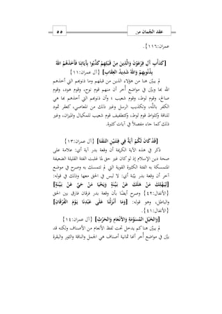 ‫من‬ ‫مان‬ُ‫الج‬ ‫عقد‬55
:‫ان‬‫ر‬‫عم‬119}.
[ُ‫اهلل‬ ُ‫م‬ُ‫ه‬َ‫ذ‬َ َ‫أ‬َ‫ف‬ ‫ا‬َ‫ن‬ِ‫ات‬َ‫َي‬‫آ‬ِ‫ب‬ ‫وا‬ُ‫ب‬َ‫ذ‬َ‫ك‬ ْ‫م‬ِ‫ه‬ِ‫ل‬ْ‫ب‬َ‫ه‬‫ق‬ ْ‫ن‬ِ‫م‬ َ‫ين‬ِ‫ذ‬َ‫ل‬‫ا‬َ‫و‬ َ‫ن‬ْ‫و‬َ‫ع‬ْ‫ر‬ِ‫ف‬ ِ‫َل‬‫آ‬ ِ‫ب‬ْ‫أ‬َ‫د‬َ‫ك‬
ِ‫د‬َ‫ش‬ ُ‫اهلل‬َ‫و‬ ْ‫م‬ِ‫ه‬ِ‫ب‬‫و‬ُ‫ن‬ُ‫ذ‬ِ‫ب‬ِ‫اب‬َ‫ق‬ِ‫الع‬ ُ‫د‬‫ي‬]:‫ان‬‫ر‬‫عم‬ ‫{آل‬11}
‫أخذهم‬ ‫اليت‬ ‫ذنوهبم‬ ‫وما‬ ‫قبلهم‬ ‫من‬ ‫الذين‬ ‫هؤال‬ ‫من‬ ‫هنا‬ ‫يبني‬ ‫مل‬
‫اهلل‬‫وقوم‬ ‫هودس‬ ‫وقوم‬ ‫نوحس‬ ‫قوم‬ ‫منهم‬ ‫أن‬ ‫ُخر‬‫أ‬ ‫اضع‬‫و‬‫م‬ ‫يف‬ ‫وبني‬ ‫هبا‬
‫هي‬ ‫هبا‬ ‫أخذهم‬ ‫اليت‬ ‫ذنوهبم‬ ‫أن‬‫و‬ ‫؛‬ ‫شعيب‬ ‫وقوم‬ ‫لوطس‬ ‫وقوم‬ ‫صاحلس‬
‫ك‬ ‫املعاصيس‬ ‫من‬ ‫ذلك‬ ‫وغري‬ ‫الرسل‬ ‫وتكذيب‬ ‫هس‬َّ‫ل‬‫بال‬ ‫الكفر‬‫مثود‬ ‫عقر‬
‫وغري‬ ‫انس‬‫ز‬‫املي‬‫و‬ ‫للمكيال‬ ‫شعيب‬ ‫قوم‬ ‫كتطفيف‬‫و‬ ‫لوطس‬ ‫قوم‬ ‫اط‬‫و‬‫كل‬‫و‬ ‫للناقة‬
‫كثرية‬‫آيات‬ ‫يف‬ ً‫ال‬‫مفص‬ ‫جا‬ ‫كما‬‫ذلك‬.
[‫ا‬َ‫ت‬َ‫ق‬َ‫ه‬‫ت‬‫ال‬ ِ‫ن‬ْ‫ي‬َ‫ه‬‫ت‬َ‫ئ‬ِ‫ف‬ ‫ي‬ِ‫ف‬ ٌ‫ة‬َ‫َي‬‫آ‬ ْ‫م‬ُ‫ك‬َ‫ل‬ َ‫ن‬‫ا‬َ‫ك‬ ْ‫د‬َ‫ق‬]:‫ان‬‫ر‬‫عم‬ ‫{آل‬12}
‫على‬ ‫عالمة‬ : ‫أ‬ ‫آية‬ ‫بدر‬ ‫وقعة‬ ‫أن‬ ‫مية‬‫ر‬‫الك‬ ‫اآلية‬ ‫هذه‬ ‫يف‬ ‫ذكر‬
‫غري‬ ‫كان‬‫لو‬ ‫إذ‬ ‫اإلسالم‬ ‫دين‬ ‫صحة‬‫الضعيفة‬ ‫القليلة‬ ‫الفئة‬ ‫غلبت‬ ‫ملا‬ ‫حق‬
‫موضع‬ ‫يف‬ ‫ح‬‫وصر‬ ‫به‬ ‫تتمسك‬ ‫مل‬ ‫اليت‬ ‫القوية‬ ‫الكثرية‬ ‫الفئة‬ ‫به‬ ‫املتمسكة‬
:‫له‬‫و‬‫ق‬ ‫يف‬ ‫وذلك‬ ‫معها‬ ‫احلق‬ ‫يف‬ ‫لبس‬ ‫ال‬ : ‫أ‬ ‫نة‬‫بي‬ ‫بدر‬ ‫وقعة‬ ‫أن‬ ‫آخر‬
[ٍ‫ة‬َ‫ن‬ِّ‫ه‬‫ي‬َ‫ه‬‫ب‬ ْ‫ن‬َ‫ع‬ َ‫ي‬َ‫ح‬ ْ‫ن‬َ‫م‬ ‫ا‬َ‫ي‬ْ‫ح‬َ‫ي‬َ‫و‬ ٍ‫ة‬َ‫ن‬ِّ‫ه‬‫ي‬َ‫ه‬‫ب‬ ْ‫ن‬َ‫ع‬ َ‫ك‬َ‫ل‬َ‫ه‬ ْ‫ن‬َ‫م‬ َ‫ك‬ِ‫ل‬ْ‫ه‬َ‫ه‬‫ي‬ِ‫ل‬]
:‫{األنفال‬22}ً‫أيض‬ ‫ح‬‫وصر‬‫احلق‬ ‫بني‬ ‫فار‬ ‫فرقان‬ ‫بدر‬ ‫وقعة‬ ‫بأن‬ ‫ا‬
:‫له‬‫و‬‫ق‬ ‫وهو‬ ‫الباطلس‬‫و‬[ِ‫ان‬َ‫ق‬ْ‫ر‬ُ‫ف‬‫ال‬ َ‫م‬ْ‫و‬َ‫ه‬‫ي‬ ‫ا‬َ‫ن‬ِ‫د‬ْ‫ب‬َ‫ع‬ ‫ى‬َ‫ل‬َ‫ع‬ ‫ا‬َ‫ْن‬‫ل‬َ‫ز‬ْ‫ه‬‫ن‬َ‫أ‬ ‫ا‬َ‫م‬َ‫و‬]
:‫{األنفال‬21}.
[ِ‫ث‬ْ‫ر‬َ‫الح‬َ‫و‬ ِ‫ام‬َ‫ع‬ْ‫ه‬‫ن‬ ‫ا‬َ‫و‬ ِ‫ة‬َ‫م‬َ‫و‬َ‫س‬ُ‫الم‬ ِ‫ل‬ْ‫ي‬َ‫خ‬‫ال‬َ‫و‬]:‫ان‬‫ر‬‫عم‬ ‫{آل‬12}
‫قد‬ ‫لكنه‬‫و‬ ‫األصناف‬ ‫من‬ ‫األنعام‬ ‫لفظ‬ ‫حتت‬ ‫يدخل‬ ‫كم‬‫هنا‬ ‫يبني‬ ‫مل‬
‫مو‬ ‫يف‬ ‫بني‬‫البقرة‬‫و‬ ‫الثور‬‫و‬ ‫الناقة‬‫و‬ ‫اومل‬ ‫هي‬ ‫أصناف‬ ‫مثانية‬ ‫أهنا‬ ‫ُخر‬‫أ‬ ‫اضع‬
 