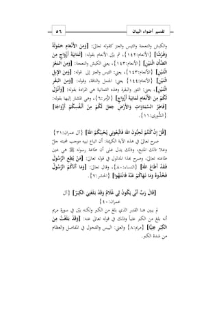‫البيان‬ ‫أضواء‬ ‫تفسير‬56
:ٰ‫ىل‬‫تعا‬ ‫له‬‫و‬‫كق‬ ‫العنز‬‫و‬ ‫التيس‬‫و‬ ‫النعجة‬‫و‬ ‫الكبش‬‫و‬[ً‫ة‬َ‫ل‬‫و‬ُ‫م‬َ‫ح‬ ِ‫ام‬َ‫ع‬ْ‫ه‬‫ن‬َ ‫ا‬ َ‫ن‬ِ‫م‬َ‫و‬
‫ا‬ً‫ش‬ْ‫ر‬َ‫ه‬‫ف‬َ‫و‬]:‫{األنعام‬122}:‫له‬‫و‬‫بق‬ ‫األنعام‬ ‫بني‬ ‫مث‬ ‫س‬[َ‫ن‬ِ‫م‬ ٍ‫اج‬َ‫و‬ْ‫ز‬َ‫أ‬ َ‫ة‬َ‫ي‬ِ‫ان‬َ‫م‬َ‫ث‬
ِ‫ن‬ْ‫ي‬َ‫ه‬‫ن‬ْ‫ه‬‫ث‬‫ا‬ ِ‫ْن‬‫أ‬َ‫ض‬‫ال‬]:‫{األنعام‬122}‫الكبش‬ ‫يعين‬ ‫س‬:‫النعجة‬‫و‬[ِ‫ز‬ْ‫ع‬َ‫الم‬ َ‫ن‬ِ‫م‬َ‫و‬
ِ‫ن‬ْ‫ي‬َ‫ه‬‫ن‬ْ‫ه‬‫ث‬‫ا‬]:‫{األنعام‬122}‫س‬‫إىل‬ ‫العنز‬‫و‬ ‫التيس‬ :‫يعين‬:‫له‬‫و‬‫ق‬[ِ‫ل‬ِ‫ب‬ِ‫ِل‬‫ا‬ َ‫ن‬ِ‫م‬َ‫و‬
ِ‫ن‬ْ‫ي‬َ‫ه‬‫ن‬ْ‫ه‬‫ث‬‫ا‬]:‫{األنعام‬122}‫الناقةس‬‫و‬ ‫اومل‬ :‫يعين‬‫له‬‫و‬‫وق‬:[ِ‫ر‬َ‫ق‬َ‫ه‬‫ب‬‫ال‬ َ‫ن‬ِ‫م‬َ‫و‬
ِ‫ن‬ْ‫ي‬َ‫ه‬‫ن‬ْ‫ه‬‫ث‬‫ا‬]:‫له‬‫و‬‫بق‬ ‫ادة‬‫ر‬‫امل‬ ‫هي‬ ‫الثمانية‬ ‫وهذه‬ ‫البقرة‬‫و‬ ‫الثور‬ :‫يعين‬ ‫س‬[َ‫ل‬َ‫ز‬ْ‫ه‬‫ن‬َ‫أ‬َ‫و‬
َ‫ن‬ِ‫م‬ ْ‫م‬ُ‫ك‬َ‫ل‬ٍ‫اج‬َ‫و‬ْ‫ز‬َ‫أ‬ َ‫ة‬َ‫ي‬ِ‫ان‬َ‫م‬َ‫ث‬ ِ‫ام‬َ‫ع‬ْ‫ه‬‫ن‬َ ‫ا‬]:‫مر‬ُّ‫{الز‬9}:‫له‬‫و‬‫بق‬ ‫إليها‬ ‫املشار‬ ‫وهي‬ ‫س‬
[‫ا‬ً‫اج‬َ‫و‬ْ‫ز‬َ‫أ‬ ْ‫م‬ُ‫ك‬ِ‫س‬ُ‫ف‬ْ‫ه‬‫ن‬َ‫أ‬ ْ‫ن‬ِ‫م‬ ْ‫م‬ُ‫ك‬َ‫ل‬ َ‫ل‬َ‫ع‬َ‫ج‬ ِ ْ‫َر‬ ‫ا‬َ‫و‬ ِ ‫ا‬َ‫او‬َ‫م‬َ‫س‬‫ال‬ ُ‫ر‬ِ‫اط‬َ‫ف‬]
:‫ُّورى‬‫{الش‬11}.
[ُ‫اهلل‬ ُ‫م‬ُ‫ك‬ْ‫ب‬ِ‫ب‬ْ‫ح‬ُ‫ي‬ ‫ي‬ِ‫ون‬ُ‫ع‬ِ‫ب‬َ‫ت‬‫ا‬َ‫ف‬ َ‫اهلل‬ َ‫ن‬‫و‬ُّ‫ب‬ِ‫ح‬ُ‫ت‬ ْ‫م‬ُ‫ت‬ْ‫ن‬ُ‫ك‬ ْ‫ن‬ِ‫إ‬ ْ‫ل‬ُ‫ق‬]:‫ان‬‫ر‬‫عم‬ ‫{آل‬21}
‫ح‬‫صر‬‫جل‬ ‫مبته‬ ‫موجب‬ ‫نبيه‬ ‫اتباع‬ ‫أن‬ :‫مية‬‫ر‬‫الك‬ ‫اآلية‬ ‫هذه‬ ‫يف‬ ٰ‫ىل‬‫تعا‬
‫له‬‫و‬‫رس‬ ‫طاعة‬ ‫أن‬ ‫على‬ ‫يدل‬ ‫وذلك‬ ‫املتبعس‬ ‫ذلك‬ ‫وعال‬‫عني‬ ‫هي‬
:ٰ‫ىل‬‫تعا‬ ‫له‬‫و‬‫ق‬ ‫يف‬ ‫املدلول‬ ‫هبذا‬ ‫ح‬‫وصر‬ ‫س‬ٰ‫ىل‬‫تعا‬ ‫طاعته‬[َ‫ول‬ُ‫س‬َ‫ر‬‫ال‬ ِ‫ع‬ِ‫ط‬ُ‫ي‬ ْ‫ن‬َ‫م‬
َ‫اهلل‬ َ‫اع‬َ‫ط‬َ‫أ‬ ْ‫د‬َ‫ق‬َ‫ه‬‫ف‬]: ‫{النسا‬17}:ٰ‫ىل‬‫تعا‬ ‫وقال‬ ‫س‬[ُ‫س‬َ‫ر‬‫ال‬ ُ‫م‬ُ‫ك‬‫ا‬َ‫ت‬َ‫آ‬ ‫ا‬َ‫م‬َ‫و‬ُ‫ول‬
‫وا‬ُ‫ه‬َ‫ه‬‫ت‬ْ‫ه‬‫ن‬‫ا‬َ‫ف‬ ُ‫ه‬ْ‫ن‬َ‫ع‬ ْ‫م‬ُ‫ك‬‫ا‬َ‫ه‬َ‫ه‬‫ن‬ ‫ا‬َ‫م‬َ‫و‬ ُ‫وه‬ُ‫ذ‬ُ‫خ‬َ‫ف‬]:‫{احلشر‬0}.
[ُ‫ر‬َ‫ه‬‫ب‬ِ‫الك‬ َ‫ي‬ِ‫ن‬َ‫غ‬َ‫ل‬َ‫ه‬‫ب‬ ْ‫د‬َ‫ق‬َ‫و‬ ٌ‫م‬ َ‫َل‬ُ‫غ‬ ‫ي‬ِ‫ل‬ ُ‫ن‬‫و‬ُ‫ك‬َ‫ي‬ ‫ى‬َ‫ن‬َ‫أ‬ ِّ‫ب‬َ‫ر‬ َ‫ال‬َ‫ق‬]‫{آل‬
:‫ان‬‫ر‬‫عم‬27}
‫مرمي‬ ‫سورة‬ ‫يف‬ ‫بني‬ ‫لكنه‬‫و‬ ‫الكرب‬ ‫من‬ ‫بلغ‬ ‫الذ‬ ‫القدر‬ ‫هنا‬ ‫يبني‬ ‫مل‬
:‫عنه‬ ‫تعاىل‬ ‫له‬‫و‬‫ق‬ ‫يف‬ ‫وذلك‬ ً‫ا‬‫عتي‬ ‫الكرب‬ ‫من‬ ‫بلغ‬ ‫أنه‬[َ‫و‬َ‫ن‬ِ‫م‬ ُ‫ت‬ْ‫غ‬َ‫ل‬َ‫ه‬‫ب‬ ْ‫د‬َ‫ق‬
‫ا‬ًّ‫ي‬ِ‫ت‬ِ‫ع‬ ِ‫ر‬َ‫ب‬ِ‫الك‬]:‫{مرمي‬1}‫العظام‬‫و‬ ‫املفاصل‬ ‫يف‬ ‫القحول‬‫و‬ ‫اليبس‬ :‫العيت‬‫و‬
.‫الكرب‬ ‫شدة‬ ‫من‬
 