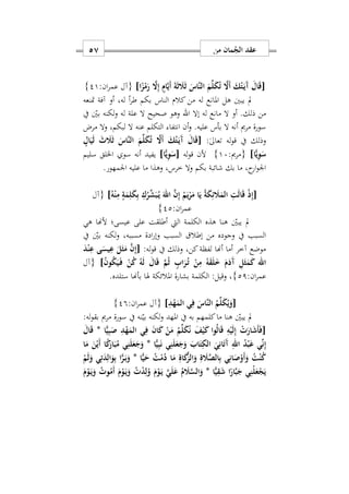 ‫من‬ ‫مان‬ُ‫الج‬ ‫عقد‬57
[‫ا‬ً‫ز‬ْ‫م‬َ‫ر‬ َ‫ا‬ِ‫إ‬ ٍ‫ام‬َ‫ي‬َ‫أ‬ َ‫ة‬َ‫ث‬ َ‫َل‬َ‫ث‬ َ‫َاس‬‫ن‬‫ال‬ َ‫م‬ِّ‫ل‬َ‫ك‬ُ‫ت‬ َ‫َا‬‫أ‬ َ‫ك‬ُ‫ت‬َ‫ه‬‫ي‬َ‫آ‬ َ‫ال‬َ‫ق‬]:‫ان‬‫ر‬‫عم‬ ‫{آل‬21}
‫متنعه‬ ‫آفة‬ ‫أو‬ ‫لهس‬ ‫أ‬‫ر‬‫ط‬ ‫بكم‬ ‫الناس‬ ‫كالم‬ ‫من‬ ‫له‬ ‫املانع‬ ‫هل‬ ‫يبني‬ ‫مل‬
‫من‬‫إال‬ ‫له‬ ‫مانع‬ ‫ال‬ ‫أو‬ .‫ذلك‬‫اهلل‬‫يف‬ ‫بني‬ ‫لكنه‬‫و‬ ‫له‬ ‫علة‬ ‫ال‬ ‫صحيح‬ ‫وهو‬
‫مرض‬ ‫وال‬ ‫لبكمس‬ ‫ال‬ ‫عنه‬ ‫التكلم‬ ‫انتفا‬ ‫أن‬‫و‬ .‫عليه‬ ‫بأس‬ ‫ال‬ ‫أنه‬ ‫مرمي‬ ‫سورة‬
:ٰ‫ىل‬‫تعا‬ ‫له‬‫و‬‫ق‬ ‫يف‬ ‫وذلك‬[ٍ‫ال‬َ‫ي‬َ‫ل‬ َ‫ث‬ َ‫َل‬َ‫ث‬ َ‫َاس‬‫ن‬‫ال‬ َ‫م‬ِّ‫ل‬َ‫ك‬ُ‫ت‬ َ‫َا‬‫أ‬ َ‫ك‬ُ‫ت‬َ‫ه‬‫ي‬َ‫آ‬ َ‫ال‬َ‫ق‬
‫ا‬ًّ‫ي‬ِ‫و‬َ‫س‬]:‫{مرمي‬17}‫له‬‫و‬‫ق‬ ‫ألن‬[‫ا‬ًّ‫ي‬ِ‫و‬َ‫س‬]‫أنه‬ ‫يفيد‬‫سليم‬ ‫اخللق‬ ‫سو‬
‫اومهور‬ ‫عليه‬ ‫ما‬ ‫وهذا‬ ‫خرسس‬ ‫وال‬ ‫بكم‬ ‫شائبة‬ ‫بك‬ ‫ما‬ ‫حس‬‫ار‬‫و‬‫او‬.
[ُ‫ه‬ْ‫ن‬ِ‫م‬ ٍ‫ة‬َ‫م‬ِ‫ل‬َ‫ك‬ِ‫ب‬ ِ‫ك‬ُ‫ر‬ِّ‫ش‬َ‫ب‬ُ‫ه‬‫ي‬ َ‫اهلل‬ َ‫ن‬ِ‫إ‬ ُ‫م‬َ‫ي‬ْ‫ر‬َ‫م‬ ‫ا‬َ‫ي‬ ُ‫ة‬َ‫ك‬ِ‫ئ‬ َ‫َل‬َ‫الم‬ ِ‫ت‬َ‫ل‬‫ا‬َ‫ق‬ ْ‫ذ‬ِ‫إ‬]‫{آل‬
:‫ان‬‫ر‬‫عم‬22}
‫هي‬ ‫ألهنا‬ ‫عيسى؛‬ ‫على‬ ‫أطلقت‬ ‫اليت‬ ‫الكلمة‬ ‫هذه‬ ‫هنا‬ ‫يبني‬ ‫مل‬
‫السبب‬ ‫إطال‬ ‫من‬ ‫وجوده‬ ‫يف‬ ‫السبب‬‫يف‬ ‫بني‬ ‫لكنه‬‫و‬ ‫مسببهس‬ ‫ادة‬‫ر‬‫وإ‬
:‫له‬‫و‬‫ق‬ ‫يف‬ ‫وذلك‬ ‫كنس‬‫لفظة‬ ‫أهنا‬ ‫أما‬ ‫آخر‬ ‫موضع‬[َ‫د‬ْ‫ن‬ِ‫ع‬ ‫ى‬َ‫يس‬ِ‫ع‬ َ‫ل‬َ‫ث‬َ‫م‬ َ‫ن‬ِ‫إ‬
ُ‫ن‬‫و‬ُ‫ك‬َ‫ي‬َ‫ه‬‫ف‬ ْ‫ن‬ُ‫ك‬ ُ‫ه‬َ‫ل‬ َ‫ال‬َ‫ق‬ َ‫م‬ُ‫ث‬ ٍ‫اب‬َ‫ر‬ُ‫ه‬‫ت‬ ْ‫ن‬ِ‫م‬ ُ‫ه‬َ‫ق‬َ‫ل‬َ َ‫م‬َ‫َد‬‫آ‬ ِ‫ل‬َ‫ث‬َ‫م‬َ‫ك‬ ‫اهلل‬]‫{آل‬
:‫ان‬‫ر‬‫عم‬21}‫ستلده‬ ‫بأهنا‬ ‫هلا‬ ‫املالئكة‬ ‫بشارة‬ ‫الكلمة‬ :‫وقيل‬ ‫س‬.
[َ‫َاس‬‫ن‬‫ال‬ ُ‫م‬ِّ‫ل‬َ‫ك‬ُ‫ي‬َ‫و‬ِ‫د‬ْ‫ه‬َ‫الم‬ ‫ي‬ِ‫ف‬]:‫ان‬‫ر‬‫عم‬ ‫{آل‬29}
‫املهد‬ ‫يف‬ ‫به‬ ‫كلمهم‬‫ما‬ ‫هنا‬ ‫يبني‬ ‫مل‬:‫له‬‫و‬‫بق‬ ‫مرمي‬ ‫سورة‬ ‫يف‬ ‫نه‬‫بي‬ ‫لكنه‬‫و‬
‫ا‬ًّ‫ي‬ِ‫ب‬َ‫ص‬ ِ‫د‬ْ‫ه‬َ‫الم‬ ‫ي‬ِ‫ف‬ َ‫ن‬‫ا‬َ‫ك‬ ْ‫ن‬َ‫م‬ ُ‫م‬ِّ‫ل‬َ‫ك‬ُ‫ن‬ َ‫ف‬ْ‫ي‬َ‫ك‬ ‫وا‬ُ‫ل‬‫ا‬َ‫ق‬ ِ‫ه‬ْ‫ي‬َ‫ل‬ِ‫إ‬ ْ َ‫ار‬َ‫ش‬َ‫أ‬َ‫ف‬[*َ‫ال‬َ‫ق‬
‫ا‬ًّ‫ي‬ِ‫ب‬َ‫ن‬ ‫ي‬ِ‫ن‬َ‫ل‬َ‫ع‬َ‫ج‬َ‫و‬ َ‫اب‬َ‫ت‬ِ‫الك‬ َ‫ي‬ِ‫ان‬َ‫ت‬َ‫آ‬ ِ‫اهلل‬ ُ‫د‬ْ‫ب‬َ‫ع‬ ‫ي‬ِّ‫ن‬ِ‫إ‬*‫ي‬ِ‫ن‬َ‫ل‬َ‫ع‬َ‫ج‬َ‫و‬‫ا‬َ‫م‬ َ‫ن‬ْ‫َي‬‫أ‬ ‫ا‬ً‫ك‬َ‫ار‬َ‫ب‬ُ‫م‬
ُ‫ت‬ْ‫ن‬ُ‫ك‬‎‫ا‬ًّ‫ي‬َ‫ح‬ ُ‫ت‬ْ‫م‬ُ‫د‬ ‫ا‬َ‫م‬ ِ‫اة‬َ‫ك‬َ‫ز‬‫ال‬َ‫و‬ ِ‫ة‬ َ‫َل‬َ‫ص‬‫ال‬ِ‫ب‬ ‫ي‬ِ‫ان‬َ‫ص‬ْ‫َو‬‫أ‬َ‫و‬*ْ‫م‬َ‫ل‬َ‫و‬ ‫ي‬ِ‫ت‬َ‫د‬ِ‫ال‬َ‫و‬ِ‫ب‬ ‫ا‬ًّ‫ر‬َ‫ه‬‫ب‬َ‫و‬
‫ا‬ًّ‫ي‬ِ‫ق‬َ‫ش‬ ‫ا‬ً‫ار‬َ‫ب‬َ‫ج‬ ‫ي‬ِ‫ْن‬‫ل‬َ‫ع‬ْ‫ج‬َ‫ي‬*َ‫م‬ْ‫و‬َ‫ه‬‫ي‬َ‫و‬ ُ ‫و‬ُ‫َم‬‫أ‬ َ‫م‬ْ‫و‬َ‫ه‬‫ي‬َ‫و‬ ُ ْ‫د‬ِ‫ل‬ُ‫و‬ َ‫م‬ْ‫و‬َ‫ه‬‫ي‬ َ‫ي‬َ‫ل‬َ‫ع‬ ُ‫م‬ َ‫َل‬َ‫س‬‫ال‬َ‫و‬
 