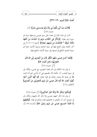 ‫البيان‬ ‫أضواء‬ ‫تفسير‬58
‫{مريم‬ ]‫ا‬ًّ‫ي‬َ‫ح‬ ُ‫ث‬َ‫ع‬ْ‫ه‬‫ب‬ُ‫أ‬:92-33}.
[ْ‫ت‬َ‫ل‬‫ا‬َ‫ق‬ٌ‫ر‬َ‫ش‬َ‫ب‬ ‫ي‬ِ‫ن‬ْ‫س‬َ‫س‬ْ‫م‬َ‫ي‬ ْ‫م‬َ‫ل‬َ‫و‬ ٌ‫د‬َ‫ل‬َ‫و‬ ‫ي‬ِ‫ل‬ ُ‫ن‬‫و‬ُ‫ك‬َ‫ي‬ ‫ى‬َ‫ن‬َ‫أ‬ ِّ‫ب‬َ‫ر‬]‫{آل‬
:‫ان‬‫ر‬‫عم‬20}
‫يف‬ ‫مبينة‬ ‫وبسطها‬ ‫بعيسى‬ ‫مرمي‬ ‫محل‬ ‫قصة‬ ‫إىل‬ ‫اآلية‬ ‫هذه‬ ‫يف‬ ‫أشار‬
:‫له‬‫و‬‫بق‬ ‫مرمي‬ ‫سورة‬[‫ا‬َ‫ه‬ِ‫ل‬ْ‫َه‬‫أ‬ ْ‫ن‬ِ‫م‬ ْ َ‫ذ‬َ‫ب‬َ‫ت‬ْ‫ه‬‫ن‬‫ا‬ ِ‫ذ‬ِ‫إ‬ َ‫م‬َ‫ي‬ْ‫ر‬َ‫م‬ ِ‫اب‬َ‫ت‬ِ‫الك‬ ‫ي‬ِ‫ف‬ ْ‫ر‬ُ‫ك‬ْ‫ذ‬‫ا‬َ‫و‬
‫ا‬ًّ‫ي‬ِ‫ق‬ْ‫ر‬َ‫ش‬ ‫ا‬ً‫ن‬‫ا‬َ‫ك‬َ‫م‬*ُ‫د‬ ْ‫ن‬ِ‫م‬ ْ َ‫ذ‬َ‫خ‬َ‫ت‬‫ا‬َ‫ف‬‫ا‬ً‫اب‬َ‫ج‬ِ‫ح‬ ْ‫م‬ِ‫ه‬ِ‫ون‬]:‫{مرمي‬19-10}‫إىل‬
‫يف‬ ً‫ا‬‫رب‬‫مع‬ ‫األنبيا‬ ‫وسورة‬ ‫التحرمي‬ ‫سورة‬ ‫يف‬ ‫فيها‬ ‫النفخ‬ ‫وبني‬ ‫القصة‬ ‫أخر‬
.‫فيها‬ ‫بالنفخ‬ ‫األنبيا‬ ‫سورة‬ ‫ريف‬ ‫فرجها‬ ‫يف‬ ‫بالنفخ‬ ‫التحرمي‬ ‫سورة‬
[َ‫ال‬َ‫ق‬ ‫اهلل‬ ‫ى‬َ‫ل‬ِ‫إ‬ ‫ي‬ِ‫ر‬‫ا‬َ‫ص‬ْ‫ن‬َ‫أ‬ ْ‫ن‬َ‫م‬ َ‫ال‬َ‫ق‬ َ‫ر‬ْ‫ف‬ُ‫ك‬‫ال‬ ُ‫م‬ُ‫ه‬ْ‫ه‬‫ن‬ِ‫م‬ ‫ى‬َ‫يس‬ِ‫ع‬ َ‫س‬َ‫َح‬‫أ‬ ‫ا‬َ‫م‬َ‫ل‬َ‫ه‬‫ف‬
ُّ‫ي‬ِ‫ر‬‫ا‬َ‫و‬َ‫الح‬‫اهلل‬ ُ‫ار‬َ‫ص‬ْ‫ن‬َ‫أ‬ ُ‫ن‬ْ‫ح‬َ‫ن‬ َ‫ن‬‫و‬]
:‫ان‬‫ر‬‫عم‬ ‫{آل‬22}
‫بني‬ ‫ه‬‫لكن‬‫و‬ ‫عيسىس‬ ‫مع‬ ‫يني‬‫ر‬‫ا‬‫و‬‫احل‬ ‫قصة‬ ‫ذكر‬ ‫يف‬ ‫احلكمة‬ ‫هنا‬ ‫يبني‬ ‫مل‬
‫حممد‬ ‫أمة‬ ‫هبم‬ ‫تتأسى‬ ‫أن‬ ‫هي‬ ‫قصتهم‬ ‫ذكر‬ ‫حكمة‬ ‫أن‬ ‫الصفس‬ ‫سورة‬ ‫يف‬
‫نصرة‬ ‫يف‬‫اهلل‬:ٰ‫ىل‬‫تعا‬ ‫له‬‫و‬‫ق‬ ‫يف‬ ‫وذلك‬ ‫ودينهس‬[‫ا‬‫و‬ُ‫ن‬َ‫َم‬‫آ‬ َ‫ين‬ِ‫ذ‬َ‫ل‬‫ا‬ ‫ا‬َ‫ه‬ُّ‫ه‬‫ي‬َ‫أ‬ ‫ا‬َ‫ي‬
َ‫ار‬َ‫ص‬ْ‫ن‬َ‫أ‬ ‫ا‬‫و‬ُ‫ن‬‫و‬ُ‫ك‬‫ي‬ِ‫ر‬‫ا‬َ‫ص‬ْ‫ن‬َ‫أ‬ ْ‫ن‬َ‫م‬ َ‫ين‬ِّ‫ي‬ِ‫ر‬‫ا‬َ‫و‬َ‫ْح‬‫ل‬ِ‫ل‬ َ‫م‬َ‫ي‬ْ‫ر‬َ‫م‬ ُ‫ن‬ْ‫اب‬ ‫ى‬َ‫يس‬ِ‫ع‬ َ‫ال‬َ‫ق‬ ‫ا‬َ‫م‬َ‫ك‬‫اهلل‬]
:‫ف‬َّ‫{الص‬12}.
[َ‫ين‬ِ‫ر‬ِ‫اك‬َ‫الم‬ ُ‫ر‬ْ‫ه‬‫ي‬َ ُ‫اهلل‬َ‫و‬ ُ‫اهلل‬ َ‫ر‬َ‫ك‬َ‫م‬َ‫و‬ ‫وا‬ُ‫ر‬َ‫ك‬َ‫م‬َ‫و‬]:‫ان‬‫ر‬‫عم‬ ‫{آل‬22}
‫مكر‬ ‫وال‬ ‫بعيسى‬ ‫اليهود‬ ‫مكر‬ ‫هنا‬ ‫يبني‬ ‫مل‬‫اهلل‬‫بني‬ ‫لكنه‬‫و‬ ‫باليهودس‬
‫ق‬ ‫لتهم‬‫و‬‫حما‬ ‫به‬ ‫مكرهم‬ ‫أن‬ ‫آخر‬ ‫موضع‬ ‫يف‬:‫له‬‫و‬‫ق‬ ‫يف‬ ‫وذلك‬ ‫تلهس‬[ْ‫م‬ِ‫ه‬ِ‫ل‬ْ‫و‬َ‫ه‬‫ق‬َ‫و‬
‫اهلل‬ َ‫ول‬ُ‫س‬َ‫ر‬ َ‫م‬َ‫ي‬ْ‫ر‬َ‫م‬ َ‫ن‬ْ‫اب‬ ‫ى‬َ‫يس‬ِ‫ع‬ َ‫يح‬ِ‫س‬َ‫الم‬ ‫ا‬َ‫ْن‬‫ل‬َ‫ه‬‫ت‬َ‫ه‬‫ق‬ ‫ا‬َ‫ن‬ِ‫إ‬]{: ‫النسا‬120}‫س‬
 