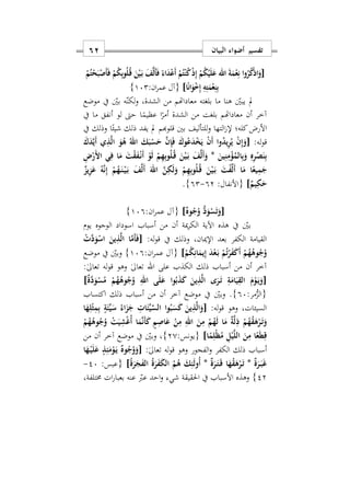 ‫البيان‬ ‫أضواء‬ ‫تفسير‬61
[ُ‫ك‬ْ‫ذ‬‫ا‬َ‫و‬ْ‫م‬ُ‫ت‬ْ‫ح‬َ‫ب‬ْ‫َص‬‫أ‬َ‫ف‬ ْ‫م‬ُ‫ك‬ِ‫ب‬‫و‬ُ‫ل‬ُ‫ه‬‫ق‬ َ‫ن‬ْ‫ي‬َ‫ه‬‫ب‬ َ‫ف‬َ‫ل‬َ‫أ‬َ‫ف‬ ً‫اء‬َ‫د‬ْ‫ع‬َ‫أ‬ ْ‫م‬ُ‫ت‬ْ‫ن‬ُ‫ك‬ْ‫ذ‬ِ‫إ‬ ْ‫م‬ُ‫ك‬ْ‫ي‬َ‫ل‬َ‫ع‬ ‫اهلل‬ َ‫ة‬َ‫م‬ْ‫ع‬ِ‫ن‬ ‫ا‬‫و‬ُ‫ر‬
‫ا‬ً‫ن‬‫ا‬َ‫و‬ْ ِ‫إ‬ ِ‫ه‬ِ‫ت‬َ‫م‬ْ‫ع‬ِ‫ن‬ِ‫ب‬]:‫ان‬‫ر‬‫عم‬ ‫{آل‬172}
‫موضع‬ ‫يف‬ ‫بني‬ ‫ه‬‫لكن‬‫و‬ ‫الشدةس‬ ‫من‬ ‫معاداهتم‬ ‫بلغته‬ ‫ما‬ ‫هنا‬ ‫يبني‬ ‫مل‬
‫ما‬ ‫أنفق‬ ‫لو‬ ‫حىت‬ ‫ا‬ً‫عظيم‬ ‫ا‬ً‫أمر‬ ‫الشدة‬ ‫من‬ ‫بلغت‬ ‫معاداهتم‬ ‫أن‬ ‫آخر‬‫يف‬
‫يف‬ ‫وذلك‬ ‫ا‬ً‫شيئ‬ ‫ذلك‬ ‫يفد‬ ‫مل‬ ‫قلوهبم‬ ‫بني‬ ‫للتأليف‬‫و‬ ‫التها‬ ‫إل‬ ‫كله؛‬‫األرض‬
:‫له‬‫و‬‫ق‬[َ‫ك‬َ‫د‬َ‫ي‬َ‫أ‬ ‫ي‬ِ‫ذ‬َ‫ل‬‫ا‬ َ‫و‬ُ‫ه‬ ُ‫اهلل‬ َ‫ك‬َ‫ب‬ْ‫س‬َ‫ح‬ َ‫ن‬ِ‫إ‬َ‫ف‬ َ‫وك‬ُ‫ع‬َ‫د‬ْ‫خ‬َ‫ي‬ ْ‫ن‬َ‫أ‬ ‫وا‬ُ‫د‬‫ي‬ِ‫ر‬ُ‫ي‬ ْ‫ن‬ِ‫إ‬َ‫و‬
َ‫ين‬ِ‫ن‬ِ‫م‬ْ‫ؤ‬ُ‫الم‬ِ‫ب‬َ‫و‬ ِ‫ه‬ِ‫ر‬ْ‫ص‬َ‫ن‬ِ‫ب‬*ِ ْ‫َر‬ ‫ا‬ ‫ي‬ِ‫ف‬ ‫ا‬َ‫م‬ َ‫ت‬ْ‫ق‬َ‫ف‬ْ‫ه‬‫ن‬َ‫أ‬ ْ‫و‬َ‫ل‬ ْ‫م‬ِ‫ه‬ِ‫ب‬‫و‬ُ‫ل‬ُ‫ه‬‫ق‬ َ‫ن‬ْ‫ي‬َ‫ه‬‫ب‬ َ‫ف‬َ‫ل‬َ‫أ‬َ‫و‬
ً‫يع‬ِ‫م‬َ‫ج‬ٌ‫يز‬ِ‫ز‬َ‫ع‬ ُ‫ه‬َ‫ن‬ِ‫إ‬ ْ‫م‬ُ‫ه‬َ‫ه‬‫ن‬ْ‫ه‬‫ي‬َ‫ه‬‫ب‬ َ‫ف‬َ‫ل‬َ‫أ‬ َ‫اهلل‬ َ‫ن‬ِ‫ك‬َ‫ل‬َ‫و‬ ْ‫م‬ِ‫ه‬ِ‫ب‬‫و‬ُ‫ل‬ُ‫ه‬‫ق‬ َ‫ن‬ْ‫ي‬َ‫ه‬‫ب‬ َ‫ت‬ْ‫ف‬َ‫ل‬َ‫أ‬ ‫ا‬َ‫م‬ ‫ا‬
ٌ‫يم‬ِ‫ك‬َ‫ح‬]‫{األنفال‬:92-92}.
[ٌ‫ه‬‫و‬ُ‫ج‬ُ‫و‬ ُّ‫د‬َ‫و‬ْ‫س‬َ‫ت‬َ‫و‬]:‫ان‬‫ر‬‫عم‬ ‫{آل‬179}
‫يوم‬ ‫الوجوه‬ ‫اسوداد‬ ‫أسباب‬ ‫من‬ ‫أن‬ ‫مية‬‫ر‬‫الك‬ ‫اآلية‬ ‫هذه‬ ‫يف‬ ‫بني‬
:‫له‬‫و‬‫ق‬ ‫يف‬ ‫وذلك‬ ‫اإلميانس‬ ‫بعد‬ ‫الكفر‬ ‫القيامة‬[َ‫م‬َ‫أ‬َ‫ف‬ْ َ‫د‬َ‫و‬ْ‫اس‬ َ‫ين‬ِ‫ذ‬َ‫ل‬‫ا‬ ‫ا‬
ْ‫م‬ُ‫ك‬ِ‫ان‬َ‫يم‬ِ‫إ‬ َ‫د‬ْ‫ع‬َ‫ه‬‫ب‬ ْ‫م‬ُ‫ت‬ْ‫ر‬َ‫ف‬َ‫ك‬َ‫أ‬ ْ‫م‬ُ‫ه‬ُ‫وه‬ُ‫ج‬ُ‫و‬]:‫ان‬‫ر‬‫عم‬ ‫{آل‬179}‫موضع‬ ‫يف‬ ‫وبني‬
‫على‬ ‫الكذب‬ ‫ذلك‬ ‫أسباب‬ ‫من‬ ‫أن‬ ‫آخر‬‫اهلل‬‫له‬‫و‬‫ق‬ ‫وهو‬ ٰ‫ىل‬‫تعا‬:ٰ‫ىل‬‫تعا‬
[ٌ‫ة‬َ‫د‬َ‫و‬ْ‫س‬ُ‫م‬ ْ‫م‬ُ‫ه‬ُ‫وه‬ُ‫ج‬ُ‫و‬ ِ‫اهلل‬ ‫ى‬َ‫ل‬َ‫ع‬ ‫وا‬ُ‫ب‬َ‫ذ‬َ‫ك‬ َ‫ين‬ِ‫ذ‬َ‫ل‬‫ا‬ ‫ى‬َ‫ر‬َ‫ه‬‫ت‬ ِ‫ة‬َ‫ام‬َ‫ي‬ِ‫الق‬ َ‫م‬ْ‫و‬َ‫ه‬‫ي‬َ‫و‬]
:‫مر‬ُّ‫{الز‬97}.‫اكتساب‬ ‫ذلك‬ ‫أسباب‬ ‫من‬ ‫أن‬ ‫آخر‬ ‫موضع‬ ‫يف‬ ‫وبني‬
:‫له‬‫و‬‫ق‬ ‫وهو‬ ‫السيئاتس‬[‫ا‬َ‫ه‬ِ‫ل‬ْ‫ث‬ِ‫م‬ِ‫ب‬ ٍ‫ة‬َ‫ئ‬ِّ‫ي‬َ‫س‬ ُ‫اء‬َ‫ز‬َ‫ج‬ ِ ‫ا‬َ‫ئ‬ِّ‫ي‬َ‫س‬‫ال‬ ‫وا‬ُ‫ب‬َ‫س‬َ‫ك‬ َ‫ين‬ِ‫ذ‬َ‫ل‬‫ا‬َ‫و‬
ْ‫م‬ُ‫ه‬ُ‫وه‬ُ‫ج‬ُ‫و‬ ْ‫ت‬َ‫ي‬ِ‫ش‬ْ‫غ‬ُ‫أ‬ ‫ا‬َ‫م‬َ‫ن‬َ‫أ‬َ‫ك‬ ٍ‫م‬ِ‫اص‬َ‫ع‬ ْ‫ن‬ِ‫م‬ ِ‫اهلل‬ َ‫ن‬ِ‫م‬ ْ‫م‬ُ‫ه‬َ‫ل‬ ‫ا‬َ‫م‬ ٌ‫ة‬َ‫ل‬ِ‫ذ‬ ْ‫م‬ُ‫ه‬ُ‫ق‬َ‫ه‬ْ‫ر‬َ‫ه‬‫ت‬َ‫و‬
‫ا‬ً‫م‬ِ‫ْل‬‫ظ‬ُ‫م‬ ِ‫ل‬ْ‫ي‬َ‫ل‬‫ال‬ َ‫ن‬ِ‫م‬ ‫ا‬ً‫ع‬َ‫ط‬ِ‫ق‬]‫{يون‬:‫س‬20}‫من‬ ‫أن‬ ‫آخر‬ ‫موضع‬ ‫يف‬ ‫وبني‬ ‫س‬
:ٰ‫ىل‬‫تعا‬ ‫له‬‫و‬‫ق‬ ‫وهو‬ ‫الفجور‬‫و‬ ‫الكفر‬ ‫ذلك‬ ‫أسباب‬[‫ا‬َ‫ه‬ْ‫ه‬‫ي‬َ‫ل‬َ‫ع‬ ٍ‫ذ‬ِ‫ئ‬َ‫م‬ْ‫و‬َ‫ه‬‫ي‬ ٌ‫ه‬‫و‬ُ‫ج‬ُ‫و‬َ‫و‬
ٌ‫ة‬َ‫ر‬َ‫ه‬‫ب‬َ‫غ‬*ٌ‫ة‬َ‫ر‬َ‫ه‬‫ت‬َ‫ه‬‫ق‬ ‫ا‬َ‫ه‬ُ‫ق‬َ‫ه‬ْ‫ر‬َ‫ه‬‫ت‬*ُ‫ة‬َ‫ر‬َ‫ج‬َ‫ف‬‫ال‬ ُ‫ة‬َ‫ر‬َ‫ف‬َ‫ك‬‫ال‬ ُ‫م‬ُ‫ه‬ َ‫ك‬ِ‫ئ‬َ‫ل‬‫ُو‬‫أ‬]‫{عبس‬:27-
22}‫احلقيقة‬ ‫يف‬ ‫األسباب‬ ‫وهذه‬‫شي‬‫خمتلفةس‬ ‫ات‬‫ر‬‫بعبا‬ ‫عنه‬ ‫عرب‬ ‫احد‬‫و‬
 