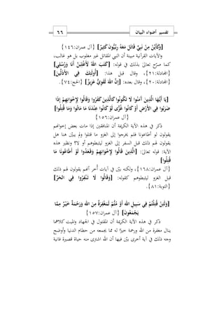 ‫البيان‬ ‫أضواء‬ ‫تفسير‬66
[ٌ‫ير‬ِ‫ث‬َ‫ك‬ َ‫ن‬‫و‬ُّ‫ي‬ِّ‫ه‬‫ب‬ِ‫ر‬ ُ‫ه‬َ‫ع‬َ‫م‬ َ‫ل‬َ‫ت‬‫ا‬َ‫ق‬ ٍّ‫ي‬ِ‫ب‬َ‫ن‬ ْ‫ن‬ِ‫م‬ ْ‫ن‬ِّ‫ي‬َ‫أ‬َ‫ك‬َ‫و‬]:‫ان‬‫ر‬‫عم‬ ‫{آل‬129}
‫اآليات‬‫و‬‫النيب‬ ‫أن‬ ‫مبينة‬ ‫القرآنية‬‫غالبس‬ ‫هو‬ ‫بل‬ ‫مغلوب‬ ‫غري‬ ‫املقاتل‬
:‫له‬‫و‬‫ق‬ ‫يف‬ ‫بذلك‬ ٰ‫ىل‬‫تعا‬ ‫ح‬‫صر‬ ‫كما‬[‫ي‬ِ‫ل‬ُ‫س‬ُ‫ر‬َ‫و‬ ‫ا‬َ‫ن‬َ‫أ‬ َ‫ن‬َ‫ب‬ِ‫ل‬ْ‫غ‬ََ ُ‫اهلل‬ َ‫ب‬َ‫ت‬َ‫ك‬]
:‫{اجملادلة‬21}:‫هذا‬ ‫قبل‬ ‫وقال‬ ‫س‬[َ‫ين‬ِّ‫ل‬َ‫ذ‬َ ‫ا‬ ‫ي‬ِ‫ف‬ َ‫ك‬ِ‫ئ‬َ‫ل‬‫ُو‬‫أ‬]
:‫{اجملادلة‬27}:‫بعده‬ ‫وقال‬ ‫س‬[ٌ‫يز‬ِ‫ز‬َ‫ع‬ ٌّ‫ي‬ِ‫و‬َ‫ق‬َ‫ل‬ َ‫اهلل‬ َ‫ن‬ِ‫إ‬]:‫{احلج‬02}.
[‫ا‬َ‫ذ‬ِ‫إ‬ ْ‫م‬ِ‫ه‬ِ‫ان‬َ‫و‬ْ ِِ‫ِل‬ ‫وا‬ُ‫ل‬‫ا‬َ‫ق‬َ‫و‬ ‫وا‬ُ‫ر‬َ‫ف‬َ‫ك‬ َ‫ين‬ِ‫ذ‬َ‫ل‬‫ا‬َ‫ك‬‫وا‬ُ‫ن‬‫و‬ُ‫ك‬َ‫ت‬ َ‫ا‬ ‫وا‬ُ‫ن‬َ‫َم‬‫آ‬ َ‫ين‬ِ‫ذ‬َ‫ل‬‫ا‬ ‫ا‬َ‫ه‬ُّ‫ه‬‫ي‬َ‫أ‬ ‫ا‬َ‫ي‬
‫وا‬ُ‫ل‬ِ‫ت‬ُ‫ق‬ ‫ا‬َ‫م‬َ‫و‬ ‫وا‬ُ‫ت‬‫ا‬َ‫م‬ ‫ا‬َ‫م‬ ‫ا‬َ‫ن‬َ‫د‬ْ‫ن‬ِ‫ع‬ ‫وا‬ُ‫ن‬‫ا‬َ‫ك‬ ْ‫و‬َ‫ل‬ ‫ى‬ًّ‫ز‬ُ‫غ‬ ‫وا‬ُ‫ن‬‫ا‬َ‫ك‬ ْ‫َو‬‫أ‬ ِ ْ‫َر‬ ‫ا‬ ‫ي‬ِ‫ف‬ ‫وا‬ُ‫ب‬َ‫ر‬َ‫ض‬]
:‫ان‬‫ر‬‫عم‬ ‫{آل‬129}
‫مات‬ ‫إذا‬ ‫املنافقني‬ ‫أن‬ ‫مية‬‫ر‬‫الك‬ ‫اآلية‬ ‫هذه‬ ‫يف‬ ‫ذكر‬‫اهنم‬‫و‬‫إخ‬ ‫بعض‬
‫ا‬‫و‬‫قتل‬ ‫ما‬ ‫الغزو‬ ‫إىل‬ ‫ا‬‫و‬‫خيرج‬ ‫فلم‬ ‫أطاعونا‬ ‫لو‬ ‫لون‬‫و‬‫يق‬‫هل‬ ‫هنا‬ ‫يبني‬ ‫مل‬‫و‬
‫هذه‬ ‫ونظري‬ ‫ال؟‬ ‫أو‬ ‫ليثبطوهم‬ ‫الغزو‬ ‫إىل‬ ‫السفر‬ ‫قبل‬ ‫ذلك‬ ‫هلم‬ ‫لون‬‫و‬‫يق‬
:ٰ‫ىل‬‫تعا‬ ‫له‬‫و‬‫ق‬ :‫اآلية‬[‫ا‬َ‫م‬ ‫ا‬َ‫ن‬‫و‬ُ‫اع‬َ‫ط‬َ‫أ‬ ْ‫و‬َ‫ل‬ ‫وا‬ُ‫د‬َ‫ع‬َ‫ه‬‫ق‬َ‫و‬ ْ‫م‬ِ‫ه‬ِ‫ان‬َ‫و‬ْ ِِ‫ِل‬ ‫ا‬‫و‬ُ‫ل‬‫ا‬َ‫ق‬ َ‫ين‬ِ‫ذ‬َ‫ل‬‫ا‬
‫وا‬ُ‫ل‬ِ‫ت‬ُ‫ق‬]
:‫ان‬‫ر‬‫عم‬ ‫{آل‬191}‫لكنه‬‫و‬ ‫س‬‫ذلك‬ ‫هلم‬ ‫لون‬‫و‬‫يق‬ ‫أهنم‬ ‫ُخر‬‫أ‬ ‫آيات‬ ‫يف‬ ‫بني‬
‫ليثبطوهم‬ ‫الغزو‬ ‫قبل‬:‫له‬‫و‬‫كق‬[ِّ‫ر‬َ‫الح‬ ‫ي‬ِ‫ف‬ ‫وا‬ُ‫ر‬ِ‫ف‬ْ‫ن‬َ‫ه‬‫ت‬ َ‫ا‬ ‫وا‬ُ‫ل‬‫ا‬َ‫ق‬َ‫و‬]
:‫{التوبة‬11}.
[‫ا‬َ‫م‬ِ‫م‬ ٌ‫ر‬ْ‫ه‬‫ي‬َ ٌ‫ة‬َ‫م‬ْ‫ح‬َ‫ر‬َ‫و‬ ‫اهلل‬ َ‫ن‬ِ‫م‬ ٌ‫ة‬َ‫ر‬ِ‫ف‬ْ‫غ‬َ‫م‬َ‫ل‬ ْ‫ُّم‬‫ت‬ُ‫م‬ ْ‫َو‬‫أ‬ ‫اهلل‬ ِ‫يل‬ِ‫ب‬َ‫س‬ ‫ي‬ِ‫ف‬ ْ‫م‬ُ‫ْت‬‫ل‬ِ‫ت‬ُ‫ق‬ ْ‫ن‬ِ‫ئ‬َ‫ل‬َ‫و‬
َ‫ن‬‫و‬ُ‫ع‬َ‫م‬ْ‫ج‬َ‫ي‬]:‫ان‬‫ر‬‫عم‬ ‫{آل‬120}
‫هذه‬ ‫يف‬ ‫ذكر‬‫كالمها‬ ‫امليت‬‫و‬ ‫اوهاد‬ ‫يف‬ ‫املقتول‬ ‫أن‬ ‫مية‬‫ر‬‫الك‬ ‫اآلية‬
‫من‬ ‫مغفرة‬ ‫ينال‬‫اهلل‬‫أوضح‬‫و‬ ‫الدنيا‬ ‫حطام‬ ‫من‬ ‫جيمعه‬ ‫مما‬ ‫له‬ ‫ا‬ً‫خري‬ ‫ورمحة‬
‫أن‬ ‫فيها‬ ‫بني‬ ‫أخرى‬ ‫آية‬ ‫يف‬ ‫ذلك‬ ‫وجه‬‫اهلل‬‫فانية‬ ‫قصرية‬ ‫حياة‬ ‫منه‬ ‫اشرتى‬
 