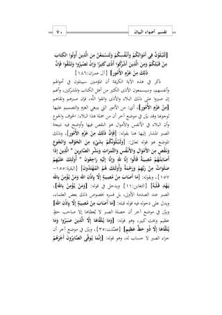 ‫البيان‬ ‫أضواء‬ ‫تفسير‬71
[َ‫اب‬َ‫ت‬ِ‫الك‬ ‫وا‬ُ‫ت‬‫ُو‬‫أ‬ َ‫ين‬ِ‫ذ‬َ‫ل‬‫ا‬ َ‫ن‬ِ‫م‬ َ‫ن‬ُ‫ع‬َ‫م‬ْ‫س‬َ‫ت‬َ‫ل‬َ‫و‬ ْ‫م‬ُ‫ك‬ِ‫س‬ُ‫ف‬ْ‫ه‬‫ن‬َ‫أ‬َ‫و‬ ْ‫م‬ُ‫ك‬ِ‫ال‬َ‫و‬ْ‫َم‬‫أ‬ ‫ي‬ِ‫ف‬ َ‫ن‬ُ‫و‬َ‫ل‬ْ‫ه‬‫ب‬ُ‫ت‬َ‫ل‬
ْ‫ن‬ِ‫إ‬َ‫و‬ ‫ا‬ً‫ير‬ِ‫ث‬َ‫ك‬‫ى‬ً‫ذ‬َ‫أ‬ ‫وا‬ُ‫ك‬َ‫ر‬ْ‫ش‬َ‫أ‬ َ‫ين‬ِ‫ذ‬َ‫ل‬‫ا‬ َ‫ن‬ِ‫م‬َ‫و‬ ْ‫م‬ُ‫ك‬ِ‫ل‬ْ‫ب‬َ‫ه‬‫ق‬ ْ‫ن‬ِ‫م‬َ‫ن‬ِ‫إ‬َ‫ف‬ ‫وا‬ُ‫ق‬َ‫ه‬‫ت‬َ‫ه‬‫ت‬َ‫و‬ ‫وا‬ُ‫ر‬ِ‫ب‬ْ‫ص‬َ‫ت‬
ِ‫ر‬‫و‬ُ‫ُم‬ ‫ا‬ ِ‫م‬ْ‫ز‬َ‫ع‬ ْ‫ن‬ِ‫م‬ َ‫ك‬ِ‫ل‬َ‫ذ‬]:‫ان‬‫ر‬‫عم‬ ‫{آل‬119}
‫اهلم‬‫و‬‫أم‬ ‫يف‬ ‫سيبتلون‬ ‫املؤمنني‬ ‫أن‬ ‫مية‬‫ر‬‫الك‬ ‫اآلية‬ ‫هذه‬ ‫يف‬ ‫ذكر‬
‫أهنم‬‫و‬ ‫كنيس‬‫املشر‬‫و‬ ‫الكتاب‬ ‫أهل‬ ‫من‬ ‫الكثري‬ ‫األذى‬ ‫وسيسمعون‬ ‫أنفسهمس‬‫و‬
‫وتقا‬ ‫صربهم‬ ‫فإن‬ ‫هس‬َّ‫ل‬‫ال‬ ‫ا‬‫و‬‫اتق‬‫و‬ ‫األذى‬‫و‬ ‫البال‬ ‫ذلك‬ ‫على‬ ‫ا‬‫و‬‫صرب‬ ‫إن‬‫هم‬
[ِ‫ر‬‫و‬ُ‫ُم‬ ‫ا‬ ِ‫م‬ْ‫ز‬َ‫ع‬ ْ‫ن‬ِ‫م‬]‫عليها‬ ‫التصميم‬‫و‬ ‫العزم‬ ‫ينبغي‬ ‫اليت‬ ‫األمور‬ ‫من‬ : ‫أ‬ ‫س‬
‫اووع‬‫و‬ ‫اخلوف‬ : ‫البال‬ ‫هذا‬ ‫مجلة‬ ‫من‬ ‫أن‬ ‫آخر‬ ‫موضع‬ ‫يف‬ ‫بني‬ ‫وقد‬ ‫لوجوهبا‬
‫فيها‬ ‫النقص‬ ‫هو‬ ‫ال‬‫و‬‫األم‬‫و‬ ‫األنفس‬ ‫يف‬ ‫البال‬ ‫أن‬‫و‬‫نتيجة‬ ‫فيه‬ ‫أوضح‬‫و‬
:‫له‬‫و‬‫بق‬ ‫هنا‬ ‫إليها‬ ‫املشار‬ ‫الصرب‬[ِ‫م‬ْ‫ز‬َ‫ع‬ ْ‫ن‬ِ‫م‬ َ‫ك‬ِ‫ل‬َ‫ذ‬ َ‫ن‬ِ‫إ‬َ‫ف‬ِ‫ر‬‫و‬ُ‫ُم‬ ‫ا‬]‫وذلك‬ ‫س‬
:ٰ‫ىل‬‫تعا‬ ‫له‬‫و‬‫ق‬ ‫هو‬ ‫املوضع‬[ِ‫وع‬ُ‫الج‬َ‫و‬ ِ‫ف‬ْ‫و‬َ‫الخ‬ َ‫ن‬ِ‫م‬ ٍ‫ء‬ْ‫ي‬َ‫ش‬ِ‫ب‬ ْ‫م‬ُ‫ك‬َ‫ن‬َ‫و‬ُ‫ل‬ْ‫ه‬‫ب‬َ‫ن‬َ‫ل‬َ‫و‬
َ‫ين‬ِ‫ر‬ِ‫ب‬‫ا‬َ‫ص‬‫ال‬ ِ‫ر‬ِّ‫ش‬َ‫ب‬َ‫و‬ ِ ‫ا‬َ‫ر‬َ‫َم‬‫ث‬‫ال‬َ‫و‬ ِ‫س‬ُ‫ف‬ْ‫ه‬‫ن‬َ ‫ا‬َ‫و‬ ِ‫ال‬َ‫و‬ْ‫َم‬ ‫ا‬ َ‫ن‬ِ‫م‬ ٍ‫ص‬ْ‫ق‬َ‫ه‬‫ن‬َ‫و‬*‫ا‬َ‫ذ‬ِ‫إ‬ َ‫ين‬ِ‫ذ‬َ‫ل‬‫ا‬
‫ا‬َ‫ر‬ ِ‫ه‬ْ‫ي‬َ‫ل‬ِ‫إ‬ ‫ا‬َ‫ن‬ِ‫إ‬َ‫و‬ ِ‫هلل‬ ‫ا‬َ‫ن‬ِ‫إ‬ ‫وا‬ُ‫ل‬‫ا‬َ‫ق‬ ٌ‫ة‬َ‫يب‬ِ‫ص‬ُ‫م‬ ْ‫م‬ُ‫ه‬ْ‫ه‬‫ت‬َ‫ه‬‫ب‬‫ا‬َ‫َص‬‫أ‬َ‫ن‬‫و‬ُ‫ع‬ِ‫ج‬*ْ‫م‬ِ‫ه‬ْ‫ي‬َ‫ل‬َ‫ع‬ َ‫ك‬ِ‫ئ‬َ‫ل‬‫ُو‬‫أ‬
َ‫ن‬‫و‬ُ‫د‬َ‫ت‬ْ‫ه‬ُ‫الم‬ ُ‫م‬ُ‫ه‬ َ‫ك‬ِ‫ئ‬َ‫ل‬‫ُو‬‫أ‬َ‫و‬ ٌ‫ة‬َ‫م‬ْ‫ح‬َ‫ر‬َ‫و‬ ْ‫م‬ِ‫ه‬ِّ‫ب‬َ‫ر‬ ْ‫ن‬ِ‫م‬ ٌ ‫ا‬َ‫و‬َ‫ل‬َ‫ص‬]‫{البقرة‬:122-
120}:‫له‬‫و‬‫وبق‬ ‫س‬[‫اهلل‬ِ‫ب‬ ْ‫ن‬ِ‫م‬ْ‫ؤ‬ُ‫ه‬‫ي‬ ْ‫ن‬َ‫م‬َ‫و‬ ‫اهلل‬ ِ‫ن‬ْ‫ذ‬ِ‫إ‬ِ‫ب‬ َ‫ا‬ِ‫إ‬ ٍ‫ة‬َ‫يب‬ِ‫ص‬ُ‫م‬ ْ‫ن‬ِ‫م‬ َ‫اب‬َ‫َص‬‫أ‬ ‫ا‬َ‫م‬
ُ‫ه‬َ‫ْب‬‫ل‬َ‫ه‬‫ق‬ ِ‫د‬ْ‫ه‬َ‫ه‬‫ي‬]:‫{التغابن‬11}:‫له‬‫و‬‫ق‬ ‫يف‬ ‫ويدخل‬[ِ‫م‬ْ‫ؤ‬ُ‫ه‬‫ي‬ ْ‫ن‬َ‫م‬َ‫و‬‫اهلل‬ِ‫ب‬ ْ‫ن‬]‫س‬
‫س‬ ‫العلما‬ ‫بعض‬ ‫ذلك‬ ‫خبصوص‬ ‫فسره‬ ‫بل‬ ‫األوىلس‬ ‫الصدمة‬ ‫عند‬ ‫الصرب‬
:‫قبله‬ ‫له‬‫و‬‫ق‬ ‫فيه‬ ‫له‬‫و‬‫دخ‬ ‫على‬ ‫ويدل‬[‫اهلل‬ ِ‫ن‬ْ‫ذ‬ِ‫إ‬ِ‫ب‬ َ‫ا‬ِ‫إ‬ ٍ‫ة‬َ‫يب‬ِ‫ص‬ُ‫م‬ ْ‫ن‬ِ‫م‬ َ‫اب‬َ‫َص‬‫أ‬ ‫ا‬َ‫م‬]
ٍ‫حظ‬ ‫صاحب‬ ‫إال‬ ‫عطاها‬ُ‫ي‬ ‫ال‬ ‫الصرب‬ ‫خصلة‬ ‫أن‬ ‫آخر‬ ‫موضع‬ ‫يف‬ ‫وبني‬
:‫له‬‫و‬‫ق‬ ‫وهو‬ ‫كبريس‬ ‫وخبت‬ ‫عظيم‬[َ‫ا‬ِ‫إ‬ ‫ا‬َ‫اه‬َ‫ق‬َ‫ل‬ُ‫ه‬‫ي‬ ‫ا‬َ‫م‬َ‫و‬‫ا‬َ‫م‬َ‫و‬ ‫وا‬ُ‫ر‬َ‫ه‬‫ب‬َ‫ص‬ َ‫ين‬ِ‫ذ‬َ‫ل‬‫ا‬
ٍ‫يم‬ِ‫ظ‬َ‫ع‬ ٍّ‫ظ‬َ‫ح‬ ‫و‬ُ‫ذ‬ َ‫ا‬ِ‫إ‬ ‫ا‬َ‫اه‬َ‫ق‬َ‫ل‬ُ‫ه‬‫ي‬]:‫لت‬ِّ‫{فص‬22}‫أن‬ ‫آخر‬ ‫موضع‬ ‫يف‬ ‫وبني‬ ‫س‬
:‫له‬‫و‬‫ق‬ ‫وهو‬ ‫لهس‬ ‫حساب‬ ‫ال‬ ‫الصرب‬ ‫ا‬‫ز‬‫ج‬[ْ‫م‬ُ‫ه‬َ‫ر‬ْ‫َج‬‫أ‬ َ‫ن‬‫و‬ُ‫ر‬ِ‫ب‬‫ا‬َ‫ص‬‫ال‬ ‫ى‬َ‫ف‬َ‫و‬ُ‫ه‬‫ي‬ ‫ا‬َ‫م‬َ‫ن‬ِ‫إ‬
 