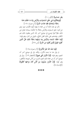 ‫من‬ ‫مان‬ُ‫الج‬ ‫عقد‬70
ٍ‫اب‬َ‫س‬ِ‫ح‬ ِ‫ر‬ْ‫ي‬َ‫غ‬ِ‫ب‬]:‫مر‬ُّ‫{الز‬17}.
[َ ‫ا‬َ‫و‬ ِ ‫ا‬َ‫او‬َ‫م‬َ‫س‬‫ال‬ ِ‫ْق‬‫ل‬َ ‫ي‬ِ‫ف‬ َ‫ن‬‫و‬ُ‫ر‬َ‫ك‬َ‫ف‬َ‫ه‬‫ت‬َ‫ه‬‫ي‬َ‫و‬‫ا‬َ‫ذ‬َ‫ه‬ َ‫ت‬ْ‫ق‬َ‫ل‬َ ‫ا‬َ‫م‬ ‫ا‬َ‫ن‬َ‫ه‬‫ب‬َ‫ر‬ ِ ْ‫ر‬
ِ‫ر‬‫َا‬‫ن‬‫ال‬ َ‫اب‬َ‫ذ‬َ‫ع‬ ‫ا‬َ‫ن‬ِ‫ق‬َ‫ف‬ َ‫ك‬َ‫ن‬‫ا‬َ‫ح‬ْ‫ب‬ُ‫س‬ ً‫َل‬ِ‫اط‬َ‫ب‬]:‫ان‬‫ر‬‫عم‬ ‫{آل‬111}
‫هبم‬‫ر‬ ‫يه‬‫ز‬‫تن‬ ‫األلباب‬ ‫ا‬‫و‬‫ل‬‫و‬ُ‫أ‬ ‫له‬‫و‬‫يق‬ ‫ما‬ ‫مجلة‬ ‫من‬ ‫أن‬ ‫اآلية‬ ‫هذه‬ ‫يف‬ ‫ذكر‬
‫عن‬ ٰ‫ىل‬‫تعا‬ ‫سبحانه‬ ‫حلكمة‬ ‫ال‬ ‫س‬ً‫ال‬‫باط‬ ‫األرض‬‫و‬ ‫ات‬‫و‬ٰ‫السم‬ ‫خلق‬ ‫كونه‬‫عن‬
‫ب‬ ‫آخر‬ ‫موضع‬ ‫يف‬ ‫ح‬‫وصر‬ ‫ا‬ً‫كبري‬ ‫ا‬ًّ‫علو‬ ‫ذلك‬‫هم‬ ‫ذلك‬ ‫يظنون‬ ‫الذين‬ ‫أن‬
:‫له‬‫و‬‫ق‬ ‫وهو‬ ‫النارس‬ ‫من‬ ‫بالويل‬ ِّ‫ِّي‬َّ‫الس‬ ‫الظن‬ ‫ذلك‬ ‫على‬ ‫وهددهم‬ ‫الكفارس‬
[َ‫ين‬ِ‫ذ‬َ‫ل‬‫ا‬ ُّ‫ن‬َ‫ظ‬ َ‫ك‬ِ‫ل‬َ‫ذ‬ ً‫َل‬ِ‫اط‬َ‫ب‬ ‫ا‬َ‫م‬ُ‫ه‬َ‫ه‬‫ن‬ْ‫ه‬‫ي‬َ‫ه‬‫ب‬ ‫ا‬َ‫م‬َ‫و‬ َ ْ‫َر‬ ‫ا‬َ‫و‬ َ‫اء‬َ‫م‬َ‫س‬‫ال‬ ‫ا‬َ‫ن‬ْ‫ق‬َ‫ل‬َ ‫ا‬َ‫م‬َ‫و‬
ِ‫ر‬‫َا‬‫ن‬‫ال‬ َ‫ن‬ِ‫م‬ ‫وا‬ُ‫ر‬َ‫ف‬َ‫ك‬ َ‫ين‬ِ‫ذ‬َ‫ل‬ِ‫ل‬ ٌ‫ل‬ْ‫ي‬َ‫و‬َ‫ه‬‫ف‬ ‫وا‬ُ‫ر‬َ‫ف‬َ‫ك‬]:‫{ص‬20}.
[‫اهلل‬ َ‫د‬ْ‫ن‬ِ‫ع‬ ‫ا‬َ‫م‬َ‫و‬ِ‫ر‬‫ا‬َ‫ر‬ْ‫ه‬‫ب‬َْ‫ْل‬ِ‫ل‬ ٌ‫ر‬ْ‫ه‬‫ي‬َ]:‫ان‬‫ر‬‫عم‬ ‫{آل‬111}
‫أنه‬ ‫آخر‬ ‫موضع‬ ‫يف‬ ‫بني‬ ‫لكنه‬‫و‬ ‫ارس‬‫ر‬‫لألب‬ ‫عنده‬ ‫ما‬ ‫هنا‬ ‫يبني‬ ‫مل‬
:‫له‬‫و‬‫ق‬ ‫وهو‬ ‫النعيمس‬[َ‫ار‬َ‫ر‬ْ‫ه‬‫ب‬َ ‫ا‬ َ‫ن‬ِ‫إ‬ٍ‫يم‬ِ‫ع‬َ‫ن‬ ‫ي‬ِ‫ف‬َ‫ل‬]:‫{االنفطار‬12}‫يف‬ ‫وبني‬
‫بالكافورس‬ ‫ممزوجة‬ ‫كأس‬‫من‬ ‫الشرب‬ ‫النعيم‬ ‫ذلك‬ ‫مجلة‬ ‫من‬ ‫أن‬ ‫آخر‬ ‫موضع‬
:‫له‬‫و‬‫ق‬ ‫وهو‬[ْ‫ه‬‫ب‬َ ‫ا‬ َ‫ن‬ِ‫إ‬‫ا‬ً‫ور‬ُ‫ف‬‫ا‬َ‫ك‬ ‫ا‬َ‫ه‬ُ‫اج‬َ‫ز‬ِ‫م‬ َ‫ن‬‫ا‬َ‫ك‬ ٍ‫ْس‬‫أ‬َ‫ك‬ ْ‫ن‬ِ‫م‬ َ‫ن‬‫و‬ُ‫ب‬َ‫ر‬ْ‫ش‬َ‫ي‬ َ‫ار‬َ‫ر‬]
:‫{اإلنسان‬2}.

 