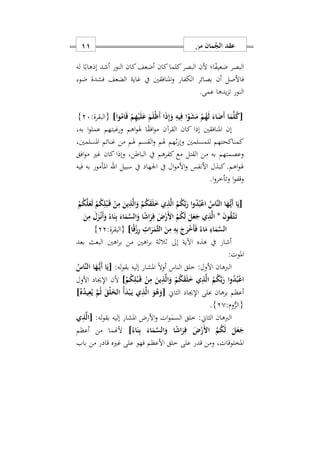 ‫من‬ ‫مان‬ُ‫الج‬ ‫عقد‬00
‫له‬ ‫ا‬ً‫إذهاب‬ ‫أشد‬ ‫النور‬ ‫كان‬‫أضعف‬ ‫كان‬‫كلما‬‫البصر‬ ‫ألن‬ ‫ا؛‬ً‫ف‬‫ضعي‬ ‫البصر‬
‫أن‬ ‫فاألصل‬‫ضو‬ ‫فشدة‬ ‫الضعف‬ ‫غاية‬ ‫يف‬ ‫املنافقني‬‫و‬ ‫الكفار‬ ‫بصائر‬
‫عمى‬ ‫يدها‬‫ز‬‫ت‬ ‫النور‬.
[ْ‫ي‬َ‫ل‬َ‫ع‬ َ‫م‬َ‫ل‬ْ‫ظ‬َ‫أ‬ ‫ا‬َ‫ذ‬ِ‫إ‬َ‫و‬ ِ‫يه‬ِ‫ف‬ ‫ا‬ْ‫و‬َ‫ش‬َ‫م‬ ْ‫م‬ُ‫ه‬َ‫ل‬ َ‫اء‬َ‫َض‬‫أ‬ ‫ا‬َ‫م‬َ‫ل‬ُ‫ك‬‫وا‬ُ‫ام‬َ‫ق‬ ْ‫م‬ِ‫ه‬]:‫{البقرة‬27}
‫إ‬‫بهس‬ ‫ا‬‫و‬‫عمل‬ ‫ورغبتهم‬ ‫اهم‬‫و‬‫هل‬ ‫ا‬ً‫ق‬‫اف‬‫و‬‫م‬ ‫القرآن‬ ‫كان‬ ‫إذا‬ ‫املنافقني‬ ‫ن‬
‫املسلمنيس‬ ‫غنائم‬ ‫من‬ ‫هلم‬ ‫القسم‬‫و‬ ‫هلم‬ ‫اهم‬‫ر‬‫وإ‬ ‫للمسلمني‬ ‫كمناكحتهم‬
‫افق‬‫و‬‫م‬ ‫غري‬ ‫كان‬ ‫وإذا‬ ‫الباطنس‬ ‫يف‬ ‫كفرهم‬ ‫مع‬ ‫القتل‬ ‫من‬ ‫به‬ ‫وعصمتهم‬
‫اهلل‬ ‫سبيل‬ ‫يف‬ ‫اوهاد‬ ‫يف‬ ‫ال‬‫و‬‫األم‬‫و‬ ‫األنفس‬ ‫كبذل‬.‫اهم‬‫و‬‫هل‬‫فيه‬ ‫به‬ ‫املأمور‬
‫ا‬‫و‬‫وتأخر‬ ‫ا‬‫و‬‫وقف‬.
[ْ‫م‬ُ‫ك‬َ‫ل‬َ‫ع‬َ‫ل‬ ْ‫م‬ُ‫ك‬ِ‫ل‬ْ‫ب‬َ‫ه‬‫ق‬ ْ‫ن‬ِ‫م‬ َ‫ين‬ِ‫ذ‬َ‫ل‬‫ا‬َ‫و‬ ْ‫م‬ُ‫ك‬َ‫ق‬َ‫ل‬َ ‫ي‬ِ‫ذ‬َ‫ل‬‫ا‬ ُ‫م‬ُ‫ك‬َ‫ب‬َ‫ر‬ ‫ا‬‫و‬ُ‫د‬ُ‫ب‬ْ‫ع‬‫ا‬ ُ‫َاس‬‫ن‬‫ال‬ ‫ا‬َ‫ه‬ُّ‫ه‬‫ي‬َ‫أ‬ ‫ا‬َ‫ي‬
َ‫ن‬‫و‬ُ‫ق‬َ‫ه‬‫ت‬َ‫ه‬‫ت‬*َ‫ن‬ِ‫م‬ َ‫ل‬َ‫ز‬ْ‫ه‬‫ن‬َ‫أ‬َ‫و‬ ً‫اء‬َ‫ن‬ِ‫ب‬ َ‫اء‬َ‫م‬َ‫س‬‫ال‬َ‫و‬ ‫ا‬ً‫ش‬‫ا‬َ‫ر‬ِ‫ف‬ َ ْ‫َر‬ ‫ا‬ ُ‫م‬ُ‫ك‬َ‫ل‬ َ‫ل‬َ‫ع‬َ‫ج‬ ‫ي‬ِ‫ذ‬َ‫ل‬‫ا‬
ِ‫ه‬ِ‫ب‬ َ‫ج‬َ‫ر‬ْ َ‫أ‬َ‫ف‬ ً‫اء‬َ‫م‬ ِ‫اء‬َ‫م‬َ‫س‬‫ال‬‫ا‬ً‫ق‬ْ‫ز‬ِ‫ر‬ ِ ‫ا‬َ‫ر‬َ‫َم‬‫ث‬‫ال‬ َ‫ن‬ِ‫م‬]:‫{البقرة‬22}
‫بعد‬ ‫البعث‬ ‫اهني‬‫ر‬‫ب‬ ‫من‬ ‫اهني‬‫ر‬‫ب‬ ‫االاة‬ ‫إىل‬ ‫اآلية‬ ‫هذه‬ ‫يف‬ ‫أشار‬
‫املوت‬:
‫الربهان‬‫له‬‫و‬‫بق‬ ‫إليه‬ ‫املشار‬ ً‫ال‬‫أو‬ ‫الناس‬ ‫خلق‬ :‫األول‬:[ُ‫َاس‬‫ن‬‫ال‬ ‫ا‬َ‫ه‬ُّ‫ه‬‫ي‬َ‫أ‬ ‫ا‬َ‫ي‬
ْ‫م‬ُ‫ك‬ِ‫ل‬ْ‫ب‬َ‫ه‬‫ق‬ ْ‫ن‬ِ‫م‬ َ‫ين‬ِ‫ذ‬َ‫ل‬‫ا‬َ‫و‬ ْ‫م‬ُ‫ك‬َ‫ق‬َ‫ل‬َ ‫ي‬ِ‫ذ‬َ‫ل‬‫ا‬ ُ‫م‬ُ‫ك‬َ‫ب‬َ‫ر‬ ‫وا‬ُ‫د‬ُ‫ب‬ْ‫ع‬‫ا‬]‫اإلجياد‬ ‫ألن‬‫األول‬
‫الثاي‬ ‫اإلجياد‬ ‫على‬ ‫برهان‬ ‫أعظم‬[ُ‫ه‬ُ‫د‬‫ي‬ِ‫ع‬ُ‫ي‬ َ‫م‬ُ‫ث‬ َ‫ْق‬‫ل‬َ‫خ‬‫ال‬ ُ‫أ‬َ‫د‬ْ‫ب‬َ‫ه‬‫ي‬ ‫ي‬ِ‫ذ‬َ‫ل‬‫ا‬ َ‫و‬ُ‫ه‬َ‫و‬]
:‫وم‬ُّ‫{الر‬20}.
‫ل‬‫و‬‫بق‬ ‫إليه‬ ‫املشار‬ ‫األرض‬‫و‬ ‫ات‬‫و‬ٰ‫السم‬ ‫خلق‬ :‫الثاي‬ ‫الربهان‬:‫ه‬[‫ي‬ِ‫ذ‬َ‫ل‬‫ا‬
ً‫اء‬َ‫ن‬ِ‫ب‬ َ‫اء‬َ‫م‬َ‫س‬‫ال‬َ‫و‬ ‫ا‬ً‫ش‬‫ا‬َ‫ر‬ِ‫ف‬ َ ْ‫َر‬ ‫ا‬ ُ‫م‬ُ‫ك‬َ‫ل‬ َ‫ل‬َ‫ع‬َ‫ج‬]‫أعظم‬ ‫من‬ ‫ألهنما‬
‫على‬ ‫قدر‬ ‫ومن‬ ‫املخلوقاتس‬‫باب‬ ‫من‬ ‫قادر‬ ‫غريه‬ ‫على‬ ‫فهو‬ ‫األعظم‬ ‫خلق‬
 