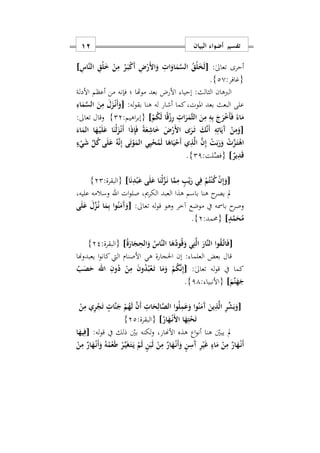 ‫البيان‬ ‫أضواء‬ ‫تفسير‬01
‫أحرى‬:ٰ‫ىل‬‫تعا‬[ِ‫َاس‬‫ن‬‫ال‬ ِ‫ْق‬‫ل‬َ ْ‫ن‬ِ‫م‬ ُ‫ر‬َ‫ه‬‫ب‬ْ‫ك‬َ‫أ‬ ِ ْ‫َر‬ ‫ا‬َ‫و‬ ِ ‫ا‬َ‫او‬َ‫م‬َ‫س‬‫ال‬ ُ‫ْق‬‫ل‬َ‫خ‬َ‫ل‬]
:‫{غافر‬20}.
‫األدلة‬ ‫أعظم‬ ‫من‬ ‫فإنه‬ ‫؛‬ ‫موهتا‬ ‫بعد‬ ‫األرض‬ ‫إحيا‬ :‫الثالث‬ ‫الربهان‬
‫هنا‬ ‫له‬ ‫أشار‬ ‫كما‬‫املوتس‬ ‫بعد‬ ‫البعث‬ ‫على‬:‫له‬‫و‬‫بق‬[َ‫م‬َ‫س‬‫ال‬ َ‫ن‬ِ‫م‬ َ‫ل‬َ‫ز‬ْ‫ه‬‫ن‬َ‫أ‬َ‫و‬ِ‫اء‬
ْ‫م‬ُ‫ك‬َ‫ل‬ ‫ا‬ً‫ق‬ْ‫ز‬ِ‫ر‬ ِ ‫ا‬َ‫ر‬َ‫َم‬‫ث‬‫ال‬ َ‫ن‬ِ‫م‬ ِ‫ه‬ِ‫ب‬ َ‫ج‬َ‫ر‬ْ َ‫أ‬َ‫ف‬ ً‫اء‬َ‫م‬]:‫اهيم‬‫ر‬‫{إب‬22}:‫تعاىل‬ ‫وقال‬
[َ‫اء‬َ‫الم‬ ‫ا‬َ‫ه‬ْ‫ه‬‫ي‬َ‫ل‬َ‫ع‬ ‫ا‬َ‫ْن‬‫ل‬َ‫ز‬ْ‫ه‬‫ن‬َ‫أ‬ ‫ا‬َ‫ذ‬ِ‫إ‬َ‫ف‬ ً‫ة‬َ‫ع‬ِ‫اش‬َ َ ْ‫َر‬ ‫ا‬ ‫ى‬َ‫ر‬َ‫ه‬‫ت‬ َ‫ك‬َ‫ن‬َ‫أ‬ ِ‫ه‬ِ‫ات‬َ‫َي‬‫آ‬ ْ‫ن‬ِ‫م‬َ‫و‬
َ‫ل‬ ‫ا‬َ‫اه‬َ‫ي‬ْ‫َح‬‫أ‬ ‫ي‬ِ‫ذ‬َ‫ل‬‫ا‬ َ‫ن‬ِ‫إ‬ ْ‫ت‬َ‫ب‬َ‫ر‬َ‫و‬ ْ َ‫ز‬َ‫ه‬‫ت‬ْ‫اه‬ُ‫ك‬ ‫ى‬َ‫ل‬َ‫ع‬ ُ‫ه‬َ‫ن‬ِ‫إ‬ ‫ى‬َ‫ت‬ْ‫و‬َ‫الم‬ ‫ي‬ِ‫ي‬ْ‫ح‬ُ‫م‬ٍ‫ء‬ْ‫ي‬َ‫ش‬ ِّ‫ل‬
ٌ‫ير‬ِ‫د‬َ‫ق‬]:‫لت‬ِّ‫{فص‬21}.
[‫ا‬َ‫ن‬ِ‫د‬ْ‫ب‬َ‫ع‬ ‫ى‬َ‫ل‬َ‫ع‬ ‫ا‬َ‫ْن‬‫ل‬َ‫ز‬َ‫ه‬‫ن‬ ‫ا‬َ‫م‬ِ‫م‬ ٍ‫ب‬ْ‫ي‬َ‫ر‬ ‫ي‬ِ‫ف‬ ْ‫م‬ُ‫ت‬ْ‫ن‬ُ‫ك‬ ْ‫ن‬ِ‫إ‬َ‫و‬]:‫{البقرة‬22}
‫عليهس‬ ‫وسالمه‬ ‫اهلل‬ ‫ات‬‫و‬‫صل‬ ‫الكرميس‬ ‫العبد‬ ‫هذا‬ ‫باسم‬ ‫هنا‬ ‫ح‬‫يصر‬ ‫مل‬
‫له‬‫و‬‫ق‬ ‫وهو‬ ‫آخر‬ ‫موضع‬ ‫يف‬ ‫بامسه‬ ‫ح‬‫وصر‬:‫تعاىل‬[‫ى‬َ‫ل‬َ‫ع‬ َ‫ل‬ِّ‫ز‬ُ‫ه‬‫ن‬ ‫ا‬َ‫م‬ِ‫ب‬ ‫وا‬ُ‫ن‬َ‫َم‬‫آ‬َ‫و‬
ٍ‫د‬َ‫م‬َ‫ح‬ُ‫م‬]‫{حممد‬:2}.
[ُ‫ة‬َ‫ار‬َ‫ج‬ِ‫الح‬َ‫و‬ ُ‫َاس‬‫ن‬‫ال‬ ‫ا‬َ‫ه‬ُ‫ود‬ُ‫ق‬َ‫و‬ ‫ي‬ِ‫ت‬َ‫ل‬‫ا‬ َ‫َار‬‫ن‬‫ال‬ ‫وا‬ُ‫ق‬َ‫ه‬‫ت‬‫ا‬َ‫ف‬]:‫{البقرة‬22}
‫قال‬‫بعض‬: ‫العلما‬‫هي‬ ‫احلجارة‬ ‫إن‬‫يعبدوهنا‬ ‫ا‬‫و‬‫كان‬ ‫اليت‬ ‫األصنام‬
‫يف‬ ‫كما‬:ٰ‫ىل‬‫تعا‬ ‫له‬‫و‬‫ق‬[ُ‫ب‬َ‫ص‬َ‫ح‬ ‫اهلل‬ ِ‫ون‬ُ‫د‬ ْ‫ن‬ِ‫م‬ َ‫ن‬‫و‬ُ‫د‬ُ‫ب‬ْ‫ع‬َ‫ه‬‫ت‬ ‫ا‬َ‫م‬َ‫و‬ ْ‫م‬ُ‫ك‬َ‫ن‬ِ‫إ‬
َ‫َم‬‫ن‬َ‫ه‬َ‫ج‬]: ‫{األنبيا‬11}.
[ِ‫ذ‬َ‫ل‬‫ا‬ ِ‫ر‬ِّ‫ش‬َ‫ب‬َ‫و‬ْ‫ن‬ِ‫م‬ ‫ي‬ِ‫ر‬ْ‫ج‬َ‫ت‬ ٍ ‫َا‬‫ن‬َ‫ج‬ ْ‫م‬ُ‫ه‬َ‫ل‬ َ‫ن‬َ‫أ‬ ِ ‫ا‬َ‫ح‬ِ‫ال‬َ‫ص‬‫ال‬ ‫وا‬ُ‫ل‬ِ‫م‬َ‫ع‬َ‫و‬ ‫وا‬ُ‫ن‬َ‫َم‬‫آ‬ َ‫ين‬
ُ‫ار‬َ‫ه‬ْ‫ه‬‫ن‬َ ‫ا‬ ‫ا‬َ‫ه‬ِ‫ت‬ْ‫ح‬َ‫ت‬]:‫{البقرة‬22}
:‫له‬‫و‬‫ق‬ ‫يف‬ ‫ذلك‬ ‫بني‬ ‫لكنه‬‫و‬ ‫األهنارس‬ ‫هذه‬ ‫اع‬‫و‬‫أن‬ ‫هنا‬ ‫يبني‬ ‫مل‬[‫ا‬َ‫يه‬ِ‫ف‬
ُ‫ه‬ُ‫م‬ْ‫ع‬َ‫ط‬ ْ‫ر‬َ‫ه‬‫ي‬َ‫غ‬َ‫ه‬‫ت‬َ‫ه‬‫ي‬ ْ‫م‬َ‫ل‬ ٍ‫ن‬َ‫ب‬َ‫ل‬ ْ‫ن‬ِ‫م‬ ٌ‫ار‬َ‫ه‬ْ‫ه‬‫ن‬َ‫أ‬َ‫و‬ ٍ‫ن‬ِ‫َس‬‫آ‬ ِ‫ر‬ْ‫ي‬َ‫غ‬ ٍ‫اء‬َ‫م‬ ْ‫ن‬ِ‫م‬ ٌ‫ار‬َ‫ه‬ْ‫ه‬‫ن‬َ‫أ‬ْ‫ن‬ِ‫م‬ ٌ‫ار‬َ‫ه‬ْ‫ه‬‫ن‬َ‫أ‬َ‫و‬
 