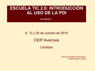 ESCUELA TIC 2.0: INTRODUCCIÓN AL USO DE LA PDI 10148ED01   6, 13 y 20 de octubre de 2010   CEIP Averroes   Córdoba      Francisco Rojano de la Rosa  Manuel Saco Porras 