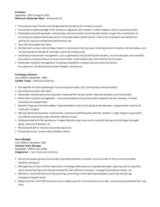 Purchaser
September 2007 to August 2011
Richmond Wholesale Meat – Richmond, CA
• Procured variety of frozen and refrigerated food products for military accounts .
• Possessed strongknowledge of the market to negotiate with vendors in obtaining best costs to maximize profits.
• Developed outstandingvendor relationships.Communicated constantly with vendors to gain the commitment of
assistingand supportingtheoperations.Evaluated vendor performances in the areas of product availability and
quality,pricing,on-timedelivery performance, etc.
• Sourced and quoted new items.
• Worked with various internal departments to resolvepurchasingissues including,butnot limited to, delivery delay, cost
increase,productoverage & shortage, invoicediscrepancy,etc.
• Handled purchaseorder management such as generated and placed PO with vendors, ma intained open and closed PO,
ensured priceand quantity accuracy on each order, and tracked order confirmations for all orders .
• Performed inventory management includinganalyzed the inventory daily to spot and resolve
discrepancies.Handled stock transfers between warehouses.
Purchasing Assistant
June 2002 to September 2006
Cal-Mar Foods – Oakland,California
• Assisted the PurchasingManager in procuringvastfrozen,chill,and dry food serviceproducts
• Sourced and quoted new items.
• Generated and placed purchasingorders.Received PO into the system. Maintained open and closed orders
• Performed inventory management – accurately entered all purchaseorders entered into the inventory. Tracked
received and shipped items.
• Booked shippingcontainers weekly.Prepared weekly load lists for goods to be exported, and generated invoices for
containers shipped.
• Maintained excellentvendor relationships.Communicated frequently with the vendors in regardingpricing,product
availability and quality,order lead time, delivery issues.
• Communicated with the warehouse in regardingreceivingissues such as productoverage and shortage, damaged
goods, delay of shipments, etc.
• Worked with A/P to resolveinvoicediscrepancies.
• Processed claims.Issued creditand debit memos.
Store Manager
June 2000 to December 2001
Assistant Store Manager
September 1999 to June 2000
Imaginarium – San Francisco,California
• Led and directed a group of associates to provide excellent customer servicein order to drive saleand achieve
monthly sales goals.
• Managed day to day salefloor operations includingschedulingand assigningemployees, opening and closingof the
store, providingclean and safeenvironment for the staff and customers, managed promotional events, etc.
• Maintains storestaff job results by coaching,counseling,and discipliningemployees; planning,monitoring,
and appraisingjob results.
• Responsiblefor store H/R functions such as weekly payroll,recruited storeassociates, and processed paperwork for new
hires.
 