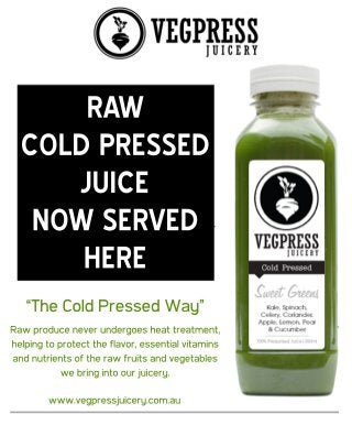 www.vegpressjuicery.com.au
“The Cold Pressed Way”
Raw produce never undergoes heat treatment,
helping to protect the flavor, essential vitamins
and nutrients of the raw fruits and vegetables
we bring into our juicery.
RAW
COLD PRESSED
JUICE
NOW SERVED
HERE
 