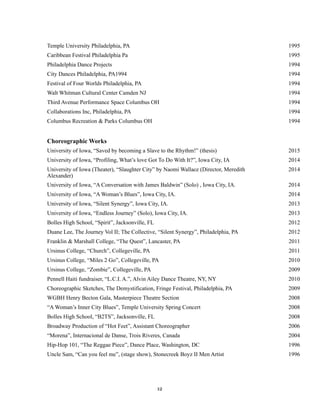 !
!12
Temple University Philadelphia, PA 1995
Caribbean Festival Philadelphia Pa 1995
Philadelphia Dance Projects 1994
City Dances Philadelphia, PA1994 1994
Festival of Four Worlds Philadelphia, PA 1994
Walt Whitman Cultural Center Camden NJ 1994
Third Avenue Performance Space Columbus OH 1994
Collaborations Inc, Philadelphia, PA 1994
Columbus Recreation & Parks Columbus OH 1994
Choreographic Works
University of Iowa, “Saved by becoming a Slave to the Rhythm!” (thesis) 2015
University of Iowa, “Profiling, What’s love Got To Do With It?”, Iowa City, IA 2014
University of Iowa (Theater), “Slaughter City” by Naomi Wallace (Director, Meredith
Alexander)
2014
University of Iowa, “A Conversation with James Baldwin” (Solo) , Iowa City, IA. 2014
University of Iowa, “A Woman’s Blues”, Iowa City, IA. 2014
University of Iowa, “Silent Synergy”, Iowa City, IA. 2013
University of Iowa, “Endless Journey” (Solo), Iowa City, IA. 2013
Bolles High School, “Spirit”, Jacksonville, FL 2012
Duane Lee, The Journey Vol II; The Collective, “Silent Synergy”, Philadelphia, PA 2012
Franklin & Marshall College, “The Quest”, Lancaster, PA 2011
Ursinus College, “Church”, Collegeville, PA 2011
Ursinus College, “Miles 2 Go”, Collegeville, PA 2010
Ursinus College, “Zombie”, Collegeville, PA 2009
Pennell Haiti fundraiser, “L.C.I. A.”, Alvin Ailey Dance Theatre, NY, NY 2010
Choreographic Sketches, The Demystification, Fringe Festival, Philadelphia, PA 2009
WGBH Henry Becton Gala, Masterpiece Theatre Section 2008
“A Woman’s Inner City Blues”, Temple University Spring Concert 2008
Bolles High School, “B2TS”, Jacksonville, FL 2008
Broadway Production of “Hot Feet”, Assistant Choreographer 2006
“Morena”, Internacional de Danse, Trois Riveres, Canada 2004
Hip-Hop 101, “The Reggae Piece”, Dance Place, Washington, DC 1996
Uncle Sam, “Can you feel me”, (stage show), Stonecreek Boyz II Men Artist 1996
 