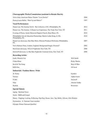 !13
Choreographic Works/Commissions (assistant to Rennie Harris)
Alvin Ailey American Dance Theater “Love Stories” 2004
Pennsylvania Ballet, “Shut Up and Dance!” 1997
Vocal Performances
Duane Lee, The Journey Vol II: The Collective, CEC, Philadelphia, PA 2012
Duane Lee, The Journey: A Duane Lee Experience, The Triad, New York, NY 2011
Evening of Praise, Saints Memorial Baptist Church, Bryn Mawr, PA 2010
Philadelphia Arts & Education Partnership, Martin Luther King, Jr. HS,
Philadelphia, PA
2010
Duane Lee showcase, One-Man Show, Director/Producer/Performer, Philadelphia,
PA
2007
Verve Release Party, London, England, Background Singer, Ovasoul7 2002
Ron Grant showcase, NELLS Nightclub, New York, NY 2000
Smirnoff showcase, Le Bar Bats Nightclub, Featured Artist, New York, NY 2000
Recording Artists
Earth, Wind & Fire Will Smith
Chaka Khan Ricky Martin
Kool & The Gang Boyz II Men
KRS-One Jill Scott
Industrials / Fashion Shows / Print
JC Penny Gymkin
Versace Alpha Factor
FUBU Smirnoff
Nike Absolut Vodka
Reebok Rocawear
Special Talents
inging: Baritone/Tenor
Styles: R&B and Gospel
Dance: Popping, Locking, B-Boying, Hip-Hop, House, Jazz, Tap, Ballet, African, Afro-Modern
Gymnastics: Jr. National Team member
Olympic Winter National Qualifier
 