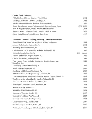!
!2
Concert Dance Companies
Public Displays of Motion, Director: Peter DiMuro 2012
Kun-Yang Lin Dancers, Director: Kun-Yang Lin 2012
IllStyles & Peace Productions, Director: Brandon Albright 2012
Rennie Harris Puremovement, Assistant Artistic Director: Rennie Harris 1994 – 2009
Roots & Wings Movement, Artistic Director: Makeda Thomas 2003
Ronald K. Brown / Evidence, Artistic Director: Ronald K. Brown 2000
Eleone Dance Theater, Artistic Director: Leon Evans 1997
Educational Activities – Teaching, Residency, Lecture/Demonstrations
Dance Motion USA (Russia Tour w/ Illstyles & Peace Productions) 2013
Jacksonville University, Jacksonville, FL 2012
Bolles High School, Jacksonville, FL 2012
Christian Street YMCA, Bowerbird Workshop, Philadelphia, PA 2012
Ursinus College, Collegeville, PA 2009 - present
Franklin & Marshall College, Lancaster, PA 2012
Class of 2011 Artist U, Philadelphia, PA 2011
Frank Hatchett Center for the Performing Arts, Reunion Master class,
Springfield, MA
2011
Mercersburg Academy, Mercersburg, PA 2010
Rowan University, Glassboro, NJ 2010
Eisenhower Middle School, Norristown, PA 2009
Art Partners Studio, Hip-Hop workshop, Coatesville, PA 2009
First Hip-Hop Mentor, YoungArts Presidential Scholars Program, Miami, FL 2009
Temple University, Adjunct Faculty Member, Philadelphia, PA 2008
Earl Mosley Institute of the Arts, New Milford, CT 2008
Northampton Community College, Bethlehem, PA 2008
Auburn University, Auburn, AL 2008
Bolles High School, Jacksonville, FL 2008
University of Colorado, Boulder, CO 2007
University of Michigan, Ann Arbor, MI 2007
University of California, Los Angeles, CA 2007
Ohio State University, Columbus, OH 2005
State University of New York, Buffalo, NY 2005
Philadelphia Dance Company (Philadanco), Philadelphia, PA 2005
 