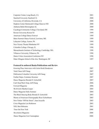 !
!4
Carpenter Center, Long Beach, CA 2001
Stanford University Stanford CA 2000
University of California, Riverside, CA 2000
Hopkins Center Dartmouth College Hanover NH 2000
Alabama Ballet Birmingham AL 2000
Cuyahoga Community College, Cleveland, OH 1999
Rowan University Rowan NJ 1999
American College Dance Festival 1999
Bates Summer Dance Festival, Lewiston, ME 1999
Lafayette College, Easton, PA 1999
New Victory Theater Manhattan NY 1999
Columbia College, Chicago, IL 1998
Massachusetts Institute of Technology, Cambridge, MA 1998
Villanova University, Villanova, PA 1998
Dance Critics Association Conference NY 1998
Duke Ellington School of the Arts, Washington, DC 1997
Featured in authored Books/Publications and Review
Growing Place Interviews with Artist Heidi Henderson 2007
Total Chaos Jeff Chang 2007
Publication Columbia University Jeff Chang 2007
Further Steps, Constance Kreemer 2007
Dance Magazine Brenda D. Gottschild 2007
Can't Stop Won't Stop, Jeff Chang 2006
Forward Magazine 2006
We B Girlz Martha Cooper 2005
Dance Magazine Sally Sommer 2004
The Black Dancing Body Brenda D. Gottschild 2003
Master of American Choreography Rose Eichenbaum 2003
New Yorker “Off the Street”, Joan Acocella 2003
Crisis Magazine Lori Robinson 2001
XXL Ben Osbourne 2001
Time Out New York 2000
Revolution Magazine 2000
Dance Magazine Cari Cunningham 2000
 