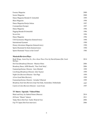 !
!5
Essence Magazine 2000
Source Magazine 2000
Dance Magazine Brenda D. Gottschild 1999
Blaze Magazine 1998
Dance Magazine Roslyn Sulcas 1997
Cosmopolitan (Europe) 1997
Dance Magazine 1996
Digging Brenda D.Gottschild 1996
Seven Arts 1996
Dance Magazine 1996
USA Gymnastics Magazine (featured story) 1990
International Gymnast 1990
Disney Adventures Magazine (featured story) 1990
Sports Illustrated for Kids (featured story) 1990
Sports Illustrated “Faces in the Crowd” 1986
Musicals/Reviews/Plays
Book Wings, Iowa City, IA., How About These Fires by David Kranes (Dir. Carol
McVay)
2014
Hot Feet (Broadway) Director: Maurice Hines 2006
Broadway Bares, AIDS Benefit, “New York Strip”, 2006
Featured performer, Director: Jerry Mitchell 1999
Lion King (Broadway) Director: Julie Taymor 1999
Night Life (Review) Director: Ken Page 1999
A Few Good Men (Review), 1999
Featured performer, Director: Arriadne Villarreal 1999
Broadway Soul Jam (Review) Joop Van Ende, Amsterdam, Netherlands 1997
Carols in Color (Review) Director: Leon Evans 1997
TV Shows / Specials / Videos/Films
Black and Grey, by Gabriel Patino (Marcus) 2014
Jill Scott, “Shame” (dancer 2011
Today Show (Hot Feet / Earth, Wind & Fire) 2006
Fuji TV Japan (Hot Feet interview) 2006
 