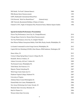 !6
Will Smith, “So Fresh” (featured dancer) 2000
PBS (Rennie Harris Puremovement) 1995
ESPN, McDonald’s International Mixed Pairs 1995
USA Network, “Kids You Should Know” (featured story) 1993
ABC Network, Bicentennial Birthday of Statue of Liberty 1986
Channel 9, NYC, Night of Champions Past, Present & Future, Madison Square Garden 1986
Special Invitation/Performance Presentations
Eleven Tiny Performances, Iowa City, IA. (Trumpt Blossom) 2014
Chicago Dance Festival (w/ Rennie Harris Puremovement) 2014
Ten Tiny Performances, Iowa City, IA. (Englert Theater) 2014
Kate Watson Wallace/Anonymous Bodies, Flash Mob, Rocky Awards, Philadelphia, PA 2012
La Grande Continental/LiveArts Fringe Festival, Philadelphia, PA 2012
Capitol Hill Arts Workshop (CHAW), Peter Dimuro, PDM fundraiser, Washington, DC 2012
Dance Africa, 35th 2012
Ursinus College Spring Dance Concert, Collegeville, PA 2012
Ronald K. Brown, Evidence, 25 2010
Auburn University, dAUnce7, Auburn AL 2009
The Kimmel Center, Philadelphia PA 2007
Yerba Beuna, San Francisco, CA 2007
Majestic Theater Gettysburg PA 2007
Wells Fargo Center Santa Ana CA 2007
Piedmont Virginia College, Piedmont VA 2007
University of Virginia 2007
Alabama Dance Council Birmingham AL 2006
Painted Bride Arts Center, Philadelphia PA 2006
New Jersey Performing Arts Center, Newark, NJ 2006
Montclair State University, Montclair, NJ 2006
Red Cat Theater LA 2006
Winston Salem State University 2006
 