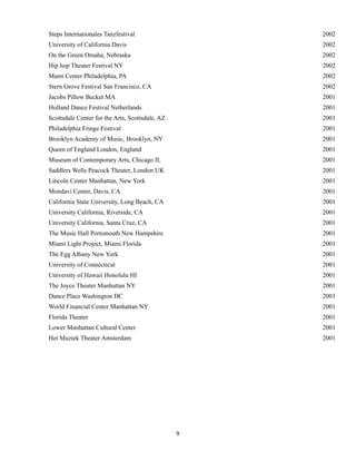 !
!9
Steps Internationales Tanzfestival 2002
University of California Davis 2002
On the Green Omaha, Nebraska 2002
Hip hop Theater Festival NY 2002
Mann Center Philadelphia, PA 2002
Stern Grove Festival San Francisco, CA 2002
Jacobs Pillow Becket MA 2001
Holland Dance Festival Netherlands 2001
Scottsdale Center for the Arts, Scottsdale, AZ 2001
Philadelphia Fringe Festival 2001
Brooklyn Academy of Music, Brooklyn, NY 2001
Queen of England London, England 2001
Museum of Contemporary Arts, Chicago IL 2001
Saddlers Wells Peacock Theater, London UK 2001
Lincoln Center Manhattan, New York 2001
Mondavi Center, Davis, CA 2001
California State University, Long Beach, CA 2001
University California, Riverside, CA 2001
University California, Santa Cruz, CA 2001
The Music Hall Portsmouth New Hampshire 2001
Miami Light Project, Miami Florida 2001
The Egg Albany New York 2001
University of Connecticut 2001
University of Hawaii Honolulu HI 2001
The Joyce Theater Manhattan NY 2001
Dance Place Washington DC 2001
World Financial Center Manhattan NY 2001
Florida Theater 2001
Lower Manhattan Cultural Center 2001
Het Muziek Theater Amsterdam 2001
 