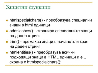 Защитни функции

   htmlspecialchars() - преобразува специални
    знаци в html единици
   addslashes() - екранира специалните знаци
    на даден стринг
   trim() - премахва знаци в началото и края
    на даден стринг
   htmlentities() - преобразува всички
    подходящи знаци в HTML единици и е ..
    сходна с htmlspecialchars();
 