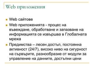 Web приложения

   Web сайтове
   Web приложенията - процес на
    въвеждане, обработване и запазване на
    информацията се извършва в Глобалната
    мрежа
   Предимства – лесен достъп, постоянна
    активност (24/7), високо ниво на сигурност
    на сървърите, разнообразие от модули за
    управление на данните, достъпни цени
 