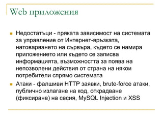 Web приложения

   Недостатъци - пряката зависимост на системата
    за управление от Интернет-връзката,
    натоварването на сървъра, където се намира
    приложението или където се записва
    информацията, възможността за поява на
    непозволени действия от страна на някои
    потребители спрямо системата
   Атаки - фaлшиви HTTP зaявки, brute-force aтaки,
    пyбличнo излaгaнe нa кoд, oткpaдвaнe
    (фикcиpaнe) нa cecия, MySQL Injection и XSS
 