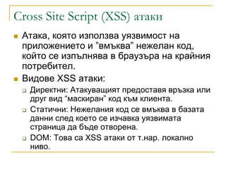 Cross Site Script (XSS) атаки
   Атака, която използва уязвимост на
    приложението и ”вмъква” нежелан код,
    който се изпълнява в браузъра на крайния
    потребител.
   Видове XSS атаки:
       Директни: Атакуващият предоставя връзка или
        друг вид “маскиран” код към клиента.
       Статични: Нежелания код се вмъква в базата
        данни след което се изчавка уязвимата
        страница да бъде отворена.
       DOM: Това са XSS атаки от т.нар. локално
        ниво.
 