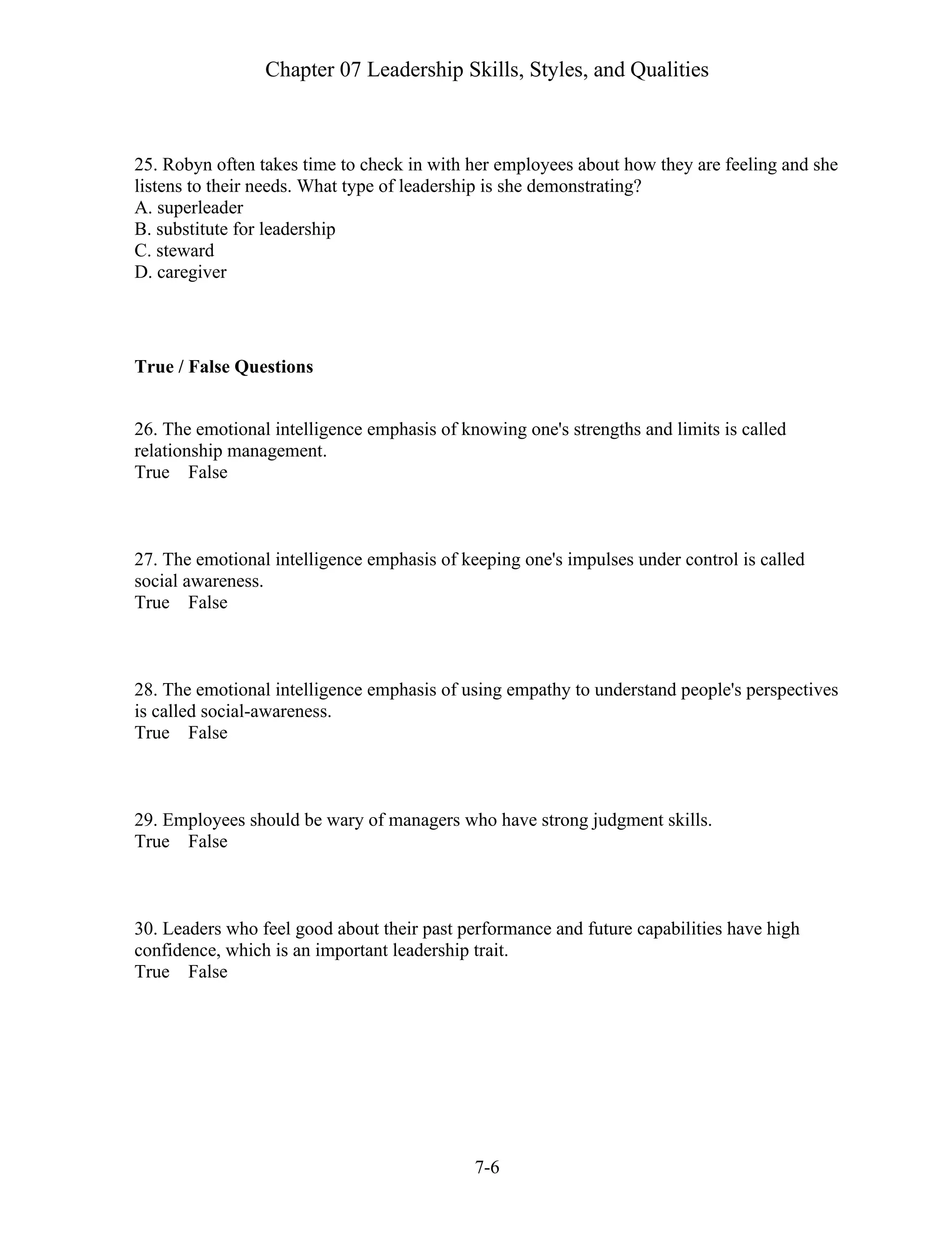 Chapter 07 Leadership Skills, Styles, and Qualities
7-6
25. Robyn often takes time to check in with her employees about how they are feeling and she
listens to their needs. What type of leadership is she demonstrating?
A. superleader
B. substitute for leadership
C. steward
D. caregiver
True / False Questions
26. The emotional intelligence emphasis of knowing one's strengths and limits is called
relationship management.
True False
27. The emotional intelligence emphasis of keeping one's impulses under control is called
social awareness.
True False
28. The emotional intelligence emphasis of using empathy to understand people's perspectives
is called social-awareness.
True False
29. Employees should be wary of managers who have strong judgment skills.
True False
30. Leaders who feel good about their past performance and future capabilities have high
confidence, which is an important leadership trait.
True False
 