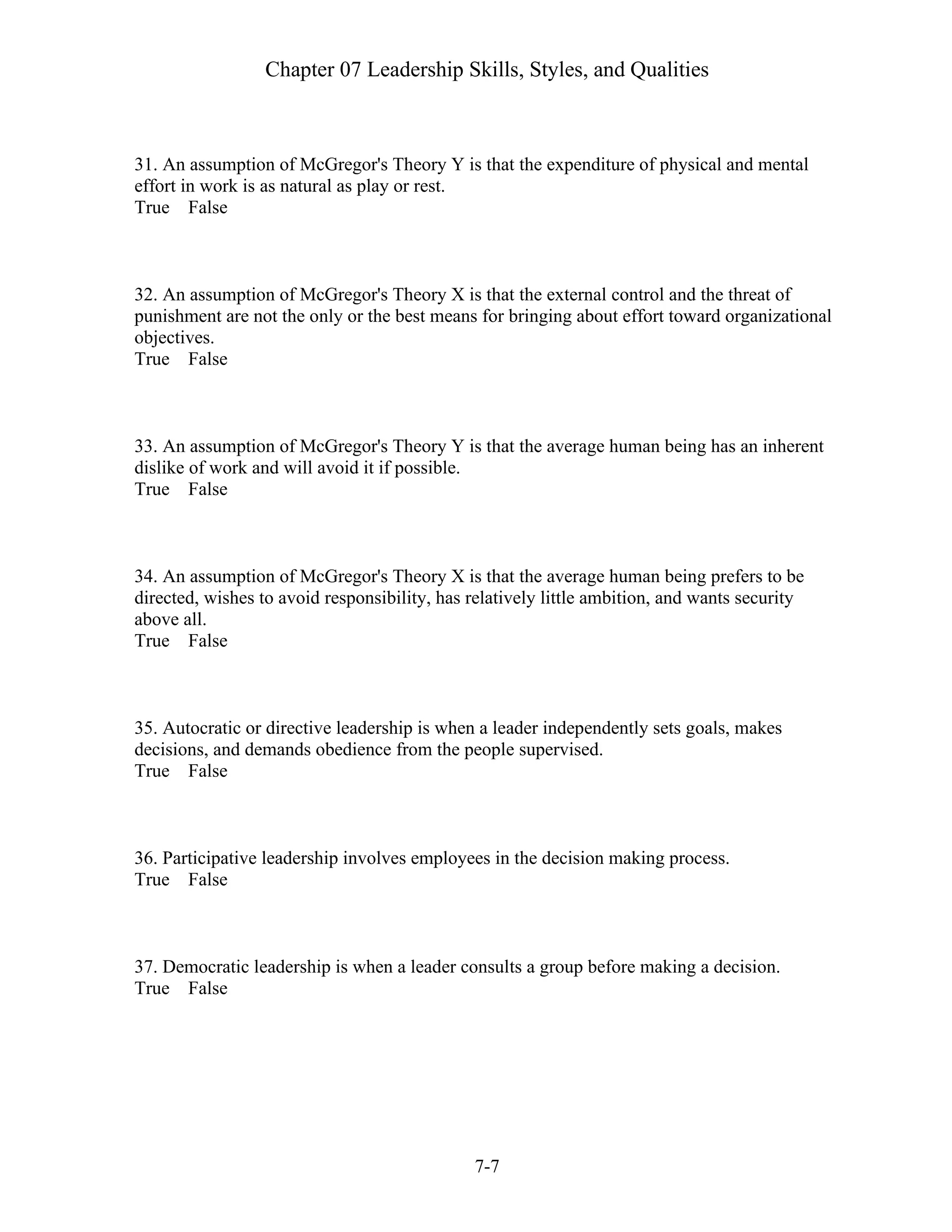 Chapter 07 Leadership Skills, Styles, and Qualities
7-7
31. An assumption of McGregor's Theory Y is that the expenditure of physical and mental
effort in work is as natural as play or rest.
True False
32. An assumption of McGregor's Theory X is that the external control and the threat of
punishment are not the only or the best means for bringing about effort toward organizational
objectives.
True False
33. An assumption of McGregor's Theory Y is that the average human being has an inherent
dislike of work and will avoid it if possible.
True False
34. An assumption of McGregor's Theory X is that the average human being prefers to be
directed, wishes to avoid responsibility, has relatively little ambition, and wants security
above all.
True False
35. Autocratic or directive leadership is when a leader independently sets goals, makes
decisions, and demands obedience from the people supervised.
True False
36. Participative leadership involves employees in the decision making process.
True False
37. Democratic leadership is when a leader consults a group before making a decision.
True False
 
