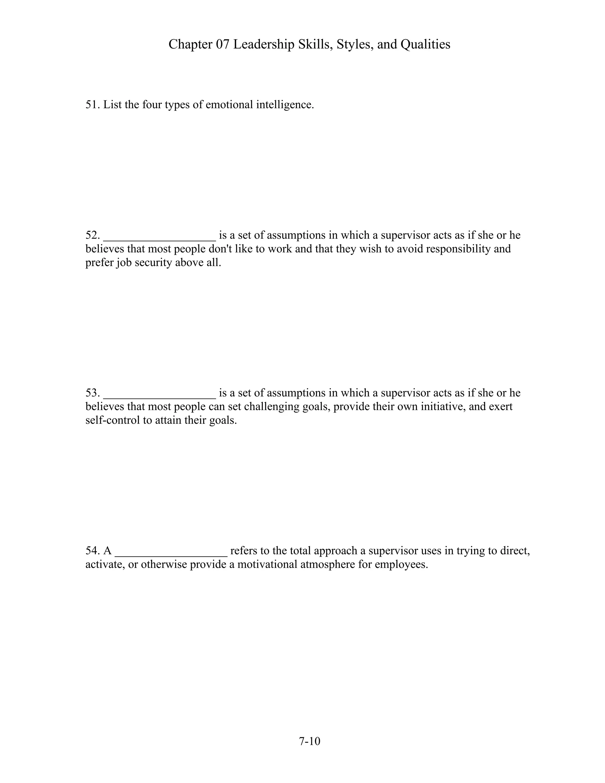 Chapter 07 Leadership Skills, Styles, and Qualities
7-10
51. List the four types of emotional intelligence.
52. ___________________ is a set of assumptions in which a supervisor acts as if she or he
believes that most people don't like to work and that they wish to avoid responsibility and
prefer job security above all.
53. ___________________ is a set of assumptions in which a supervisor acts as if she or he
believes that most people can set challenging goals, provide their own initiative, and exert
self-control to attain their goals.
54. A ___________________ refers to the total approach a supervisor uses in trying to direct,
activate, or otherwise provide a motivational atmosphere for employees.
 