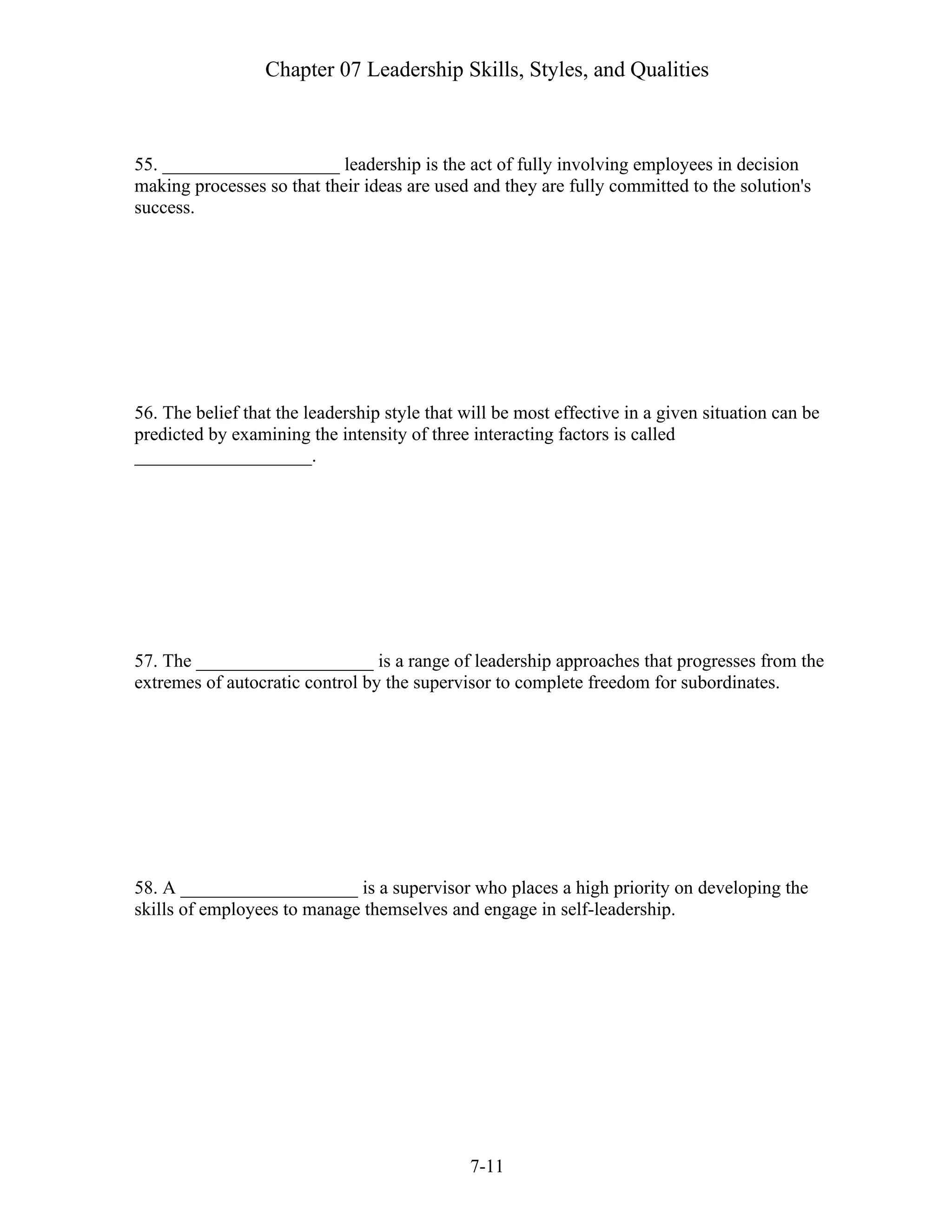 Chapter 07 Leadership Skills, Styles, and Qualities
7-11
55. ___________________ leadership is the act of fully involving employees in decision
making processes so that their ideas are used and they are fully committed to the solution's
success.
56. The belief that the leadership style that will be most effective in a given situation can be
predicted by examining the intensity of three interacting factors is called
___________________.
57. The ___________________ is a range of leadership approaches that progresses from the
extremes of autocratic control by the supervisor to complete freedom for subordinates.
58. A ___________________ is a supervisor who places a high priority on developing the
skills of employees to manage themselves and engage in self-leadership.
 